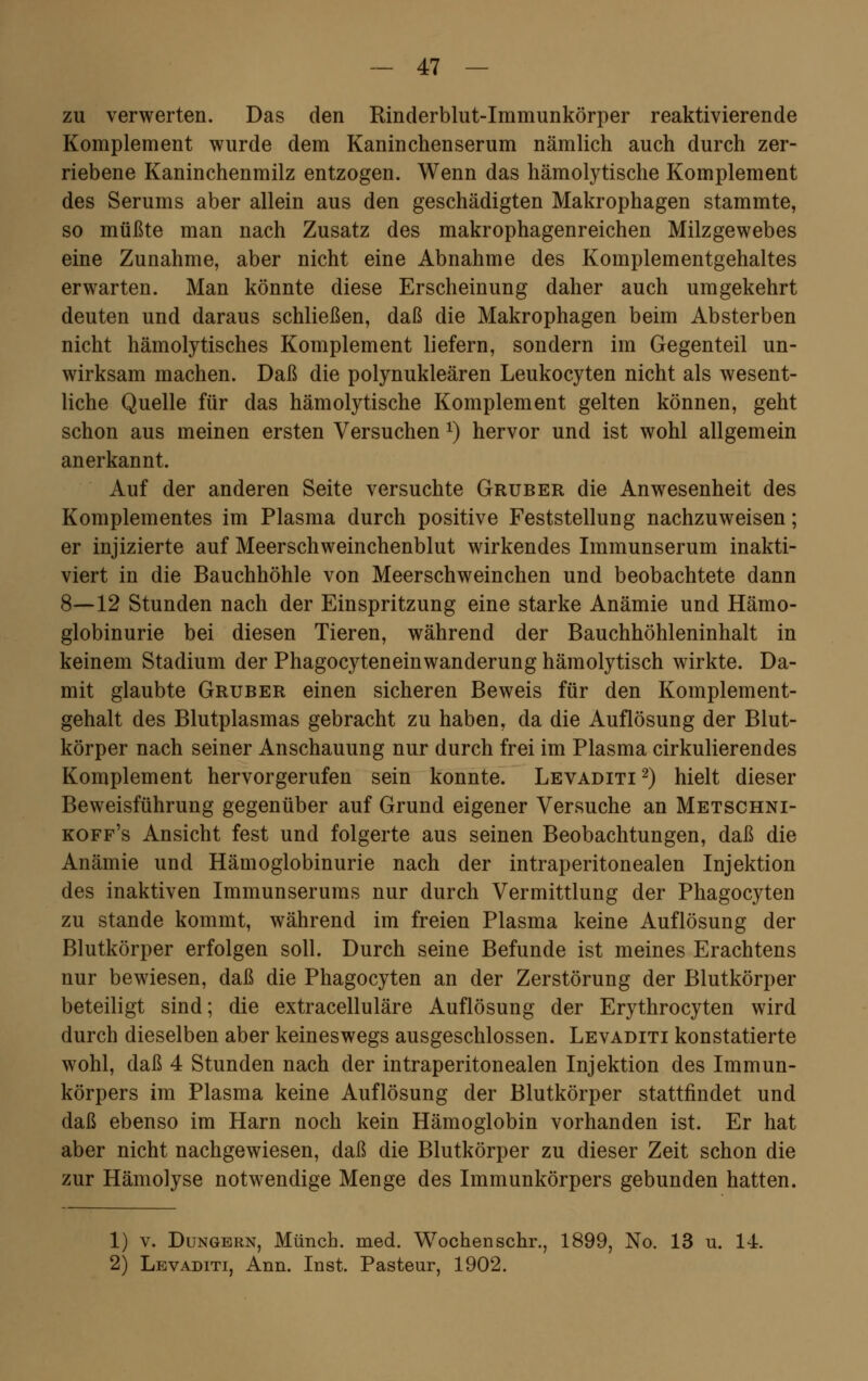 zu verwerten. Das den Rinderblut-Immunkörper reaktivierende Komplement wurde dem Kaninchenserum nämlich auch durch zer- riebene Kaninchenmilz entzogen. Wenn das hämolytische Komplement des Serums aber allein aus den geschädigten Makrophagen stammte, so müßte man nach Zusatz des makrophagenreichen Milzgewebes eine Zunahme, aber nicht eine Abnahme des Komplementgehaltes erwarten. Man könnte diese Erscheinung daher auch umgekehrt deuten und daraus schließen, daß die Makrophagen beim Absterben nicht hämolytisches Komplement liefern, sondern im Gegenteil un- wirksam machen. Daß die polynukleären Leukocyten nicht als wesent- liche Quelle für das hämolytische Komplement gelten können, geht schon aus meinen ersten Versuchen *) hervor und ist wohl allgemein anerkannt. Auf der anderen Seite versuchte Gruber die Anwesenheit des Komplementes im Plasma durch positive Feststellung nachzuweisen; er injizierte auf Meerschweinchenblut wirkendes Immunserum inakti- viert in die Bauchhöhle von Meerschweinchen und beobachtete dann 8—12 Stunden nach der Einspritzung eine starke Anämie und Hämo- globinurie bei diesen Tieren, während der Bauchhöhleninhalt in keinem Stadium der PhagocyteneinWanderung hämolytisch wirkte. Da- mit glaubte Gruber einen sicheren Beweis für den Komplement- gehalt des Blutplasmas gebracht zu haben, da die Auflösung der Blut- körper nach seiner Anschauung nur durch frei im Plasma cirkulierendes Komplement hervorgerufen sein konnte. Levaditi2) hielt dieser Beweisführung gegenüber auf Grund eigener Versuche an Metschni- koff's Ansicht fest und folgerte aus seinen Beobachtungen, daß die Anämie und Hämoglobinurie nach der intraperitonealen Injektion des inaktiven Immunserums nur durch Vermittlung der Phagocyten zu stände kommt, während im freien Plasma keine Auflösung der Blutkörper erfolgen soll. Durch seine Befunde ist meines Erachtens nur bewiesen, daß die Phagocyten an der Zerstörung der Blutkörper beteiligt sind; die extracelluläre Auflösung der Erythrocyten wird durch dieselben aber keineswegs ausgeschlossen. Levaditi konstatierte wohl, daß 4 Stunden nach der intraperitonealen Injektion des Immun- körpers im Plasma keine Auflösung der Blutkörper stattfindet und daß ebenso im Harn noch kein Hämoglobin vorhanden ist. Er hat aber nicht nachgewiesen, daß die Blutkörper zu dieser Zeit schon die zur Hämolyse notwendige Menge des Immunkörpers gebunden hatten. 1) v. Dungern, Münch. med. Wochen sehr., 1899, No. 13 u. 14. 2) Levaditi, Ann. Inst. Pasteur, 1902.