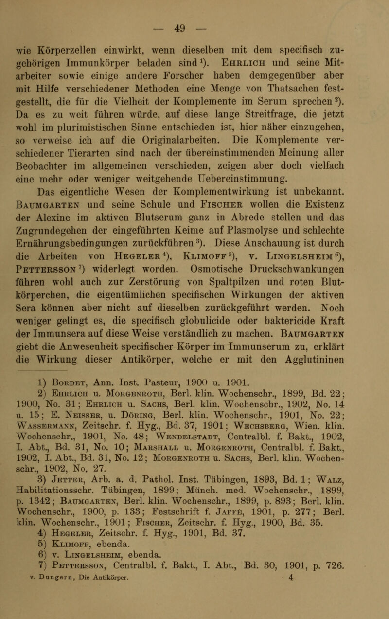 wie Körperzellen einwirkt, wenn dieselben mit dem specifisch zu- gehörigen Immunkörper beladen sind1). Ehrlich und seine Mit- arbeiter sowie einige andere Forscher haben demgegenüber aber mit Hilfe verschiedener Methoden eine Menge von Thatsachen fest- gestellt, die für die Vielheit der Komplemente im Serum sprechen2). Da es zu weit führen würde, auf diese lange Streitfrage, die jetzt wohl im pluralistischen Sinne entschieden ist, hier näher einzugehen, so verweise ich auf die Originalarbeiten. Die Komplemente ver- schiedener Tierarten sind nach der übereinstimmenden Meinung aller Beobachter im allgemeinen verschieden, zeigen aber doch vielfach eine mehr oder weniger weitgehende Uebereinstimmung. Das eigentliche Wesen der Komplementwirkung ist unbekannt. Baumgarten und seine Schule und Fischer wollen die Existenz der Alexine im aktiven Blutserum ganz in Abrede stellen und das Zugrundegehen der eingeführten Keime auf Plasmolyse und schlechte Ernährungsbedingungen zurückführen3). Diese Anschauung ist durch die Arbeiten von Hegeler4), Klimoff5), v. Lingelsheim6), Pettersson 7) widerlegt worden. Osmotische Druckschwankungen führen wohl auch zur Zerstörung von Spaltpilzen und roten Blut- körperchen, die eigentümlichen specifischen Wirkungen der aktiven Sera können aber nicht auf dieselben zurückgeführt werden. Noch weniger gelingt es, die specifisch globulicide oder baktericide Kraft der Immunsera auf diese Weise verständlich zu machen. Baumgarten giebt die Anwesenheit specifischer Körper im Immunserum zu, erklärt die Wirkung dieser Antikörper, welche er mit den Agglutininen 1) Bordet, Ann. Inst. Pasteur, 1900 u. 1901. 2) Ehrlich u. Morgenroth, Berl. klin. Wochenschr., 1899, Bd. 22; 1900, No. 31; Ehrlich u. Sachs, Berl. klin. Wochenschr., 1902, No. 14 u. 15; E. Neisser, u. Döring, Berl. klin. Wochenschr., 1901, No. 22; Wassermann, Zeitschr. f. Hyg., Bd. 37, 1901; Wechsberg, Wien. klin. Wochenschr., 1901, No. 48; Wendelstadt, Centralbl. f. Bakt, 1902, I. Abt., Bd. 31, No. 10; Marshall u. Morgenroth, Centralbl. f. Bakt., 1902, I. Abt., Bd. 31, No. 12; Morgenroth u. Sachs, Berl. klin. Wochen- schr., 1902, No. 27. 3) Jetter, Arb. a. d. Pathol. Inst. Tübingen, 1893, Bd. 1; Walz, Habilitationsschr. Tübingen, 1899; Münch. med. Wochenschr., 1899, p. 1342; Baumgarten, Berl. klin. Wochenschr., 1899, p. 893; Berl. klin. Wochenschr., 1900, p. 133; Festschrift f. Jaffe, 1901, p. 277; Berl. klin. Wochenschr., 1901; Fischer, Zeitschr. f. Hyg., 1900, Bd. 35. 4) Hegeler, Zeitschr. f. Hyg., 1901, Bd. 37. 5) Klimoff, ebenda. 6) v. Lingelsheim, ebenda. 7) Pettersson, Centralbl. f. Bakt., I. Abt., Bd. 30, 1901, p. 726. v. Dungern, Die Antikörper. 4