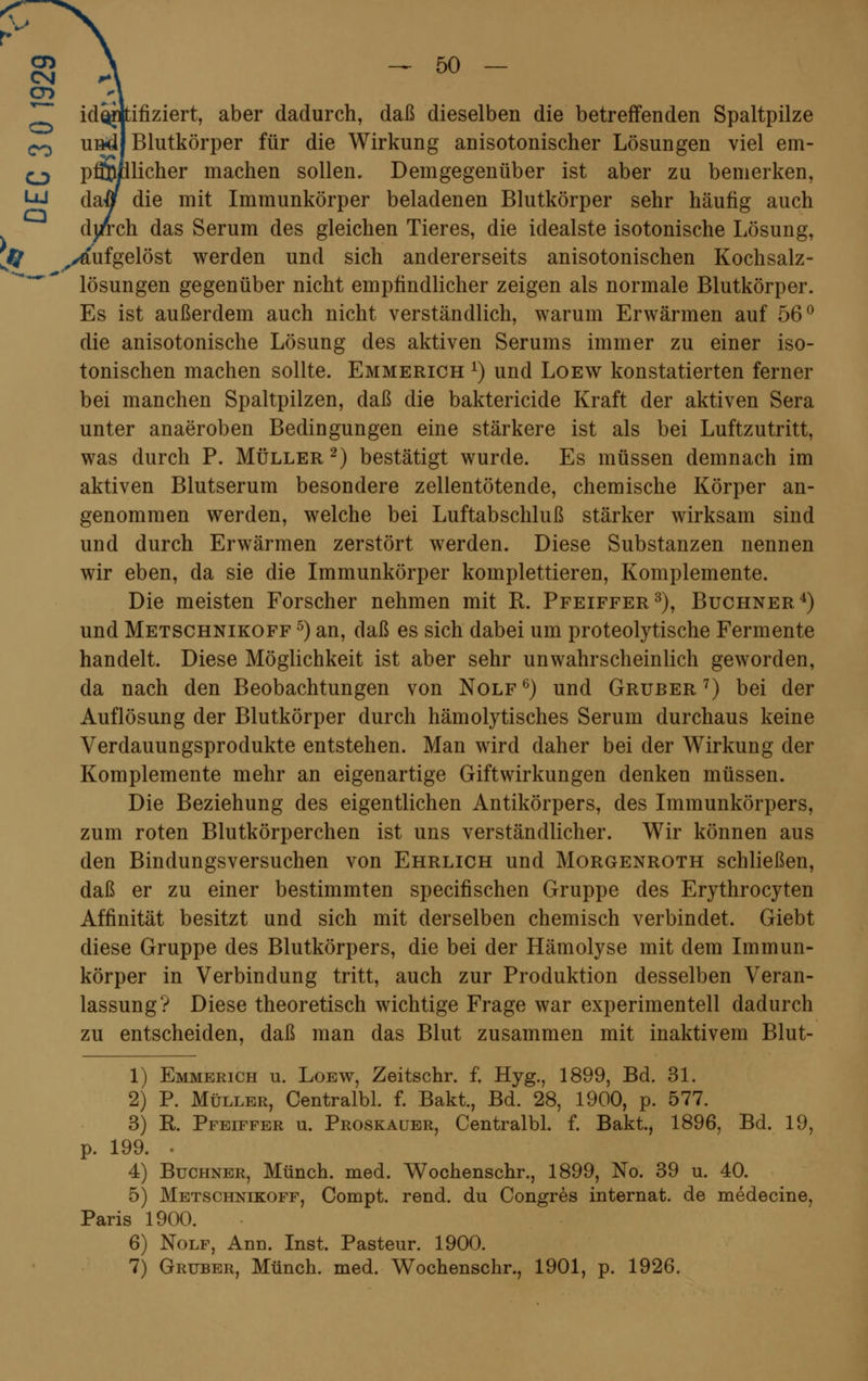 r- §} > - 50 identifiziert, aber dadurch, daß dieselben die betreffenden Spaltpilze c^ undl Blutkörper für die Wirkung anisotonischer Lösungen viel em- ojy pfi$fllicher machen sollen. Demgegenüber ist aber zu bemerken, W darf die mit Immunkörper beladenen Blutkörper sehr häufig auch durch das Serum des gleichen Tieres, die idealste isotonische Lösung, r aufgelöst werden und sich andererseits anisotonischen Kochsalz- lösungen gegenüber nicht empfindlicher zeigen als normale Blutkörper. Es ist außerdem auch nicht verständlich, warum Erwärmen auf 56° die anisotonische Lösung des aktiven Serums immer zu einer iso- tonischen machen sollte. Emmerich *) und Loew konstatierten ferner bei manchen Spaltpilzen, daß die baktericide Kraft der aktiven Sera unter anaeroben Bedingungen eine stärkere ist als bei Luftzutritt, was durch P. Müller 2) bestätigt wurde. Es müssen demnach im aktiven Blutserum besondere zellentötende, chemische Körper an- genommen werden, welche bei Luftabschluß stärker wirksam sind und durch Erwärmen zerstört werden. Diese Substanzen nennen wir eben, da sie die Immunkörper komplettieren, Komplemente. Die meisten Forscher nehmen mit R. Pfeiffer3), Buchner4) und Metschnikoff 5) an, daß es sich dabei um proteolytische Fermente handelt. Diese Möglichkeit ist aber sehr unwahrscheinlich geworden, da nach den Beobachtungen von Nolf 6) und Gruber 7) bei der Auflösung der Blutkörper durch hämolytisches Serum durchaus keine Verdauungsprodukte entstehen. Man wird daher bei der Wirkung der Komplemente mehr an eigenartige Giftwirkungen denken müssen. Die Beziehung des eigentlichen Antikörpers, des Immunkörpers, zum roten Blutkörperchen ist uns verständlicher. Wir können aus den Bindungsversuchen von Ehrlich und Morgenroth schließen, daß er zu einer bestimmten specifischen Gruppe des Erythrocyten Affinität besitzt und sich mit derselben chemisch verbindet. Giebt diese Gruppe des Blutkörpers, die bei der Hämolyse mit dem Immun- körper in Verbindung tritt, auch zur Produktion desselben Veran- lassung? Diese theoretisch wichtige Frage war experimentell dadurch zu entscheiden, daß man das Blut zusammen mit inaktivem Blut- 1) Emmerich u. Loew, Zeitschr. f. Hyg., 1899, Bd. 31. 2) P. Müller, Centralbl. f. Bakt., Bd. 28, 1900, p. 577. 3) R. Pfeiffer u. Proskauer, Centralbl. f. Bakt., 1896, Bd. 19, p. 199. 4) Buchner, Münch. med. Wochenschr., 1899, No. 39 u. 40. 5) Metschnikoff, Compt. rend. du Congres internat. de medecine, Paris 1900. 6) Nolf, Ann. Inst. Pasteur. 1900.