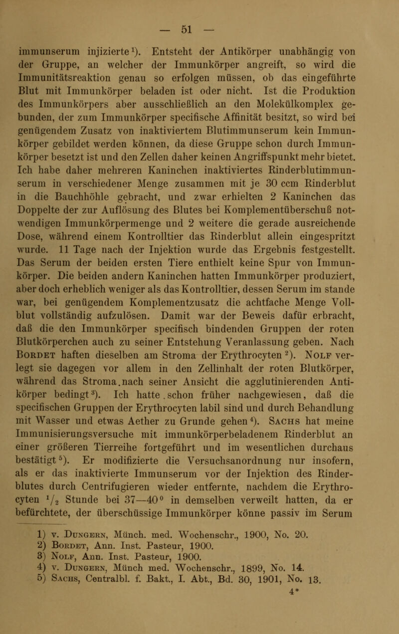 immunserum injizierte1). Entsteht der Antikörper unabhängig von der Gruppe, an welcher der Immunkörper angreift, so wird die Immunitätsreaktion genau so erfolgen müssen, ob das eingeführte Blut mit Immunkörper beladen ist oder nicht. Ist die Produktion des Immunkörpers aber ausschließlich an den Molekülkomplex ge- bunden, der zum Immunkörper specifische Affinität besitzt, so wird bei genügendem Zusatz von inaktiviertem Blutimmunserum kein Immun- körper gebildet werden können, da diese Gruppe schon durch Immun- körper besetzt ist und den Zellen daher keinen Angriffspunkt mehr bietet. Ich habe daher mehreren Kaninchen inaktiviertes Rinderblutimmun- serum in verschiedener Menge zusammen mit je 30 ccm Rinderblut in die Bauchhöhle gebracht, und zwar erhielten 2 Kaninchen das Doppelte der zur Auflösung des Blutes bei Komplementüberschuß not- wendigen Immunkörpermenge und 2 weitere die gerade ausreichende Dose, während einem Kontrolltier das Rinderblut allein eingespritzt wurde. 11 Tage nach der Injektion wurde das Ergebnis festgestellt. Das Serum der beiden ersten Tiere enthielt keine Spur von Immun- körper. Die beiden andern Kaninchen hatten Immunkörper produziert, aber doch erheblich weniger als das Kontrolltier, dessen Serum im stände war, bei genügendem Komplementzusatz die achtfache Menge Voll- blut vollständig aufzulösen. Damit war der Beweis dafür erbracht, daß die den Immunkörper specifisch bindenden Gruppen der roten Blutkörperchen auch zu seiner Entstehung Veranlassung geben. Nach Bordet haften dieselben am Stroma der Erythrocyten 2). Nolf ver- legt sie dagegen vor allem in den Zellinhalt der roten Blutkörper, während das Stroma.nach seiner Ansicht die agglutinierenden Anti- körper bedingt3). Ich hatte. schon früher nachgewiesen, daß die specifischen Gruppen der Erythrocyten labil sind und durch Behandlung mit Wasser und etwas Aether zu Grunde gehen4). Sachs hat meine Immunisierungsversuche mit immunkörperbeladenem Rinderblut an einer größeren Tierreihe fortgeführt und im wesentlichen durchaus bestätigt5). Er modifizierte die Versuchsanordnung nur insofern, als er das inaktivierte Immunserum vor der Injektion des Rinder- blutes durch Centrifugieren wieder entfernte, nachdem die Erythro- cyten 1/2 Stunde bei 37—40° in demselben verweilt hatten, da er befürchtete, der überschüssige Immunkörper könne passiv im Serum 1) v. Düngern, Münch. med. Wochenschr., 1900, No. 20. 2) Bordet, Ann. Inst. Pasteur, 1900. 3) Nolf, Ann. Inst. Pasteur, 1900. 4) v. Dungern, Münch med. Wochenschr., 1899, No. 14. 5) Sachs, Centralbl. f. Bakt, I. Abt., Bd. 30, 1901, No. 13.