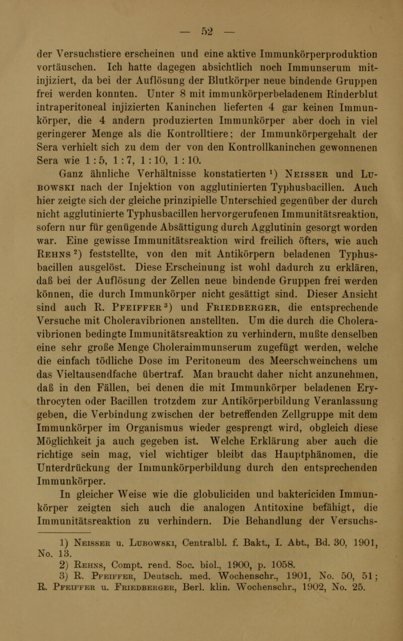 der Versuchstiere erscheinen und eine aktive Immunkörperproduktion vortäuschen. Ich hatte dagegen absichtlich noch Immunserum mit- injiziert, da bei der Auflösung der Blutkörper neue bindende Gruppen frei werden konnten. Unter 8 mit immunkörperbeladenem Rinderblut intraperitoneal injizierten Kaninchen lieferten 4 gar keinen Immun- körper, die 4 andern produzierten Immunkörper aber doch in viel geringerer Menge als die Kontrolltiere; der Immunkörpergehalt der Sera verhielt sich zu dem der von den Kontrollkaninchen gewonnenen Sera wie 1:5, 1:7, 1 : 10, 1 : 10. Ganz ähnliche Verhältnisse konstatierten J) Neisser und Lu- bowski nach der Injektion von agglutinierten Typhusbacillen. Auch hier zeigte sich der gleiche prinzipielle Unterschied gegenüber der durch nicht agglutinierte Typhusbacillen hervorgerufenen Immunitätsreaktion, sofern nur für genügende Absättigung durch Agglutinin gesorgt worden war. Eine gewisse Immunitätsreaktion wird freilich öfters, wie auch Rehns 2) feststellte, von den mit Antikörpern beladenen Typhus- bacillen ausgelöst. Diese Erscheinung ist wohl dadurch zu erklären, daß bei der Auflösung der Zellen neue bindende Gruppen frei werden können, die durch Immunkörper nicht gesättigt sind. Dieser Ansicht sind auch R. Pfeiffer3) und Friedberger, die entsprechende Versuche mit Choleravibrionen anstellten. Um die durch die Cholera- vibrionen bedingte Immunitätsreaktion zu verhindern, mußte denselben eine sehr große Menge Choleraimmunserum zugefügt werden, welche die einfach tödliche Dose im Peritoneum des Meerschweinchens um das Vieltausendfache übertraf. Man braucht daher nicht anzunehmen, daß in den Fällen, bei denen die mit Immunkörper beladenen Ery- throcyten oder Bacillen trotzdem zur Antikörperbildung Veranlassung geben, die Verbindung zwischen der betreffenden Zellgruppe mit dem Immunkörper im Organismus wieder gesprengt wird, obgleich diese Möglichkeit ja auch gegeben ist. Welche Erklärung aber auch die richtige sein mag, viel wichtiger bleibt das Hauptphänomen, die Unterdrückung der Immunkörperbildung durch den entsprechenden Immunkörper. In gleicher Weise wie die globuliciden und baktericiden Immun- körper zeigten sich auch die analogen Antitoxine befähigt, die Immunitätsreaktion zu verhindern. Die Behandlung der Versuchs- 1) Neisser u. Lubowski, Centralbl. f. Bakt, I. Abt., Bd. 30, 1901, No. 13. 2) Rehns, Compt. rend. Soc. biol., 1900, p. 1058. 3) R. Pfeiffer, Deutsch, med. Wochenschr., 1901, No. 50, 51; R. Pfeiffer u. Friedberger, Berl. klin. W'ochenschr., 1902, No. 25.