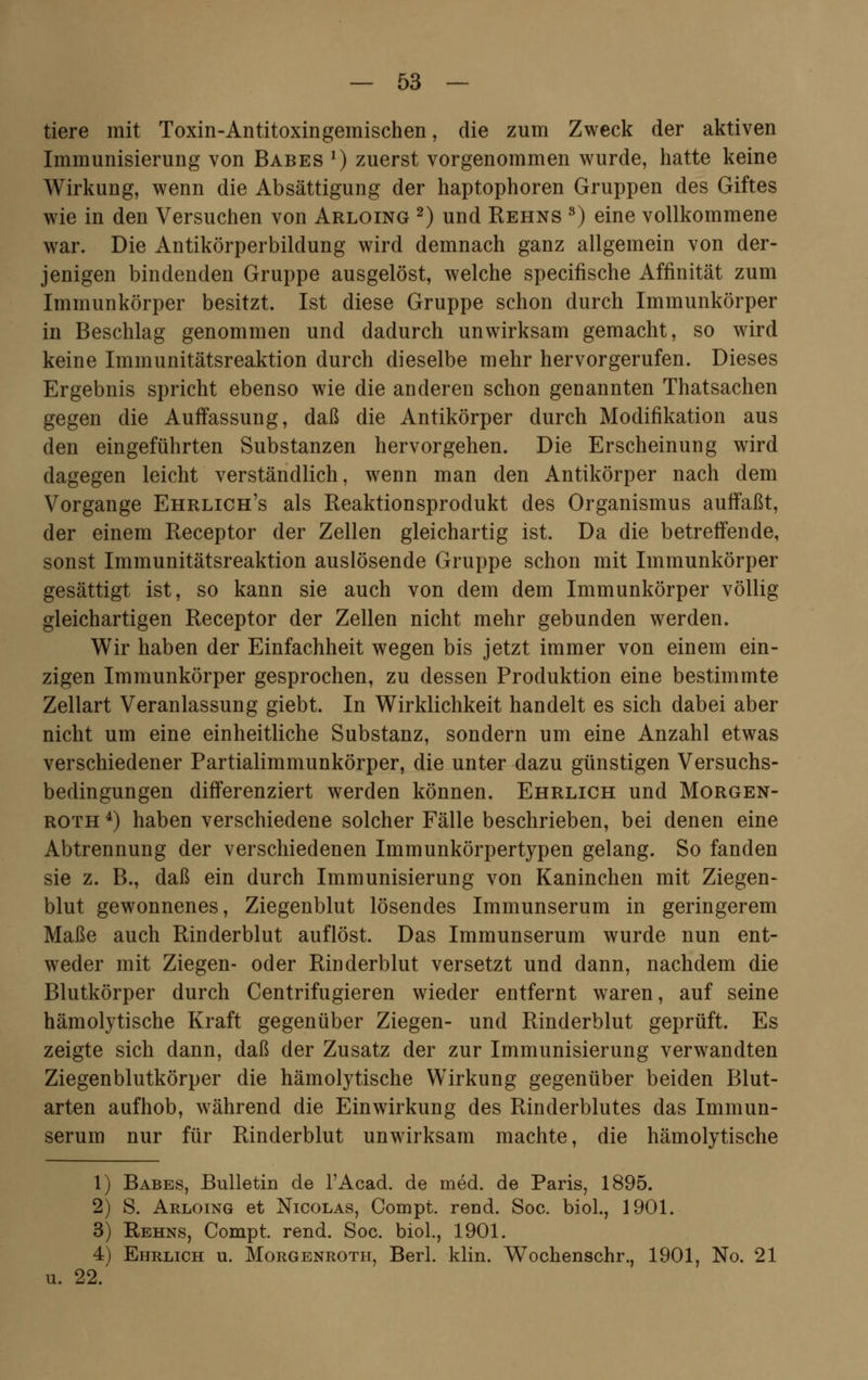tiere mit Toxin-Antitoxingemischen, die zum Zweck der aktiven Immunisierung von Babes 2) zuerst vorgenommen wurde, hatte keine Wirkung, wenn die Absättigung der haptophoren Gruppen des Giftes wie in den Versuchen von Arloing 2) und Rehns 8) eine vollkommene war. Die Antikörperbildung wird demnach ganz allgemein von der- jenigen bindenden Gruppe ausgelöst, welche specifische Affinität zum Immunkörper besitzt. Ist diese Gruppe schon durch Immunkörper in Beschlag genommen und dadurch unwirksam gemacht, so wird keine Immunitätsreaktion durch dieselbe mehr hervorgerufen. Dieses Ergebnis spricht ebenso wie die anderen schon genannten Thatsachen gegen die Auffassung, daß die Antikörper durch Modifikation aus den eingeführten Substanzen hervorgehen. Die Erscheinung wird dagegen leicht verständlich, wenn man den Antikörper nach dem Vorgange Ehrlich's als Reaktionsprodukt des Organismus auffaßt, der einem Receptor der Zellen gleichartig ist. Da die betreffende, sonst Immunitätsreaktion auslösende Gruppe schon mit Immunkörper gesättigt ist, so kann sie auch von dem dem Immunkörper völlig- gleichartigen Receptor der Zellen nicht mehr gebunden werden. Wir haben der Einfachheit wegen bis jetzt immer von einem ein- zigen Immunkörper gesprochen, zu dessen Produktion eine bestimmte Zellart Veranlassung giebt. In Wirklichkeit handelt es sich dabei aber nicht um eine einheitliche Substanz, sondern um eine Anzahl etwas verschiedener Partialimmunkörper, die unter dazu günstigen Versuchs- bedingungen differenziert werden können. Ehrlich und Morgen- roth 4) haben verschiedene solcher Fälle beschrieben, bei denen eine Abtrennung der verschiedenen Immunkörpertypen gelang. So fanden sie z. B., daß ein durch Immunisierung von Kaninchen mit Ziegen- blut gewonnenes, Ziegenblut lösendes Immunserum in geringerem Maße auch Rinderblut auflöst. Das Immunserum wurde nun ent- weder mit Ziegen- oder Rinderblut versetzt und dann, nachdem die Blutkörper durch Centrifugieren wieder entfernt waren, auf seine hämolytische Kraft gegenüber Ziegen- und Rinderblut geprüft. Es zeigte sich dann, daß der Zusatz der zur Immunisierung verwandten Ziegenblutkörper die hämolytische Wirkung gegenüber beiden Blut- arten aufhob, während die Einwirkung des Rinderblutes das Immun- serum nur für Rinderblut unwirksam machte, die hämolytische 1) Babes, Bulletin de l'Acad. de med. de Paris, 1895. 2) S. Arloing et Nicolas, Compt. rend. Soc. biol., 1901. 3) Rehns, Compt. rend. Soc. biol., 1901. 4) Ehrlich u. Morgenroth, Berl. klin. Wochenschr., 1901, No. 21 u. 22.'