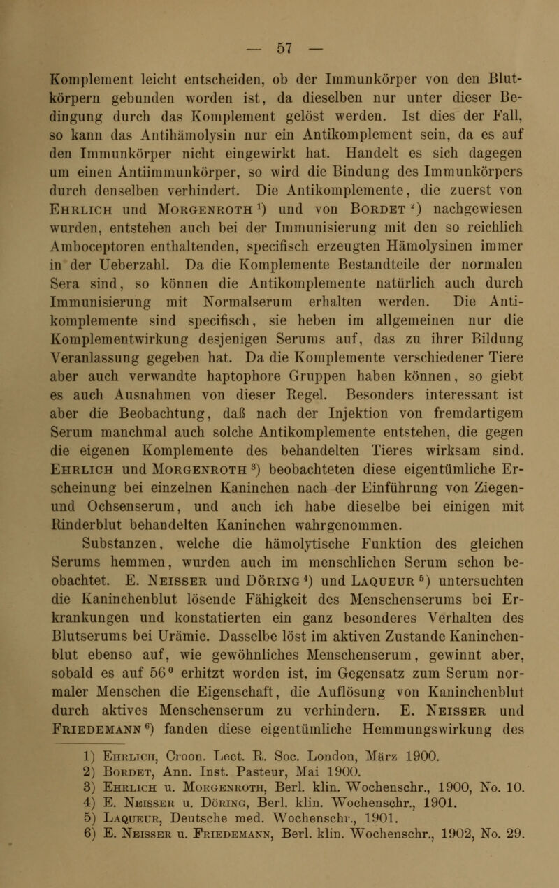 Komplement leicht entscheiden, ob der Immunkörper von den Blut- körpern gebunden worden ist, da dieselben nur unter dieser Be- dingung durch das Komplement gelöst werden. Ist dies der Fall, so kann das Antihämolysin nur ein Antikomplement sein, da es auf den Immunkörper nicht eingewirkt hat. Handelt es sich dagegen um einen Antiimmunkörper, so wird die Bindung des Immunkörpers durch denselben verhindert. Die Antikomplemente, die zuerst von Ehrlich und Morgenroth *) und von Bordet *) nachgewiesen wurden, entstehen auch bei der Immunisierung mit den so reichlich Amboceptoren enthaltenden, specifisch erzeugten Hämolysinen immer in der Ueberzahl. Da die Komplemente Bestandteile der normalen Sera sind, so können die Antikomplemente natürlich auch durch Immunisierung mit Normalserum erhalten werden. Die Anti- komplemente sind specifisch, sie heben im allgemeinen nur die Komplementwirkung desjenigen Serums auf, das zu ihrer Bildung Veranlassung gegeben hat. Da die Komplemente verschiedener Tiere aber auch verwandte haptophore Gruppen haben können, so giebt es auch Ausnahmen von dieser Regel. Besonders interessant ist aber die Beobachtung, daß nach der Injektion von fremdartigem Serum manchmal auch solche Antikomplemente entstehen, die gegen die eigenen Komplemente des behandelten Tieres wirksam sind. Ehrlich und Morgenroth 3) beobachteten diese eigentümliche Er- scheinung bei einzelnen Kaninchen nach der Einführung von Ziegen- und Ochsenserum, und auch ich habe dieselbe bei einigen mit Rinderblut behandelten Kaninchen wahrgenommen. Substanzen, welche die hämolytische Funktion des gleichen Serums hemmen, wurden auch im menschlichen Serum schon be- obachtet. E. Neisser und Döring4) und Laqueur 5) untersuchten die Kaninchenblut lösende Fähigkeit des Menschenserums bei Er- krankungen und konstatierten ein ganz besonderes Verhalten des Blutserums bei Urämie. Dasselbe löst im aktiven Zustande Kaninchen- blut ebenso auf, wie gewöhnliches Menschenserum, gewinnt aber, sobald es auf 56° erhitzt worden ist. im Gegensatz zum Serum nor- maler Menschen die Eigenschaft, die Auflösung von Kaninchenblut durch aktives Menschenserum zu verhindern. E. Neisser und Friedemann6) fanden diese eigentümliche Hemmungswirkung des 1) Ehrlich, Croon. Lect. R. Soc. London, März 1900. 2) Bordet, Ann. Inst. Pasteur, Mai 1900. 3) Ehrlich u. Morgenroth, Berl. klin. Wochenschr., 1900, No. 10. 4) E. Neisser u. Döring, Berl. klin. Wochenschr., 1901. 5) Laqueur, Deutsche med. Wochenschr., 1901. 6) E. Neisser u. Eriedemann, Berl. klin. Wochenschr., 1902, No. 29.