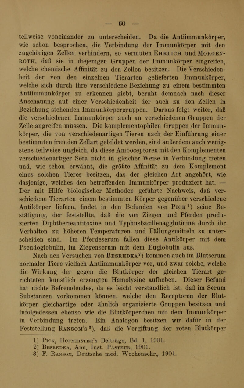 teilweise voneinander zu unterscheiden. Da die Antiimmunkörper, wie schon besprochen, die Verbindung der Immunkörper mit den zugehörigen Zellen verhindern, so vermuten Ehrlich und Morgen- roth, daß sie in diejenigen Gruppen der Immunkörper eingreifen, welche chemische Affinität zu den Zellen besitzen. Die Verschieden- heit der von den einzelnen Tierarten gelieferten Immunkörper, welche sich durch ihre verschiedene Beziehung zu einem bestimmten Antiimmunkörper zu erkennen giebt, beruht demnach nach dieser Anschauung auf einer Verschiedenheit der auch zu den Zellen in Beziehung stehenden Immunkörpergruppen. Daraus folgt weiter, daß die verschiedenen Immunkörper auch an verschiedenen Gruppen der Zelle angreifen müssen. Die komplementophilen Gruppen der Immun- körper, die von verschiedenartigen Tieren nach der Einführung einer bestimmten fremden Zellart gebildet werden, sind außerdem auch wenig- stens teilweise ungleich, da diese Amboceptoren mit den Komplementen verschiedenartiger Sera nicht in gleicher Weise in Verbindung treten und, wie schon erwähnt, die größte Affinität zu dem Komplement eines solchen Tieres besitzen, das der gleichen Art angehört, wie dasjenige, welches den betreffenden Immunkörper produziert hat. — Der mit Hilfe biologischer Methoden geführte Nachweis, daß ver- schiedene Tierarten einem bestimmten Körper gegenüber verschiedene Antikörper liefern, findet in den Befunden von Pick j) seine Be- stätigung, der feststellte, daß die von Ziegen und Pferden produ- zierten Diphtherieantitoxine und Typhusbacillenagglutinine durch ihr Verhalten zu höheren Temperaturen und Fällungsmitteln zu unter- scheiden sind. Im Pferdeserum fallen diese Antikörper mit dem Pseudoglobulin, im Ziegenserum mit dem Euglobulin aus. Nach den Versuchen von Besredka2) kommen auch im Blutserum normaler Tiere vielfach Antiimmunkörper vor, und zwar solche, welche die Wirkung der gegen die Blutkörper der gleichen Tierart ge- richteten künstlich erzeugten Hämolysine aufheben. Dieser Befund hat nichts Befremdendes, da es leicht verständlich ist, daß im Serum Substanzen vorkommen können, welche den Receptoren der Blut- körper gleichartige oder ähnlich organisierte Gruppen besitzen und infolgedessen ebenso wie die Blutkörperchen mit dem Immunkörper in Verbindung treten. Ein Analogon besitzen wir dafür in der Feststellung Ransom's 3), daß die Vergiftung der roten Blutkörper 1) Pick, Hofmeister's Beiträge, Bd. 1, 1901. 2) Besredka, Ann. Inst. Pasteur, 1901. 3) F. Raxsom, Deutsche med. Wochenschr., 1901.