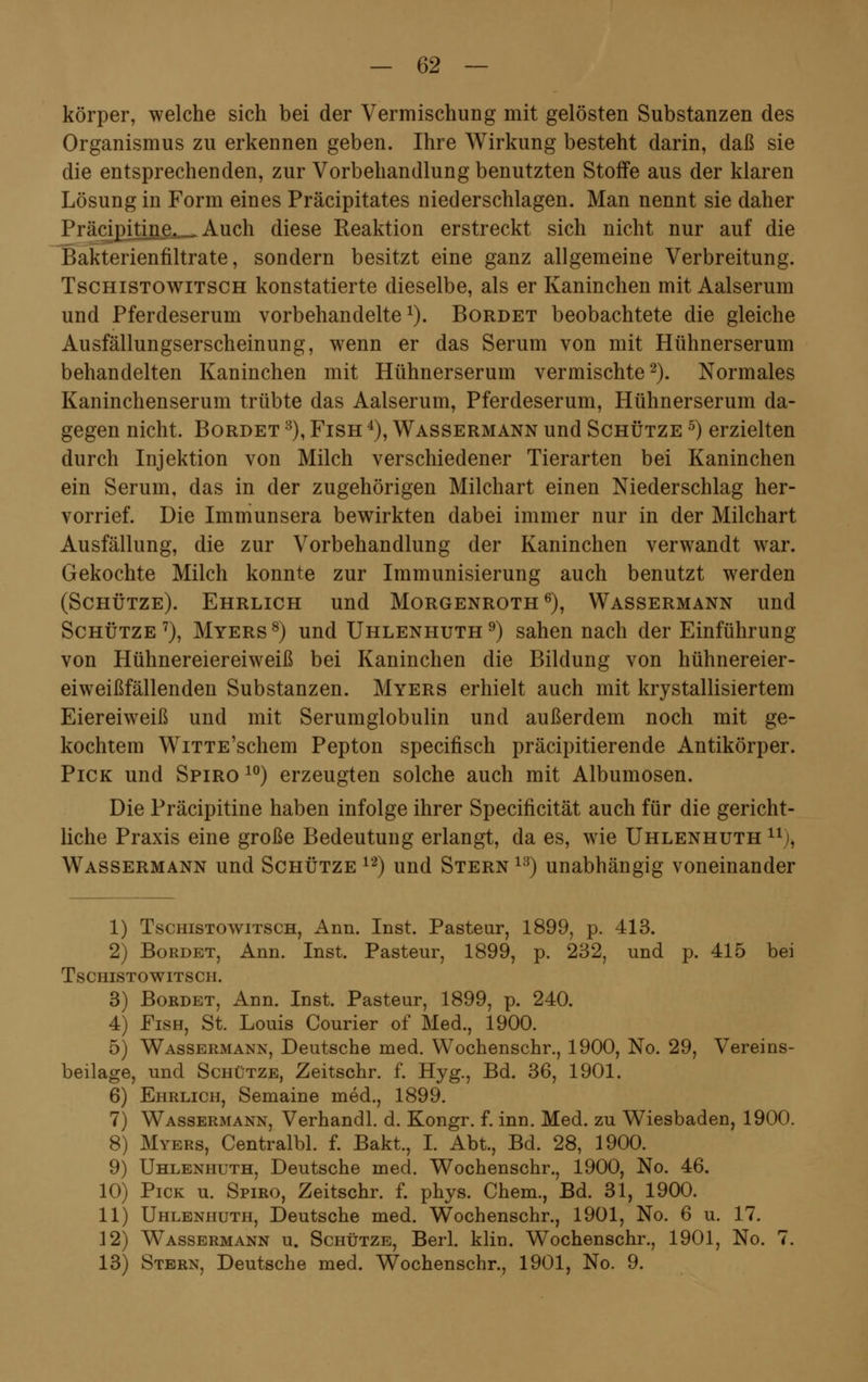 körper, welche sich bei der Vermischung mit gelösten Substanzen des Organismus zu erkennen geben. Ihre Wirkung besteht darin, daß sie die entsprechenden, zur Vorbehandlung benutzten Stoffe aus der klaren Lösung in Form eines Präcipitates niederschlagen. Man nennt sie daher Präcipitine.._Auch diese Reaktion erstreckt sich nicht nur auf die Bakterienfiltrate, sondern besitzt eine ganz allgemeine Verbreitung. Tschistowitsch konstatierte dieselbe, als er Kaninchen mit Aalserum und Pferdeserum vorbehandelte1). Bordet beobachtete die gleiche Ausfällungserscheinung, wenn er das Serum von mit Hühnerserum behandelten Kaninchen mit Hühnerserum vermischte2). Normales Kaninchenserum trübte das Aalserum, Pferdeserum, Hühnerserum da- gegen nicht. Bordet 8), Fish 4), Wassermann und Schütze 5) erzielten durch Injektion von Milch verschiedener Tierarten bei Kaninchen ein Serum, das in der zugehörigen Milchart einen Niederschlag her- vorrief. Die Immunsera bewirkten dabei immer nur in der Milchart Ausfällung, die zur Vorbehandlung der Kaninchen verwandt war. Gekochte Milch konnte zur Immunisierung auch benutzt werden (Schütze). Ehrlich und Morgenroth6), Wassermann und Schütze7), Myers8) und Uhlenhuth9) sahen nach der Einführung von Hühnereiereiweiß bei Kaninchen die Bildung von hühnereier- eiweißfällenden Substanzen. Myers erhielt auch mit krystallisiertem Eiereiweiß und mit Serumglobulin und außerdem noch mit ge- kochtem WiTTE'schem Pepton specifisch präcipitierende Antikörper. Pick und Spiro 10) erzeugten solche auch mit Albumosen. Die Präcipitine haben infolge ihrer Specificität auch für die gericht- liche Praxis eine große Bedeutung erlangt, da es, wie Uhlenhuth n), Wassermann und Schütze 12) und Stern 13) unabhängig voneinander 1) Tschistowitsch, Ann. Inst. Pasteur, 1899, p. 413. 2) Bordet, Ann. Inst. Pasteur, 1899, p. 232, und p. 415 bei Tschistowitsch. 3) Bordet, Ann. Inst. Pasteur, 1899, p. 240. 4) Fish, St. Louis Courier of Med., 1900. 5) Wassermann, Deutsche med. Wochenschr., 1900, No. 29, Vereins- beilage, und Schütze, Zeitschr. f. Hyg., Bd. 36, 1901. 6) Ehrlich, Semaine med., 1899. 7) Wassermann, Verhandl. d. Kongr. f. inn. Med. zu Wiesbaden, 1900. 8) Myers, Centralbl. f. Bakt., I. Abt., Bd. 28, 1900. 9) Uhlenhuth, Deutsche med. Wochenschr., 1900, No. 46. 10) Pick u. Spiro, Zeitschr. f. phys. Chem., Bd. 31, 1900. 11) Uhlenhuth, Deutsche med. Wochenschr., 1901, No. 6 u. 17. 12) Wassermann u. Schütze, Berl. klin. Wochenschr., 1901, No. 7. 13) Stern, Deutsche med. Wochenschr., 1901, No. 9.