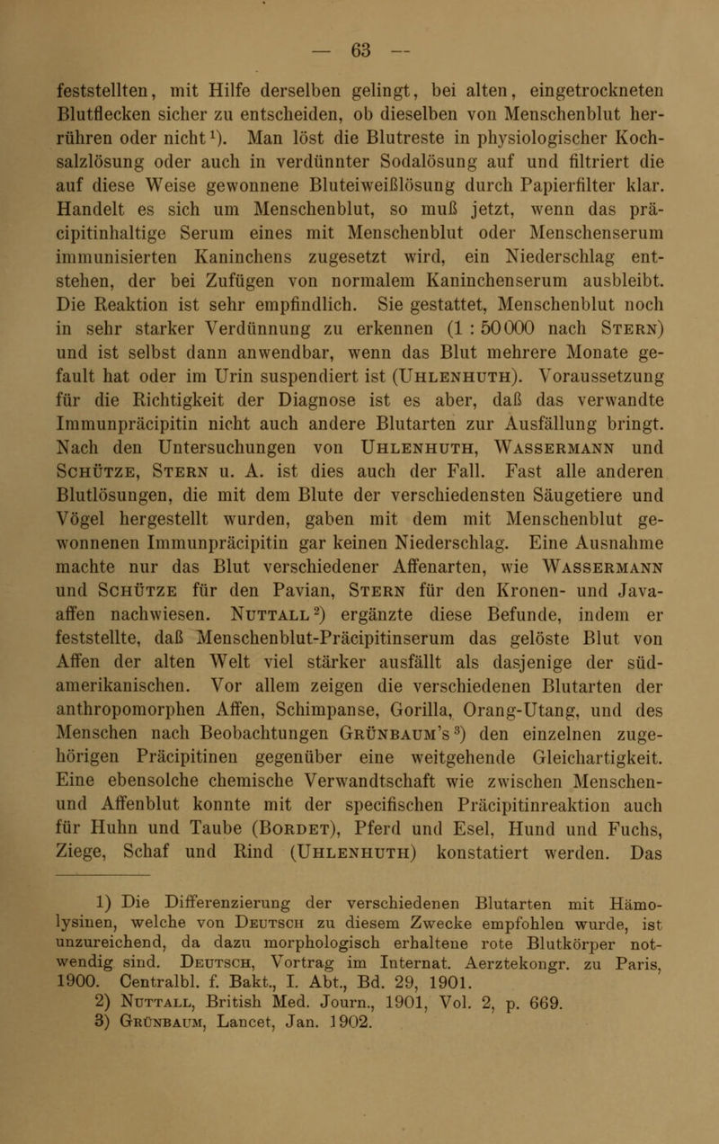 feststellten, mit Hilfe derselben gelingt, bei alten, eingetrockneten Blutflecken sicher zu entscheiden, ob dieselben von Menschenblut her- rühren oder nicht1). Man löst die Blutreste in physiologischer Koch- salzlösung oder auch in verdünnter Sodalösung auf und filtriert die auf diese Weise gewonnene Bluteiweißlösung durch Papierfilter klar. Handelt es sich um Menschenblut, so muß jetzt, wenn das prä- cipitinhaltige Serum eines mit Menschenblut oder Menschenserum immunisierten Kaninchens zugesetzt wird, ein Niederschlag ent- stehen, der bei Zufügen von normalem Kaninchenserum ausbleibt. Die Reaktion ist sehr empfindlich. Sie gestattet, Menschenblut noch in sehr starker Verdünnung zu erkennen (1 : 50000 nach Stern) und ist selbst dann anwendbar, wenn das Blut mehrere Monate ge- fault hat oder im Urin suspendiert ist (Uhlenhuth). Voraussetzung für die Richtigkeit der Diagnose ist es aber, daß das verwandte Immunpräcipitin nicht auch andere Blutarten zur Ausfällung bringt. Nach den Untersuchungen von Uhlenhuth, Wassermann und Schütze, Stern u. A. ist dies auch der Fall. Fast alle anderen Blutlösungen, die mit dem Blute der verschiedensten Säugetiere und Vögel hergestellt wurden, gaben mit dem mit Menschenblut ge- wonnenen Immunpräcipitin gar keinen Niederschlag. Eine Ausnahme machte nur das Blut verschiedener Affenarten, wie Wassermann und Schütze für den Pavian, Stern für den Kronen- und Java- affen nachwiesen. Nuttall2) ergänzte diese Befunde, indem er feststellte, daß Menschenblut-Präcipitinserum das gelöste Blut von Affen der alten Welt viel stärker ausfällt als dasjenige der süd- amerikanischen. Vor allem zeigen die verschiedenen Blutarten der anthropomorphen Affen, Schimpanse, Gorilla, Orang-Utang, und des Menschen nach Beobachtungen Grünbaum's3) den einzelnen zuge- hörigen Präcipitinen gegenüber eine weitgehende Gleichartigkeit. Eine ebensolche chemische Verwandtschaft wie zwischen Menschen- und Affenblut konnte mit der specifischen Präcipitinreaktion auch für Huhn und Taube (Bürdet), Pferd und Esel, Hund und Fuchs, Ziege, Schaf und Rind (Uhlenhuth) konstatiert werden. Das 1) Die Differenzierung der verschiedenen Blutarten mit Hämo- lysinen, welche von Deutsch zu diesem Zwecke empfohlen wurde, ist unzureichend, da dazu morphologisch erhaltene rote Blutkörper not- wendig sind. Deutsch, Vortrag im Internat. Aerztekongr. zu Paris, 1900. Centralbl. f. Bakt., I. Abt., Bd. 29, 1901. 2) Nuttall, British Med. Journ., 1901, Vol. 2, p. 669. 3) Grünbaum, Lancet, Jan. 1902.