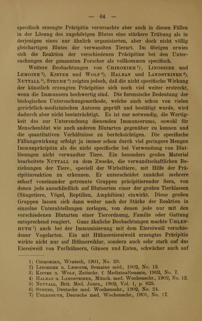 specifisch erzeugte Präcipitin verursachte aber auch in diesen Fällen in der Lösung des zugehörigen Blutes eine stärkere Trübung als in derjenigen eines nur ähnlich organisierten, aber doch nicht völlig gleichartigen Blutes der verwandten Tierart. Im übrigen erwies sich die Reaktion der verschiedenen Präcipitine bei den Unter- suchungen der genannten Forscher als vollkommen specifisch. Weitere Beobachtungen von Chirokikh1), Linossier und Lemoine2), Kister und Wolf3), Halban und Landsteiner4), Nuttall 5), Strube 6) zeigten jedoch, daß die nicht specifische Wirkung der künstlich erzeugten Präcipitine sich noch viel weiter erstreckt, wenn die Immunsera hochwertig sind. Die forensische Bedeutung der biologischen Untersuchungsmethode, welche auch schon von vielen gerichtlich-medizinischen Autoren geprüft und bestätigt wurde, wird dadurch aber nicht beeinträchtigt. Es ist nur notwendig, die Wertig- keit des zur Untersuchung dienenden Immunserums, sowohl für Menschenblut wie auch anderen Blutarten gegenüber zu kennen und die quantitativen Verhältnisse zu berücksichtigen. Die specifische Fällungswirkung erfolgt ja immer schon durch viel geringere Mengen Immunpräcipitin als die nicht specifische bei Verwendung von Blut- lösungen nicht verwandter Tiere. Ein besonders großes Material bearbeitete Nuttall zu dem Zwecke, die verwandtschaftlichen Be- ziehungen der Tiere, speciell der Wirbeltiere, mit Hilfe der Prä- cipitinreaktion zu erkennen. Er unterscheidet zunächst mehrere scharf voneinander getrennte Gruppen präcipitierender Sera, von denen jede ausschließlich auf Blutsorten einer der großen Tierklassen (Säugetiere, Vögel, Reptilien, Amphibien) einwirkt. Diese großen Gruppen lassen sich dann weiter nach der Stärke der Reaktion in einzelne Unterabteilungen zerlegen, von denen jede nur mit den verschiedenen Blutarten einer Tierordnung, Familie oder Gattung entsprechend reagiert. Ganz ähnliche Beobachtungen machte Uhlen- huth 7) auch bei der Immunisierung mit dem Eiereiweiß verschie- dener Vogelarten. Ein mit Hühnereiereiweiß erzeugtes Präcipitin wirkte nicht nur auf Hühnereiklar, sondern auch sehr stark auf das Eiereiweiß von Perlhühnern, Gänsen und Enten, schwächer auch auf 1) Chirokikh, Wratsch, 1901, No. 29. 2) Linossier u. Lemoine, Semaine med., 1902, No. 13. 3) Kister u. Wolf, Zeitschr. f. Medizinalbeamte, 1902, No. 7. 4) Halban u. Landsteiner, Münch. med. Wochenschr., 1902, No. 12. 5) Nuttall, Brit. Med. Journ., 1902, Vol. 1, p. 825. 6) Strube, Deutsche med. Wochenschr., 1902, No. 24. 7) Uhlenhuth, Deutsche med. Wochenschr., 1901, No. 17.