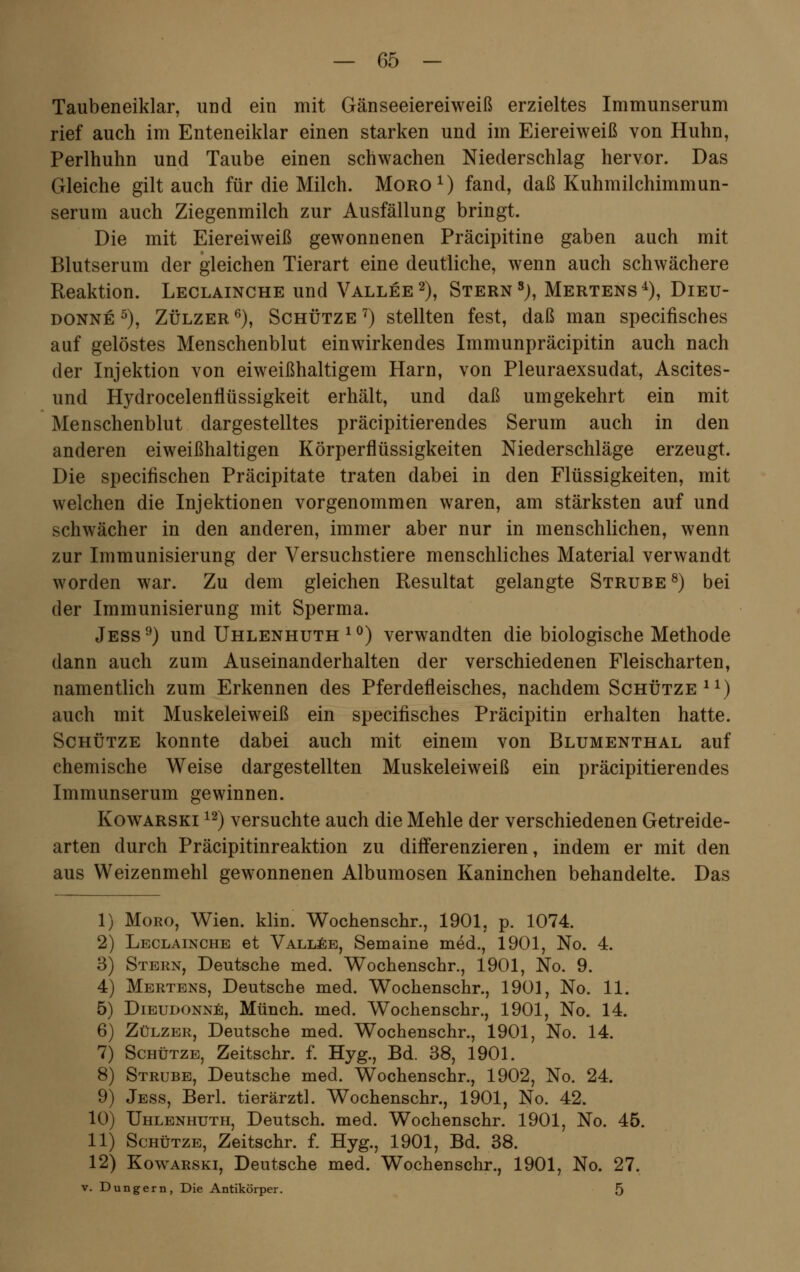 Taubeneiklar, und ein mit Gänseeiereiweiß erzieltes Immunserum rief auch im Enteneiklar einen starken und im Eiereiweiß von Huhn, Perlhuhn und Taube einen schwachen Niederschlag hervor. Das Gleiche gilt auch für die Milch. Moro1) fand, daß Kuhmilchimmun- serum auch Ziegenmilch zur Ausfällung bringt. Die mit Eiereiweiß gewonnenen Präcipitine gaben auch mit Blutserum der gleichen Tierart eine deutliche, wenn auch schwächere Reaktion. Leclainche und Vallee2), Stern sj, Mertens4), Dietj- donne 5), Zülzer6), Schütze7) stellten fest, daß man specifisches auf gelöstes Menschenblut einwirkendes Immunpräcipitin auch nach der Injektion von eiweißhaltigem Harn, von Pleuraexsudat, Ascites- und Hydrocelenflüssigkeit erhält, und daß umgekehrt ein mit Menschenblut dargestelltes präcipitierendes Serum auch in den anderen eiweißhaltigen Körperflüssigkeiten Niederschläge erzeugt. Die specifischen Präcipitate traten dabei in den Flüssigkeiten, mit welchen die Injektionen vorgenommen waren, am stärksten auf und schwächer in den anderen, immer aber nur in menschlichen, wenn zur Immunisierung der Versuchstiere menschliches Material verwandt worden war. Zu dem gleichen Resultat gelangte Strube8) bei der Immunisierung mit Sperma. Jess9) und Uhlenhuth 10) verwandten die biologische Methode dann auch zum Auseinanderhalten der verschiedenen Fleischarten, namentlich zum Erkennen des Pferdefleisches, nachdem Schütze11) auch mit Muskeleiweiß ein specifisches Präcipitin erhalten hatte. Schütze konnte dabei auch mit einem von Blumenthal auf chemische Weise dargestellten Muskeleiweiß ein präcipitierendes Immunserum gewinnen. Kowarski 12) versuchte auch die Mehle der verschiedenen Getreide- arten durch Präcipitinreaktion zu differenzieren, indem er mit den aus Weizenmehl gewonnenen Albumosen Kaninchen behandelte. Das 1) Moro, Wien. klin. Wochenschr., 1901, p. 1074. 2 3 4 5 6 7 8 9 10 11 12 Leclainche et Vallee, Semaine med., 1901, No. 4. Stern, Deutsche med. Wochenschr., 1901, No. 9. Mertens, Deutsche med. Wochenschr., 1901, No. 11. Dieudonne, Münch. med. Wochenschr., 1901, No. 14. Zülzer, Deutsche med. Wochenschr., 1901, No. 14. Schütze, Zeitschr. f. Hyg., Bd. 38, 1901. Strube, Deutsche med. Wochenschr., 1902, No. 24. Jess, Berl. tierärztl. Wochenschr., 1901, No. 42. Uhlenhuth, Deutsch, med. Wochenschr. 1901, No. 45. Schütze, Zeitschr. f. Hyg., 1901, Bd. 38. Kowarski, Deutsche med. Wochenschr., 1901, No. 27. v. Dungern, Die Antikörper.