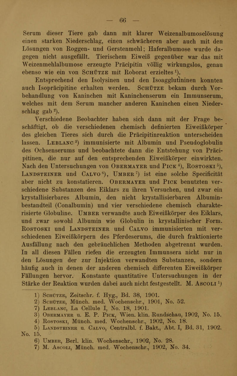 Serum dieser Tiere gab dann mit klarer Weizenalbumoselösung einen starken Niederschlag, einen schwächeren aber auch mit den Lösungen von Roggen- und Gerstenmehl; Haferalbumose wurde da- gegen nicht ausgefällt. Tierischem Eiweiß gegenüber war das mit Weizenmehlalbumose erzeugte Präcipitin völlig wirkungslos, genau ebenso wie ein von Schütze mit Roborat erzieltes 1). Entsprechend den Isolysinen und den Isoagglutininen konnten auch Isopräcipitine erhalten werden. Schütze bekam durch Vor- behandlung von Kaninchen mit Kaninchenserum ein Immunserum, welches mit dem Serum mancher anderen Kaninchen einen Nieder- schlag gab 2). Verschiedene Beobachter haben sich dann mit der Frage be- schäftigt, ob die verschiedenen chemisch definierten Eiweißkörper des gleichen Tieres sich durch die Präcipitinreaktion unterscheiden lassen. Leblanc 3) immunisierte mit Albumin und Pseudoglobulin des Ochsenserums und beobachtete dann die Entstehung von Präci- pitinen, die nur auf den entsprechenden Eiweißkörper einwirkten. Nach den Untersuchungen von Obermayer und Pick4), Rostoski 5), Landsteiner und Calvo0), Umber7) ist eine solche Specificität aber nicht zu konstatieren. Obermayer und Pick benutzten ver- schiedene Substanzen des Eiklars zu ihren Versuchen, und zwar ein krystallisierbares Albumin, den nicht krystallisierbaren Albumin- bestandteil (Conalbumin) und vier verschiedene chemisch charakte- risierte Globuline. Umber verwandte auch Eiweißkörper des Eiklars, und zwar sowohl Albumin wie Globulin in krystallinischer Form. Rostoski und Landsteiner und Calvo immunisierten mit ver- schiedenen Eiweißkörpern des Pferdeserums, die durch fraktionierte Ausfällung nach den gebräuchlichen Methoden abgetrennt wurden. In all diesen Fällen riefen die erzeugten Immunsera nicht nur in den Lösungen der zur Injektion verwandten Substanzen, sondern häufig auch in denen der anderen chemisch dilferenten Eiweißkörper Fällungen hervor. Konstante quantitative Untersuchungen in der Stärke der Reaktion wurden dabei auch nicht festgestellt. M. Ascoli 1) 1) Schütze, Zeitschr. f. Hyg., Bd. 38, 1901. 2) Schütze, Münch. med. Wochenschr., 1901, No. 52. 7) Leblanc, La Cellule I, No. 18, 1901. 3) Obermayer u. E. P. Pick, Wien. klin. Rundschau, 1902, No. 15. 4) Rostoski, Münch. med. Wochenschr., 1902, No. 18. 5) Landsteiner u. Calvo, Centralbl. f. Bakt, Abt. I, Bd. 31, 1902. No. 15. 6) Umber, Berl. klin. Wochenschr., 1902, No. 28. 7) M. Ascoli, Münch. med. Wochenschr., 1902, No. 34.