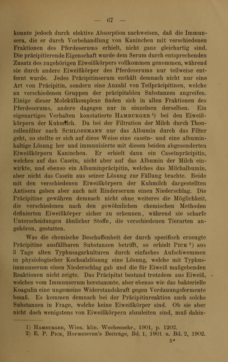 konnte jedoch durch elektive Absorption nachweisen, daß die Immun- sera, die er durch Vorbehandlung von Kaninchen mit verschiedenen Fraktionen des Pferdeserums erhielt, nicht ganz gleichartig sind. Die präcipitierende Eigenschaft wurde dem Serum durch entsprechenden Zusatz des zugehörigen Eiweißkörpers vollkommen genommen, während sie durch andere Eiweißkörper des Pferdeserums nur teilweise ent- fernt wurde. Jedes Präcipitinserum enthält demnach nicht nur eine Art von Präcipitin, sondern eine Anzahl von Teilpräcipitinen, welche an verschiedenen Gruppen der präcipitablen Substanzen angreifen. Einige dieser Molekülkomplexe finden sich in allen Fraktionen des Pferdeserums, andere dagegen nur in einzelnen derselben. Ein eigenartiges Verhalten konstatierte Hamburger l) bei den Eiweiß- körpern der Kuhmilch. Da bei der Filtration der Milch durch Thon- zellenhlter nach Schlossmann nur das Albumin durch das Filter geht, so stellte er sich auf diese Weise eine case'in- und eine albumin- haltige Lösung her und immunisierte mit diesen beiden abgesonderten Eiweißkörpern Kaninchen. Er erhielt dann ein Caseinpräcipitin, welches auf das Case'in, nicht aber auf das Albumin der Milch ein- wirkte, und ebenso ein Albuminpräcipitin, welches das Milchalbumin, aber nicht das Case'in aus seiner Lösung zur Fällung brachte. Beide mit den verschiedenen Eiweißkörpern der Kuhmilch dargestellten Antisera gaben aber auch mit Rinderserum einen Niederschlag. Die Präcipitine gewähren demnach nicht ohne weiteres die Möglichkeit, die verschiedenen nach den gewöhnlichen chemischen Methoden definierten Eiweißkörper sicher zu erkennen, während sie scharfe Unterscheidungen ähnlicher Stoffe, die verschiedenen Tierarten an- gehören, gestatten. Was die chemische Beschaffenheit der durch specifisch erzeugte Präcipitine ausfällbaren Substanzen betrifft, so erhielt Pick 2) aus 3 Tage alten Typhusagarkulturen durch einfaches Aufschwemmen in physiologischer Kochsalzlösung eine Lösung, welche mit Typhus- immunserum einen Niederschlag gab und die für Eiweiß maßgebenden Reaktionen nicht zeigte. Das Präcipitat bestand trotzdem aus Eiweiß, welches vom Immunserum herstammte, aber ebenso wie das bakterielle Koagulin eine ungemeine Widerstandskraft gegen Verdauungsfermente besaß. Es kommen demnach bei der Präcipitinreaktion auch solche Substanzen in Frage, welche keine Eiweißkörper sind. Ob sie aber nicht doch wenigstens von Eiweißkörpern abzuleiten sind, muß clahin- 1) Hamburger, Wien. klin. Wochenschr., 1901, p. 1202. 2) E. P. Pick, Hofmeister's Beiträge, Bd. 1, 1901 u. Bd. 2, 1902. 5*