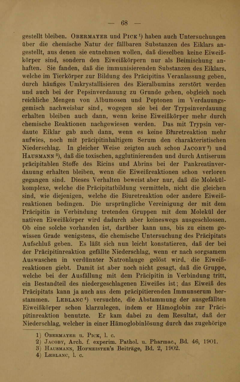 gestellt bleiben. Obermayer und Pick r) haben auch Untersuchungen über die chemische Natur der fällbaren Substanzen des Eiklars an- gestellt, aus denen sie entnehmen wollen, daß dieselben keine Eiweiß- körper sind, sondern den Eiweißkörpern nur als Beimischung an- haften. Sie fanden, daß die immunisierenden Substanzen des Eiklars, welche im Tierkörper zur Bildung des Präcipitins Veranlassung geben, durch häufiges Umkrystallisieren des Eieralbumins zerstört werden und auch bei der Pepsinverdauung zu Grunde gehen, obgleich noch reichliche Mengen von Albumosen und Peptonen im Verdauungs- gemisch nachweisbar sind, wogegen sie bei der Trypsin Verdauung erhalten bleiben auch dann, wenn keine Eiweißkörper mehr durch chemische Reaktionen nachgewiesen werden. Das mit Trypsin ver- daute Eiklar gab auch dann, wenn es keine Biuretreaktion mehr aufwies, noch mit präcipitinhaltigem Serum den charakteristischen Niederschlag. In gleicher Weise zeigten auch schon Jacoby2) und Hausmann 3), daß die toxischen, agglutinierenden und durch Antiserum präcipitablen Stoffe des Ricins und Abrins bei der Pankreatinver- dauung erhalten bleiben, wenn die Eiweißreaktionen schon verloren gegangen sind. Dieses Verhalten beweist aber nur, daß die Molekül- komplexe, welche die Präcipitatbildung vermitteln, nicht die gleichen sind, wie diejenigen, welche die Biuretreaktion oder andere Eiweiß- reaktionen bedingen. Die ursprüngliche Vereinigung der mit dem Präcipitin in Verbindung tretenden Gruppen mit dem Molekül der nativen Eiweißkörper wird dadurch aber keineswegs ausgeschlossen. Ob eine solche vorhanden ist, darüber kann uns, bis zu einem ge- wissen Grade wenigstens, die chemische Untersuchung des Präcipitats Aufschluß geben. Es läßt sich nun leicht konstatieren, daß der bei der Präcipitinreaktion gefällte Niederschlag, wenn er nach sorgsamem Auswaschen in verdünnter Natronlauge gelöst wird, die Eiweiß- reaktionen giebt. Damit ist aber noch nicht gesagt, daß die Gruppe, welche bei der Ausfällung mit dem Präcipitin in Verbindung tritt, ein Bestandteil des niedergeschlagenen Eiweißes ist; das Eiweiß des Präcipitats kann ja auch aus dem präcipitierenden Immunserum her- stammen. Leblanc4) versuchte, die Abstammung der ausgefällten Eiweißkörper schon klarzulegen, indem er Hämoglobin zur Präci- pitinreaktion benutzte. Er kam dabei zu dem Resultat, daß der Niederschlag, welcher in einer Hämoglobinlösung durch das zugehörige 1) Obermayer u. Pick, 1. c. 2) Jacoby, Arch. f. experim. Pathol. u. Pharmac, Bd. 46, 1901. 3) Hausmann, Hofmeister's Beiträge, Bd. 2, 1902. 4) Leblanc, 1. c.