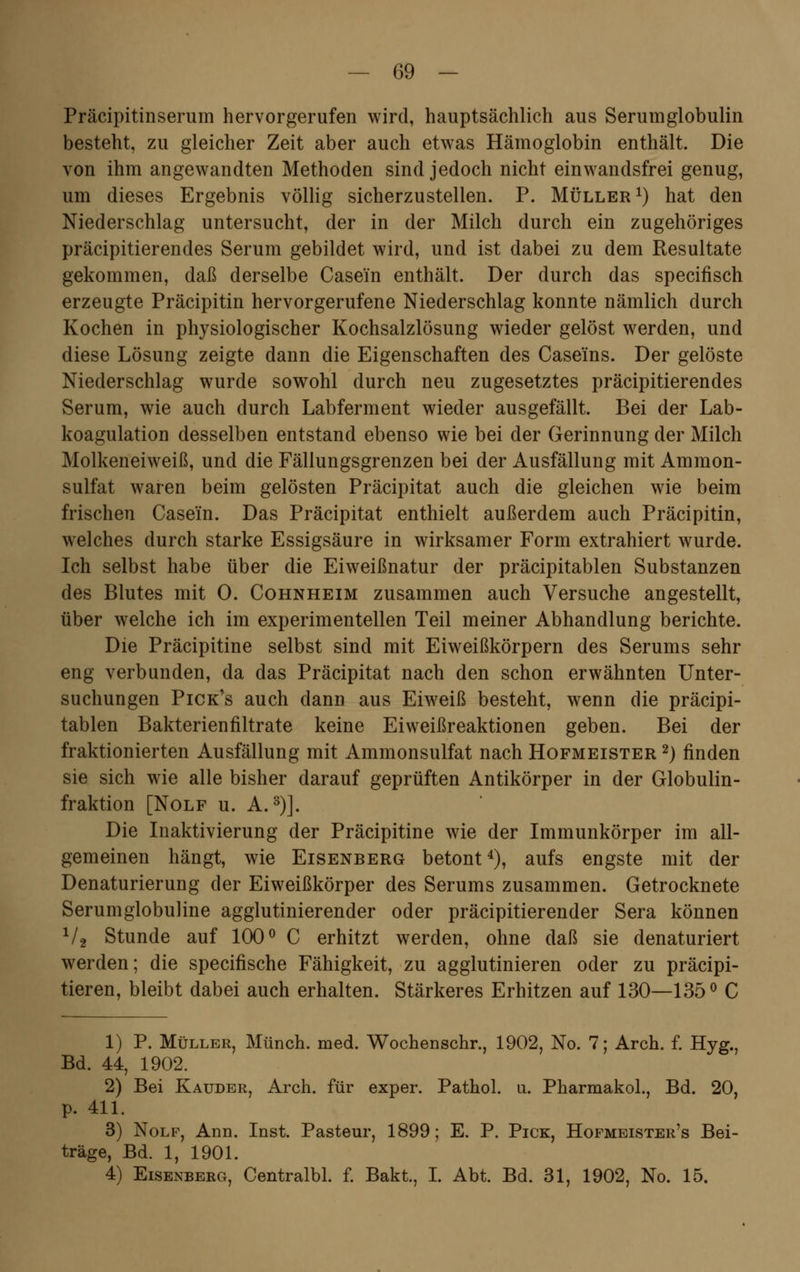 Präcipitinserum hervorgerufen wird, hauptsächlich aus Serumglobulin besteht, zu gleicher Zeit aber auch etwas Hämoglobin enthält. Die von ihm angewandten Methoden sind jedoch nicht einwandsfrei genug, um dieses Ergebnis völlig sicherzustellen. P. Müller1) hat den Niederschlag untersucht, der in der Milch durch ein zugehöriges präcipitierendes Serum gebildet wird, und ist dabei zu dem Resultate gekommen, daß derselbe Casein enthält. Der durch das specifisch erzeugte Präcipitin hervorgerufene Niederschlag konnte nämlich durch Kochen in physiologischer Kochsalzlösung wieder gelöst werden, und diese Lösung zeigte dann die Eigenschaften des Caseins. Der gelöste Niederschlag wurde sowohl durch neu zugesetztes präcipitierendes Serum, wie auch durch Labferment wieder ausgefällt. Bei der Lab- koagulation desselben entstand ebenso wie bei der Gerinnung der Milch Molkeneiweiß, und die Fällungsgrenzen bei der Ausfällung mit Ammon- sulfat waren beim gelösten Präcipitat auch die gleichen wie beim frischen Casein. Das Präcipitat enthielt außerdem auch Präcipitin, welches durch starke Essigsäure in wirksamer Form extrahiert wurde. Ich selbst habe über die Eiweißnatur der präcipitablen Substanzen des Blutes mit 0. Cohnheim zusammen auch Versuche angestellt, über welche ich im experimentellen Teil meiner Abhandlung berichte. Die Präcipitine selbst sind mit Eiweißkörpern des Serums sehr eng verbunden, da das Präcipitat nach den schon erwähnten Unter- suchungen Pick's auch dann aus Eiweiß besteht, wenn die präcipi- tablen Bakterienfiltrate keine Eiweißreaktionen geben. Bei der fraktionierten Ausfällung mit Ammonsulfat nach Hofmeister 2) finden sie sich wie alle bisher darauf geprüften Antikörper in der Globulin- fraktion [Nolf u. A.3)]. Die Inaktivierung der Präcipitine wie der Immunkörper im all- gemeinen hängt, wie Eisenberg betont4), aufs engste mit der Denaturierung der Eiweißkörper des Serums zusammen. Getrocknete Serumglobuline agglutinierender oder präcipitierender Sera können V2 Stunde auf 100° C erhitzt werden, ohne daß sie denaturiert werden; die specifische Fähigkeit, zu agglutinieren oder zu präcipi- tieren, bleibt dabei auch erhalten. Stärkeres Erhitzen auf 130—135° C 1) P. Müller, Münch. med. Wochenschr., 1902, No. 7; Arch. f. Hyg., Bd. 44, 1902. 2) Bei Kauder, Arch. für exper. Pathol. u. Pharmakol., Bd. 20, p. 411. 3) Nolf, Ann. Inst. Pasteur, 1899; E. P. Pick, Hofmeister's Bei- träge, Bd. 1, 1901. 4) Eisenberg, Centralbl. f. Bakt., I. Abt. Bd. 31, 1902, No. 15.