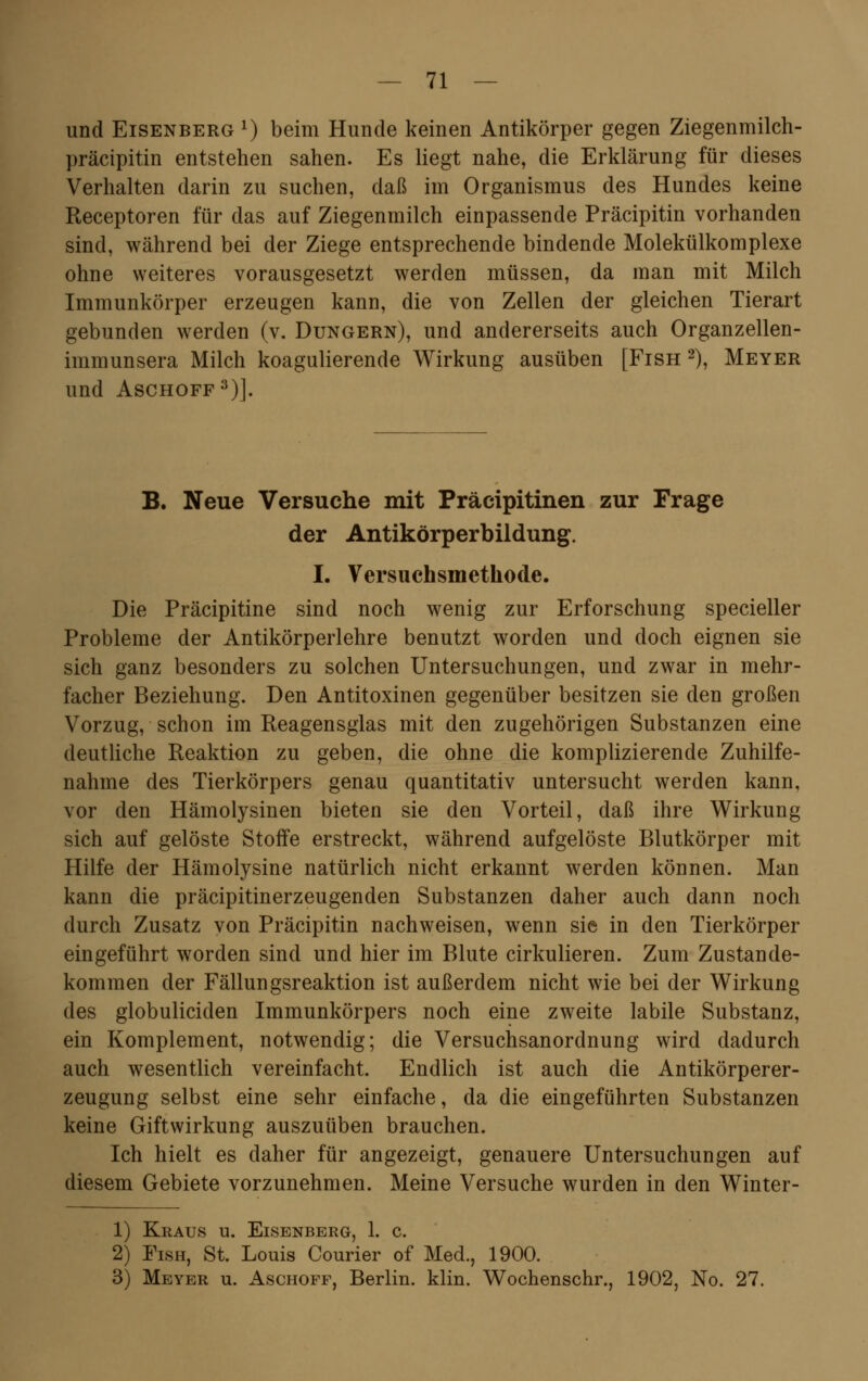 und Eisenberg x) beim Hunde keinen Antikörper gegen Ziegenmilch- präcipitin entstehen sahen. Es liegt nahe, die Erklärung für dieses Verhalten darin zu suchen, daß im Organismus des Hundes keine Receptoren für das auf Ziegenmilch einpassende Präcipitin vorhanden sind, während bei der Ziege entsprechende bindende Molekülkomplexe ohne weiteres vorausgesetzt werden müssen, da man mit Milch Immunkörper erzeugen kann, die von Zellen der gleichen Tierart gebunden werden (v. Dungern), und andererseits auch Organzellen- immunsera Milch koagulierende Wirkung ausüben [Fish 2), Meyer und Aschoff3)]. B. Neue Versuche mit Präcipitinen zur Frage der Antikörperbildung. I. Versuchsmethode. Die Präcipitine sind noch wenig zur Erforschung specieller Probleme der Antikörperlehre benutzt worden und doch eignen sie sich ganz besonders zu solchen Untersuchungen, und zwar in mehr- facher Beziehung. Den Antitoxinen gegenüber besitzen sie den großen Vorzug, schon im Reagensglas mit den zugehörigen Substanzen eine deutliche Reaktion zu geben, die ohne die komplizierende Zuhilfe- nahme des Tierkörpers genau quantitativ untersucht werden kann, vor den Hämolysinen bieten sie den Vorteil, daß ihre Wirkung sich auf gelöste Stoffe erstreckt, während aufgelöste Blutkörper mit Hilfe der Hämolysine natürlich nicht erkannt werden können. Man kann die präcipitinerzeugenden Substanzen daher auch dann noch durch Zusatz von Präcipitin nachweisen, wenn sie in den Tierkörper eingeführt worden sind und hier im Blute cirkulieren. Zum Zustande- kommen der Fällungsreaktion ist außerdem nicht wie bei der Wirkung des globuliciden Immunkörpers noch eine zweite labile Substanz, ein Komplement, notwendig; die Versuchsanordnung wird dadurch auch wesentlich vereinfacht. Endlich ist auch die Antikörperer- zeugung selbst eine sehr einfache, da die eingeführten Substanzen keine Giftwirkung auszuüben brauchen. Ich hielt es daher für angezeigt, genauere Untersuchungen auf diesem Gebiete vorzunehmen. Meine Versuche wurden in den Winter- 1) Kraus u. Eisenberg, 1. c. 2) Fish, St. Louis Courier of Med., 1900. 3) Meyer u. Aschoff, Berlin, klin. Wochenschr., 1902, No. 27.