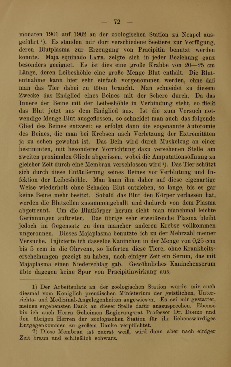 monaten 1901 auf 1902 an der zoologischen Station zu Neapel aus- geführt1). Es standen mir dort verschiedene Seetiere zur Verfügung, deren Blutplasma zur Erzeugung von Präcipitin benutzt werden konnte. Maja squinado Latr. zeigte sich in jeder Beziehung ganz besonders geeignet. Es ist dies eine große Krabbe von 20—25 cm Länge, deren Leibeshöhle eine große Menge Blut enthält. Die Blut- entnahme kann hier sehr einfach vorgenommen werden, ohne daß man das Tier dabei zu töten braucht. Man schneidet zu diesem Zwecke das Endglied eines Beines mit der Schere durch. Da das Innere der Beine mit der Leibeshöhle in Verbindung steht, so fließt das Blut jetzt aus dem Endglied aus. Ist die zum Versuch not- wendige Menge Blut ausgeflossen, so schneidet man auch das folgende Glied des Beines entzwei; es erfolgt dann die sogenannte Autotomie des Beines, die man bei Krebsen nach Verletzung der Extremitäten ja zu sehen gewohnt ist. Das Bein wird durch Muskelzug an einer bestimmten, mit besonderer Vorrichtung dazu versehenen Stelle am zweiten proximalen Gliede abgerissen, wobei die Amputationsöffnung zu gleicher Zeit durch eine Membran verschlossen wird2). Das Tier schützt sich durch diese Entäußerung seines Beines vor Verblutung und In- fektion der Leibeshöhle. Man kann ihm daher auf diese eigenartige Weise wiederholt ohne Schaden Blut entziehen, so lange, bis es gar keine Beine mehr besitzt. Sobald das Blut den Körper verlassen hat, werden die Blutzellen zusammengeballt und dadurch von dem Plasma abgetrennt. Um die Blutkörper herum sieht man manchmal leichte Gerinnungen auftreten. Das übrige sehr eiweißreiche Plasma bleibt jedoch im Gegensatz zu dem mancher anderen Krebse vollkommen ungeronnen. Dieses Majaplasma benutzte ich zu der Mehrzahl meiner Versuche. Injizierte ich dasselbe Kaninchen in der Menge von 0,25 ccm bis 5 ccm in die Ohrvene, so lieferten diese Tiere, ohne Krankheits- erscheinungen gezeigt zu haben, nach einiger Zeit ein Serum, das mit Majaplasma einen Niederschlag gab. Gewöhnliches Kaninchenserum übte dagegen keine Spur von Präcipitinwirkung aus. 1) Der Arbeitsplatz an der zoologischen Station wurde mir auch diesmal vom Königlich preußischen Ministerium der geistlichen, Unter- richts- und Medizinal-Angelegenheiten angewiesen. Es sei mir gestattet, meinen ergebensten Dank an dieser Stelle dafür auszusprechen. Ebenso bin ich auch Herrn Geheimen Regierungsrat Professor Dr. Dohrn und den übrigen Herren der zoologischen Station für ihr liebenswürdiges Entgegenkommen zu großem Danke verpflichtet. 2) Diese Membran ist zuerst weiß, wird dann aber nach einiger Zeit braun und schließlich schwarz.