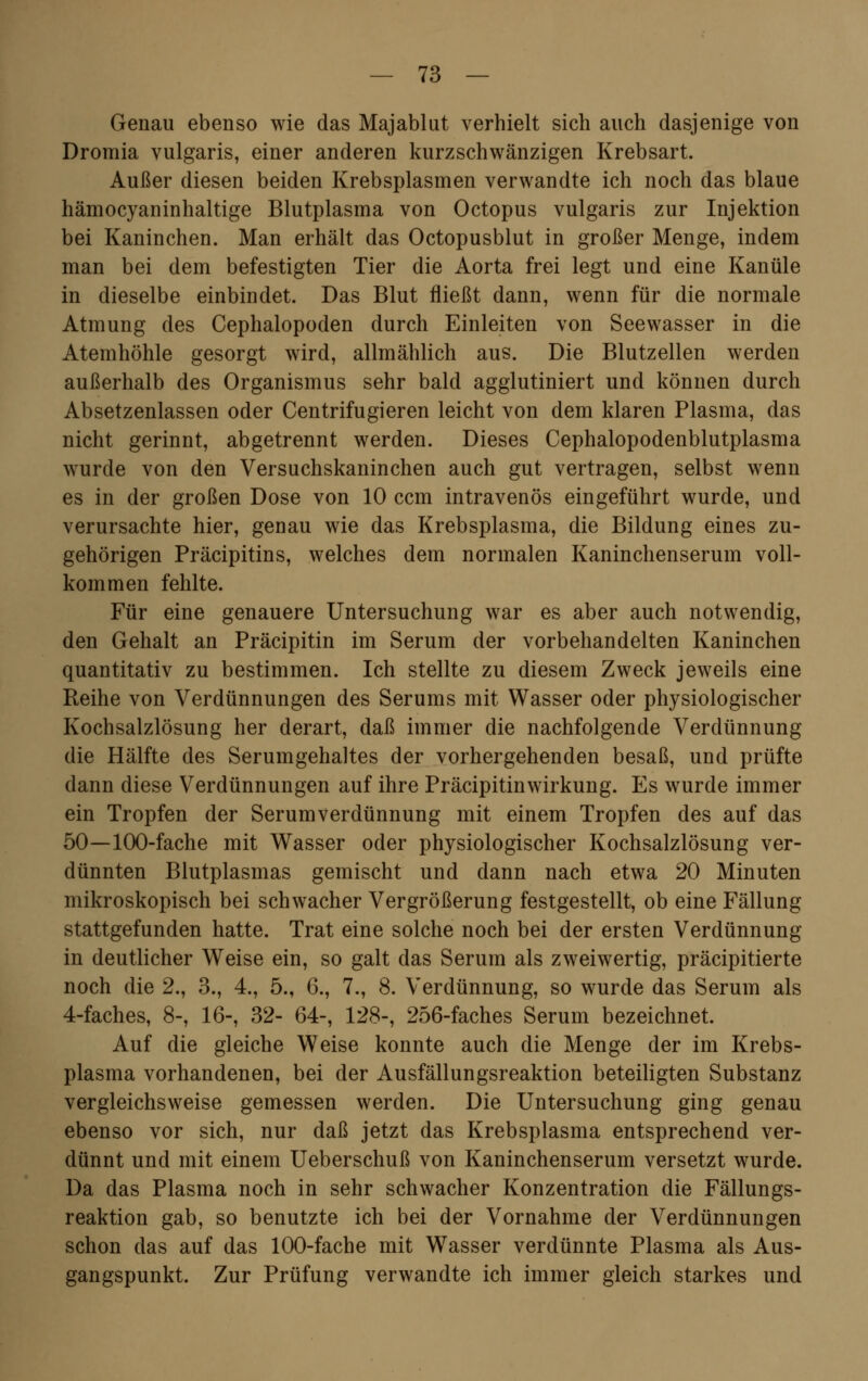 Genau ebenso wie das Majablut verhielt sich auch dasjenige von Dromia vulgaris, einer anderen kurzschwänzigen Krebsart. Außer diesen beiden Krebsplasmen verwandte ich noch das blaue hämocyaninhaltige Blutplasma von Octopus vulgaris zur Injektion bei Kaninchen. Man erhält das Octopusblut in großer Menge, indem man bei dem befestigten Tier die Aorta frei legt und eine Kanüle in dieselbe einbindet. Das Blut fließt dann, wenn für die normale Atmung des Cephalopoden durch Einleiten von Seewasser in die Atemhöhle gesorgt wird, allmählich aus. Die Blutzellen werden außerhalb des Organismus sehr bald agglutiniert und können durch Absetzenlassen oder Centrifugieren leicht von dem klaren Plasma, das nicht gerinnt, abgetrennt werden. Dieses Cephalopodenblutplasma wurde von den Versuchskaninchen auch gut vertragen, selbst wenn es in der großen Dose von 10 ccm intravenös eingeführt wurde, und verursachte hier, genau wie das Krebsplasma, die Bildung eines zu- gehörigen Präcipitins, welches dem normalen Kaninchenserum voll- kommen fehlte. Für eine genauere Untersuchung war es aber auch notwendig, den Gehalt an Präcipitin im Serum der vorbehandelten Kaninchen quantitativ zu bestimmen. Ich stellte zu diesem Zweck jeweils eine Reihe von Verdünnungen des Serums mit Wasser oder physiologischer Kochsalzlösung her derart, daß immer die nachfolgende Verdünnung die Hälfte des Serumgehaltes der vorhergehenden besaß, und prüfte dann diese Verdünnungen auf ihre Präcipitinwirkung. Es wurde immer ein Tropfen der Serumverdünnung mit einem Tropfen des auf das 50—100-fache mit Wasser oder physiologischer Kochsalzlösung ver- dünnten Blutplasmas gemischt und dann nach etwa 20 Minuten mikroskopisch bei schwacher Vergrößerung festgestellt, ob eine Fällung stattgefunden hatte. Trat eine solche noch bei der ersten Verdünnung in deutlicher Weise ein, so galt das Serum als zweiwertig, präcipitierte noch die 2., 3., 4., 5., 6., 7., 8. Verdünnung, so wurde das Serum als 4-faches, 8-, 16-, 32- 64-, 128-, 256-faches Serum bezeichnet. Auf die gleiche Weise konnte auch die Menge der im Krebs- plasma vorhandenen, bei der Ausfällungsreaktion beteiligten Substanz vergleichsweise gemessen werden. Die Untersuchung ging genau ebenso vor sich, nur daß jetzt das Krebsplasma entsprechend ver- dünnt und mit einem Ueberschuß von Kaninchenserum versetzt wurde. Da das Plasma noch in sehr schwacher Konzentration die Fällungs- reaktion gab, so benutzte ich bei der Vornahme der Verdünnungen schon das auf das 100-fache mit Wasser verdünnte Plasma als Aus- gangspunkt. Zur Prüfung verwandte ich immer gleich starkes und