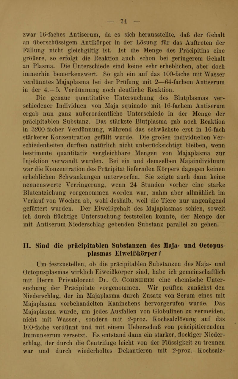 zwar 16-faches Antiserum, da es sich herausstellte, daß der Gehalt an überschüssigem Antikörper in der Lösung für das Auftreten der Fällung nicht gleichgiltig ist. Ist die Menge des Präcipitins eine größere, so erfolgt die Reaktion auch schon bei geringerem Gehalt an Plasma. Die Unterschiede sind keine sehr erheblichen, aber doch immerhin bemerkenswert. So gab ein auf das 100-fache mit Wasser verdünntes Majaplasma bei der Prüfung mit 2—64-fachem Antiserum in der 4.-5. Verdünnung noch deutliche Reaktion. Die genaue quantitative Untersuchung des Blutplasmas ver- schiedener Individuen von Maja squinado mit 16-fachem Antiserum ergab nun ganz außerordentliche Unterschiede in der Menge der präcipitablen Substanz. Das stärkste Blutplasma gab noch Reaktion in 3200-facher Verdünnung, während das schwächste erst in 16-fach stärkerer Konzentration gefällt wurde. Die großen individuellen Ver- schiedenheiten durften natürlich nicht unberücksichtigt bleiben, wenn bestimmte quantitativ vergleichbare Mengen von Majaplasma zur Injektion verwandt wurden. Bei ein und demselben Majaindividuum war die Konzentration des Präcipitat liefernden Körpers dagegen keinen erheblichen Schwankungen unterworfen. Sie zeigte auch dann keine nennenswerte Verringerung, wenn 24 Stunden vorher eine starke Blutentziehung vorgenommen worden war, nahm aber allmählich im Verlauf von Wochen ab, wohl deshalb, weil die Tiere nur ungenügend gefüttert wurden. Der Eiweißgehalt des Majaplasmas schien, soweit ich durch flüchtige Untersuchung feststellen konnte, der Menge der mit Antiserum Niederschlag gebenden Substanz parallel zu gehen. II. Sind die präcipitablen Substanzen des Maja- und Octopus- plasmas Eiweißkörper? Um festzustellen, ob die präcipitablen Substanzen des Maja- und Octopusplasmas wirklich Eiweißkörper sind, habe ich gemeinschaftlich mit Herrn Privatdocent Dr. 0. Cohnheim eine chemische Unter- suchung der Präcipitate vorgenommen. Wir prüften zunächst den Niederschlag, der im Majaplasma durch Zusatz von Serum eines mit Majaplasma vorbehandelten Kaninchens hervorgerufen wurde. Das Majaplasma wurde, um jedes Ausfallen von Globulinen zu vermeiden, nicht mit Wasser, sondern mit 2-proz. Kochsalzlösung auf das 100-fache verdünnt und mit einem Ueberschuß von präcipitierendem Immunserum versetzt. Es entstand dann ein starker, flockiger Nieder- schlag, der durch die Centrifuge leicht von der Flüssigkeit zu trennen war und durch wiederholtes Dekantieren mit 2-proz. Kochsalz-