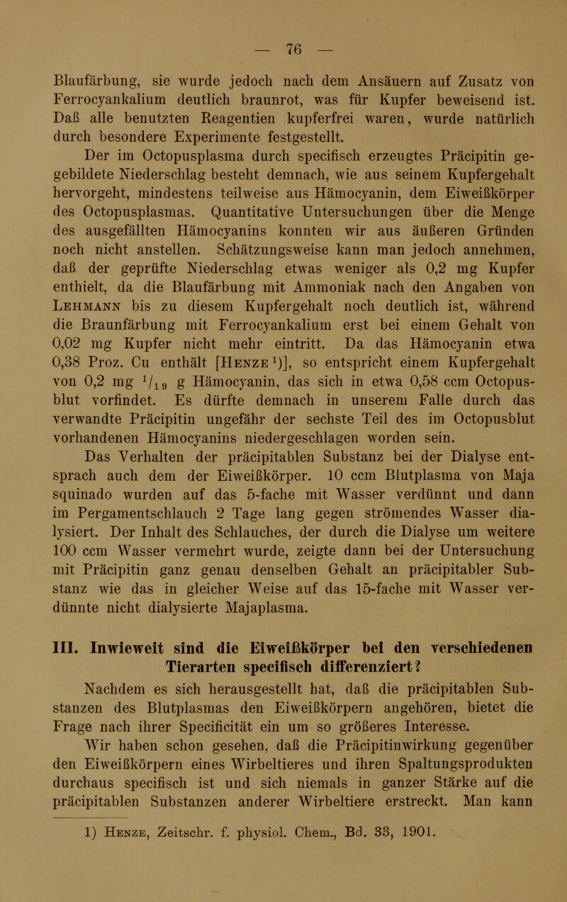 Blaufärbung, sie wurde jedoch nach dem Ansäuern auf Zusatz von Ferrocyankalium deutlich braunrot, was für Kupfer beweisend ist. Daß alle benutzten Reagentien kupferfrei waren, wurde natürlich durch besondere Experimente festgestellt. Der im Octopusplasma durch specifisch erzeugtes Präcipitin ge- gebildete Niederschlag besteht demnach, wie aus seinem Kupfergehalt hervorgeht, mindestens teilweise aus Hämocyanin, dem Eiweißkörper des Octopusplasmas. Quantitative Untersuchungen über die Menge des ausgefällten Hämocyanins konnten wir aus äußeren Gründen noch nicht anstellen. Schätzungsweise kann man jedoch annehmen, daß der geprüfte Niederschlag etwas weniger als 0,2 mg Kupfer enthielt, da die Blaufärbung mit Ammoniak nach den Angaben von Lehmann bis zu diesem Kupfergehalt noch deutlich ist, während die Braunfärbung mit Ferrocyankalium erst bei einem Gehalt von 0,02 mg Kupfer nicht mehr eintritt. Da das Hämocyanin etwa 0,38 Proz. Cu enthält [Henze *)], so entspricht einem Kupfergehalt von 0,2 mg Vio g Hämocyanin, das sich in etwa 0,58 ccm Octopus- blut vorfindet. Es dürfte demnach in unserem Falle durch das verwandte Präcipitin ungefähr der sechste Teil des im Octopusblut vorhandenen Hämocyanins niedergeschlagen worden sein. Das Verhalten der präcipitablen Substanz bei der Dialyse ent- sprach auch dem der Eiweißkörper. 10 ccm Blutplasma von Maja squinado wurden auf das 5-fache mit Wasser verdünnt und dann im Pergamentschlauch 2 Tage lang gegen strömendes Wasser dia- lysiert. Der Inhalt des Schlauches, der durch die Dialyse um weitere 100 ccm Wasser vermehrt wurde, zeigte dann bei der Untersuchung mit Präcipitin ganz genau denselben Gehalt an präcipitabler Sub- stanz wie das in gleicher Weise auf das 15-fache mit Wasser ver- dünnte nicht dialysierte Majaplasma. III. Inwieweit sind die Eiweißkörper bei den verschiedenen Tierarten specifisch differenziert? Nachdem es sich herausgestellt hat, daß die präcipitablen Sub- stanzen des Blutplasmas den Eiweißkörpern angehören, bietet die Frage nach ihrer Specificität ein um so größeres Interesse. Wir haben schon gesehen, daß die Präcipitinwirkung gegenüber den Eiweißkörpern eines Wirbeltieres und ihren Spaltungsprodukten durchaus specifisch ist und sich niemals in ganzer Stärke auf die präcipitablen Substanzen anderer Wirbeltiere erstreckt. Man kann 1) Henze, Zeitschr. f. physiol. Chem., Bd. 33, 1901.