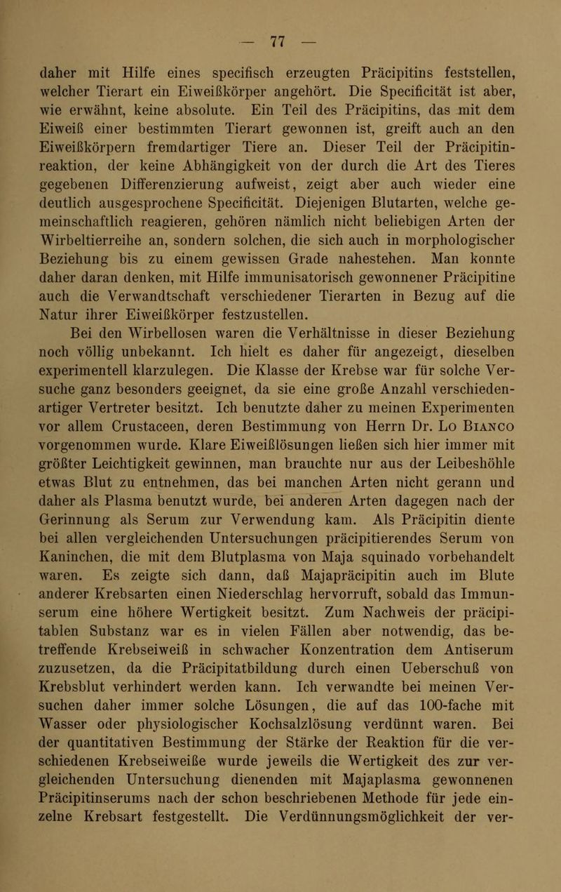 daher mit Hilfe eines specifisch erzeugten Präcipitins feststellen, welcher Tierart ein Eiweißkörper angehört. Die Specificität ist aber, wie erwähnt, keine absolute. Ein Teil des Präcipitins, das mit dem Eiweiß einer bestimmten Tierart gewonnen ist, greift auch an den Eiweißkörpern fremdartiger Tiere an. Dieser Teil der Präcipitin- reaktion, der keine Abhängigkeit von der durch die Art des Tieres gegebenen Differenzierung aufweist, zeigt aber auch wieder eine deutlich ausgesprochene Specificität. Diejenigen Blutarten, welche ge- meinschaftlich reagieren, gehören nämlich nicht beliebigen Arten der Wirbeltierreihe an, sondern solchen, die sich auch in morphologischer Beziehung bis zu einem gewissen Grade nahestehen. Man konnte daher daran denken, mit Hilfe immunisatorisch gewonnener Präcipitine auch die Verwandtschaft verschiedener Tierarten in Bezug auf die Natur ihrer Eiweißkörper festzustellen. Bei den Wirbellosen waren die Verhältnisse in dieser Beziehung noch völlig unbekannt. Ich hielt es daher für angezeigt, dieselben experimentell klarzulegen. Die Klasse der Krebse war für solche Ver- suche ganz besonders geeignet, da sie eine große Anzahl verschieden- artiger Vertreter besitzt. Ich benutzte daher zu meinen Experimenten vor allem Crustaceen, deren Bestimmung von Herrn Dr. Lo Bianco vorgenommen wurde. Klare Eiweißlösungen ließen sich hier immer mit größter Leichtigkeit gewinnen, man brauchte nur aus der Leibeshöhle etwas Blut zu entnehmen, das bei manchen Arten nicht gerann und daher als Plasma benutzt wurde, bei anderen Arten dagegen nach der Gerinnung als Serum zur Verwendung kam. Als Präcipitin diente bei allen vergleichenden Untersuchungen präcipitierendes Serum von Kaninchen, die mit dem Blutplasma von Maja squinado vorbehandelt waren. Es zeigte sich dann, daß Majapräcipitin auch im Blute anderer Krebsarten einen Niederschlag hervorruft, sobald das Immun- serum eine höhere Wertigkeit besitzt. Zum Nachweis der präcipi- tablen Substanz war es in vielen Fällen aber notwendig, das be- treffende Krebseiweiß in schwacher Konzentration dem Antiserum zuzusetzen, da die Präcipitatbildung durch einen Ueberschuß von Krebsblut verhindert werden kann. Ich verwandte bei meinen Ver- suchen daher immer solche Lösungen, die auf das 100-fache mit Wasser oder physiologischer Kochsalzlösung verdünnt waren. Bei der quantitativen Bestimmung der Stärke der Reaktion für die ver- schiedenen Krebseiweiße wurde jeweils die Wertigkeit des zur ver- gleichenden Untersuchung dienenden mit Majaplasma gewonnenen Präcipitinserums nach der schon beschriebenen Methode für jede ein- zelne Krebsart festgestellt. Die Verdünnungsmöglichkeit der ver-