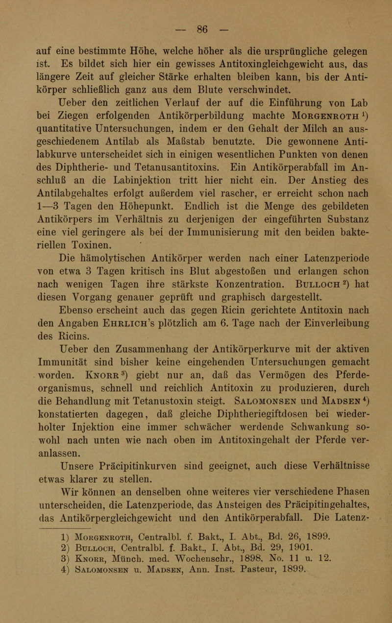 auf eine bestimmte Höhe, welche höher als die ursprüngliche gelegen ist. Es bildet sich hier ein gewisses Antitoxingleichgewicht aus, das längere Zeit auf gleicher Stärke erhalten bleiben kann, bis der Anti- körper schließlich ganz aus dem Blute verschwindet. Ueber den zeitlichen Verlauf der auf die Einführung von Lab bei Ziegen erfolgenden Antikörperbildung machte Morgenroth x) quantitative Untersuchungen, indem er den Gehalt der Milch an aus- geschiedenem Antilab als Maßstab benutzte. Die gewonnene Anti- labkurve unterscheidet sich in einigen wesentlichen Punkten von denen des Diphtherie- und Tetanusantitoxins. Ein Antikörperabfall im An- schluß an die Labinjektion tritt hier nicht ein. Der Anstieg des Antilabgehaltes erfolgt außerdem viel rascher, er erreicht schon nach 1—3 Tagen den Höhepunkt. Endlich ist die Menge des gebildeten Antikörpers im Verhältnis zu derjenigen der eingeführten Substanz eine viel geringere als bei der Immunisierung mit den beiden bakte- riellen Toxinen. Die hämolytischen Antikörper werden nach einer Latenzperiode von etwa 3 Tagen kritisch ins Blut abgestoßen und erlangen schon nach wenigen Tagen ihre stärkste Konzentration. Bulloch 2) hat diesen Vorgang genauer geprüft und graphisch dargestellt. Ebenso erscheint auch das gegen Ricin gerichtete Antitoxin nach den Angaben Ehrlich's plötzlich am 6. Tage nach der Einverleibung des Ricins. Ueber den Zusammenhang der Antikörperkurve mit der aktiven Immunität sind bisher keine eingehenden Untersuchungen gemacht worden. Knorr3) giebt nur an, daß das Vermögen des Pferde- organismus, schnell und reichlich Antitoxin zu produzieren, durch die Behandlung mit Tetanustoxin steigt. Salomonsen und Madsen 4) konstatierten dagegen, daß gleiche Diphtheriegiftdosen bei wieder- holter Injektion eine immer schwächer werdende Schwankung so- wohl nach unten wie nach oben im Antitoxingehalt der Pferde ver- anlassen. Unsere Präcipitinkurven sind geeignet, auch diese Verhältnisse etwas klarer zu stellen. Wir können an denselben ohne weiteres vier verschiedene Phasen unterscheiden, die Latenzperiode, das Ansteigen des Präcipitingehaltes, das Antikörpergleichgewicht und den Antikörperabfall. Die Latenz- 1) Morgenroth, Centralbl. f. Bakt., I. Abt., Bd. 26, 1899. 2) Bulloch, Centralbl. f. Bakt., I. Abt., Bd. 29, 1901. 3) Knorr, Münch. med. Wochenschr., 1898, No. 11 u. 12. 4) Salomonsen u. Madsen, Ann. Inst. Pasteur, 1899.