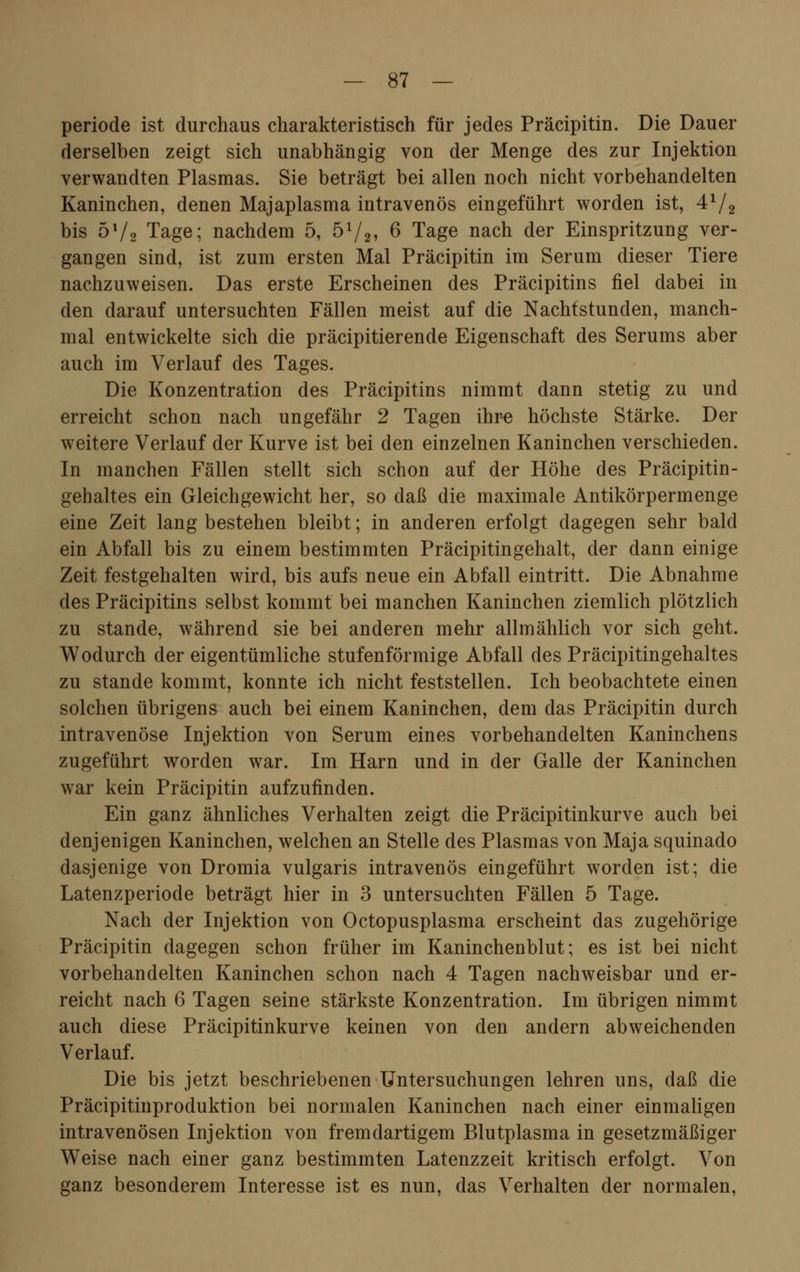 periode ist durchaus charakteristisch für jedes Präcipitin. Die Dauer derselben zeigt sich unabhängig von der Menge des zur Injektion verwandten Plasmas. Sie beträgt bei allen noch nicht vorbehandelten Kaninchen, denen Majaplasma intravenös eingeführt worden ist, 4x/2 bis bx/2 Tage; nachdem 5, b1/2, 6 Tage nach der Einspritzung ver- gangen sind, ist zum ersten Mal Präcipitin im Serum dieser Tiere nachzuweisen. Das erste Erscheinen des Präcipitins fiel dabei in den darauf untersuchten Fällen meist auf die Nachtstunden, manch- mal entwickelte sich die präcipitierencle Eigenschaft des Serums aber auch im Verlauf des Tages. Die Konzentration des Präcipitins nimmt dann stetig zu und erreicht schon nach ungefähr 2 Tagen ihre höchste Stärke. Der weitere Verlauf der Kurve ist bei den einzelnen Kaninchen verschieden. In manchen Fällen stellt sich schon auf der Höhe des Präcipitin- gehaltes ein Gleichgewicht her, so daß die maximale Antikörpermenge eine Zeit lang bestehen bleibt; in anderen erfolgt dagegen sehr bald ein Abfall bis zu einem bestimmten Präcipitingehalt, der dann einige Zeit festgehalten wird, bis aufs neue ein Abfall eintritt. Die Abnahme des Präcipitins selbst kommt bei manchen Kaninchen ziemlich plötzlich zu stände, während sie bei anderen mehr allmählich vor sich geht. Wodurch der eigentümliche stufenförmige Abfall des Präcipitingehaltes zu stände kommt, konnte ich nicht feststellen. Ich beobachtete einen solchen übrigens auch bei einem Kaninchen, dem das Präcipitin durch intravenöse Injektion von Serum eines vorbehandelten Kaninchens zugeführt worden war. Im Harn und in der Galle der Kaninchen war kein Präcipitin aufzufinden. Ein ganz ähnliches Verhalten zeigt die Präcipitinkurve auch bei denjenigen Kaninchen, welchen an Stelle des Plasmas von Maja squinado dasjenige von Dromia vulgaris intravenös eingeführt worden ist; die Latenzperiode beträgt hier in 3 untersuchten Fällen 5 Tage. Nach der Injektion von Octopusplasma erscheint das zugehörige Präcipitin dagegen schon früher im Kaninchenblut; es ist bei nicht vorbehandelten Kaninchen schon nach 4 Tagen nachweisbar und er- reicht nach 6 Tagen seine stärkste Konzentration. Im übrigen nimmt auch diese Präcipitinkurve keinen von den andern abweichenden Verlauf. Die bis jetzt beschriebenen Untersuchungen lehren uns, daß die Präcipitinproduktion bei normalen Kaninchen nach einer einmaligen intravenösen Injektion von fremdartigem Blutplasma in gesetzmäßiger Weise nach einer ganz bestimmten Latenzzeit kritisch erfolgt. Von ganz besonderem Interesse ist es nun, das Verhalten der normalen,