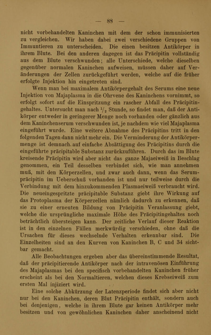 — 83 — nicht vorbehandelten Kaninchen mit dem der schon immunisierten zu vergleichen. Wir haben dabei zwei verschiedene Gruppen von Immuntieren zu unterscheiden. Die einen besitzen Antikörper in ihrem Blute. Bei den anderen dagegen ist das Präcipitin vollständig aus dem Blute verschwunden; alle Unterschiede, welche dieselben gegenüber normalen Kaninchen aufweisen, müssen daher auf Ver- änderungen der Zellen zurückgeführt werden, welche auf die früher erfolgte Injektion hin eingetreten sind. Wenn man bei maximalem Antikörpergehalt des Serums eine neue Injektion von Majaplasma in die Ohrvene des Kaninchens vornimmt, so erfolgt sofort auf die Einspritzung ein rascher Abfall des Präcipitin- gehaltes. Untersucht man nach 1/2 Stunde, so findet man, daß der Anti- körper entweder in geringerer Menge noch vorhanden oder gänzlich aus dem Kaninchenserum verschwunden ist, je nachdem wie viel Majaplasma eingeführt wurde. Eine weitere Abnahme des Präcipitins tritt in den folgenden Tagen dann nicht mehr ein. Die Verminderung der Antikörper- menge ist demnach, auf einfache Absättigung des Präcipitins durch die eingeführte präcipitable Substanz zurückzuführen. Durch das im Blute kreisende Präcipitin wird aber nicht das ganze Majaeiweiß in Beschlag genommen, ein Teil desselben verbindet sich, wie man annehmen muß, mit den Körperzellen, und zwar auch dann, wenn das Serum- präcipitin im Ueberschuß vorhanden ist und nur teilweise durch die Verbindung mit dem hinzukommenden Plasmaeiweiß verbraucht wird. Die neueingespritzte präcipitable Substanz giebt ihre Wirkung auf das Protoplasma der Körperzellen nämlich dadurch zu erkennen, daß sie zu einer erneuten Bildung von Präcipitin Veranlassung giebt, welche die ursprüngliche maximale Höhe des Präcipitingehaltes noch beträchtlich übersteigen kann. Der zeitliche Verlauf dieser Reaktion ist in den einzelnen Fällen merkwürdig verschieden, ohne daß die Ursachen für dieses wechselnde Verhalten erkennbar sind. Die Einzelheiten sind an den Kurven von Kaninchen B, C und 34 sicht- bar gemacht. Alle Beobachtungen ergeben aber das übereinstimmende Resultat, daß der präcipitierende Antikörper nach der intravenösen Einführung des Majaplasmas bei den specifisch vorbehandelten Kaninchen früher erscheint als bei den Normaltieren, welchen dieses Krebseiweiß zum ersten Mal injiziert wird. Eine solche Abkürzung der Latenzperiode findet sich aber nicht nur bei den Kaninchen, deren Blut Präcipitin enthält, sondern auch bei denjenigen, welche in ihrem Blute gar keinen Antikörper mehr besitzen und von gewöhnlichen Kaninchen daher anscheinend nicht