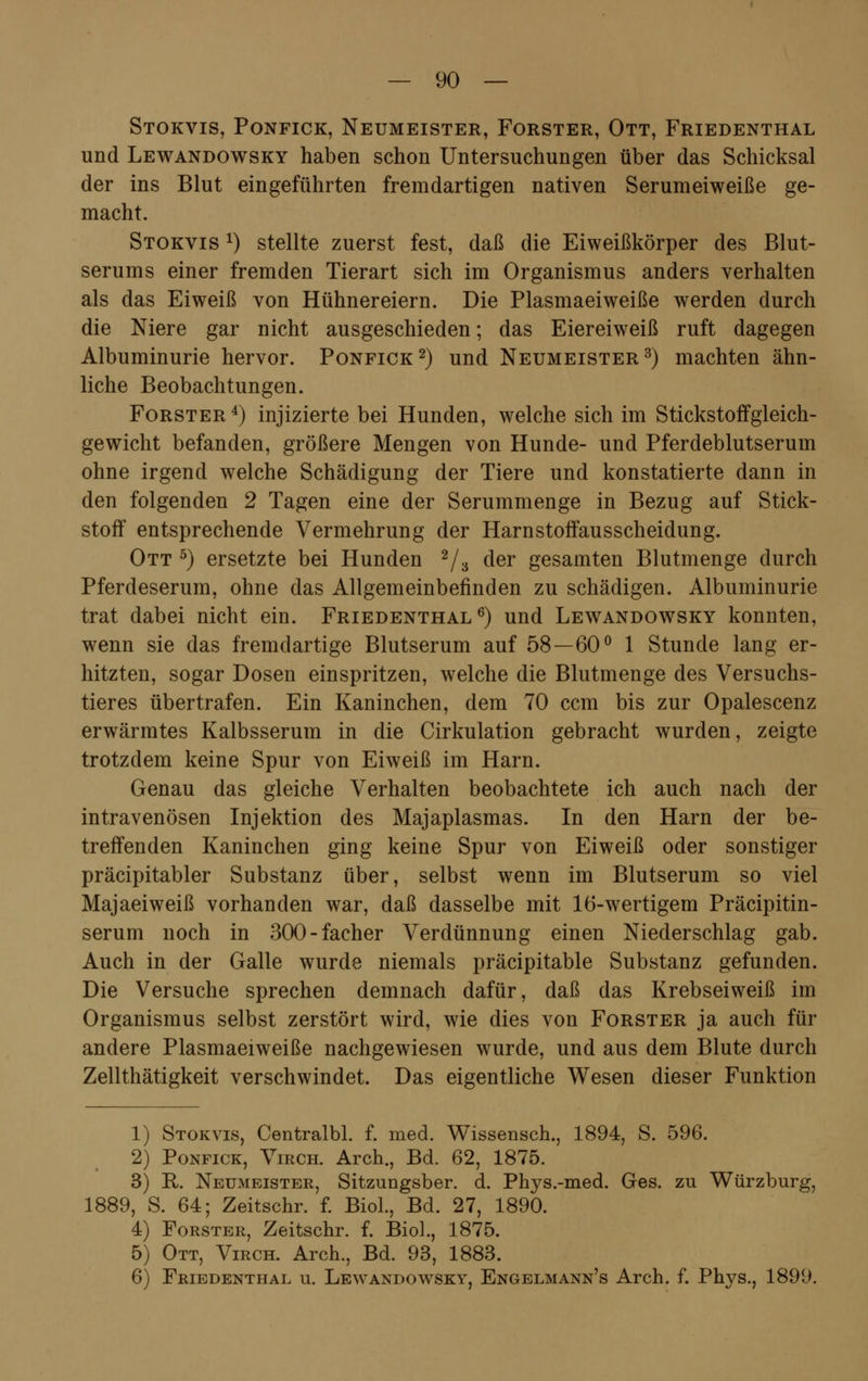 Stokvis, Ponfick, Neumeister, Forster, Ott, Friedenthal und Lewandowsky haben schon Untersuchungen über das Schicksal der ins Blut eingeführten fremdartigen nativen Serumeiweiße ge- macht. Stokvis x) stellte zuerst fest, daß die Eiweißkörper des Blut- serums einer fremden Tierart sich im Organismus anders verhalten als das Eiweiß von Hühnereiern. Die Plasmaeiweiße werden durch die Niere gar nicht ausgeschieden; das Eiereiweiß ruft dagegen Albuminurie hervor. Ponfick2) und Neumeister3) machten ähn- liche Beobachtungen. Forster4) injizierte bei Hunden, welche sich im Stickstoffgleich- gewicht befanden, größere Mengen von Hunde- und Pferdeblutserum ohne irgend welche Schädigung der Tiere und konstatierte dann in den folgenden 2 Tagen eine der Serummenge in Bezug auf Stick- stoff entsprechende Vermehrung der Harnstoffausscheidung. Ott 5) ersetzte bei Hunden 2/3 der gesamten Blutmenge durch Pferdeserum, ohne das Allgemeinbefinden zu schädigen. Albuminurie trat dabei nicht ein. Friedenthal6) und Lewandowsky konnten, wenn sie das fremdartige Blutserum auf 58—60° 1 Stunde lang er- hitzten, sogar Dosen einspritzen, welche die Blutmenge des Versuchs- tieres übertrafen. Ein Kaninchen, dem 70 ccm bis zur Opalescenz erwärmtes Kalbsserum in die Cirkulation gebracht wurden, zeigte trotzdem keine Spur von Eiweiß im Harn. Genau das gleiche Verhalten beobachtete ich auch nach der intravenösen Injektion des Majaplasmas. In den Harn der be- treffenden Kaninchen ging keine Spur von Eiweiß oder sonstiger präcipitabler Substanz über, selbst wenn im Blutserum so viel Majaeiweiß vorhanden war, daß dasselbe mit 16-wertigem Präcipitin- serum noch in 300-facher Verdünnung einen Niederschlag gab. Auch in der Galle wurde niemals präcipitable Substanz gefunden. Die Versuche sprechen demnach dafür, daß das Krebseiweiß im Organismus selbst zerstört wird, wie dies von Forster ja auch für andere Plasmaeiweiße nachgewiesen wurde, und aus dem Blute durch Zellthätigkeit verschwindet. Das eigentliche Wesen dieser Funktion 1) Stokvis, Centralbl. f. med. Wissensch., 1894, S. 596. 2) Ponfick, Virch. Arch., Bd. 62, 1875. 3) R. Neumeister, Sitzungsber. d. Phys.-med. Ges. zu Würzburg, 1889, S. 64; Zeitschr. f. Biol., Bd. 27, 1890. 4) Forster, Zeitschr. f. Biol., 1875. 5) Ott, Virch. Arch., Bd. 93, 1883. 6) Friedenthal u. Lewandowsky, Engelmann's Arch. f. Phys., 1899.