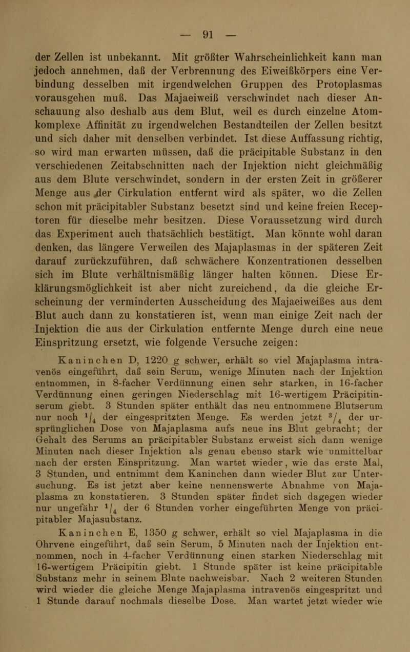 der Zellen ist unbekannt. Mit größter Wahrscheinlichkeit kann man jedoch annehmen, daß der Verbrennung des Eiweißkörpers eine Ver- bindung desselben mit irgendwelchen Gruppen des Protoplasmas vorausgehen muß. Das Majaeiweiß verschwindet nach dieser An- schauung also deshalb aus dem Blut, weil es durch einzelne Atom- komplexe Affinität zu irgendwelchen Bestandteilen der Zellen besitzt und sich daher mit denselben verbindet. Ist diese Auffassung richtig, so wird man erwarten müssen, daß die präcipitable Substanz in den verschiedenen Zeitabschnitten nach der Injektion nicht gleichmäßig aus dem Blute verschwindet, sondern in der ersten Zeit in größerer Menge aus «der Cirkulation entfernt wird als später, wo die Zellen schon mit präcipitabler Substanz besetzt sind und keine freien Recep- toren für dieselbe mehr besitzen. Diese Voraussetzung wird durch das Experiment auch thatsächlich bestätigt. Man könnte wohl daran denken, das längere Verweilen des Majaplasmas in der späteren Zeit darauf zurückzuführen, daß schwächere Konzentrationen desselben sich im Blute verhältnismäßig länger halten können. Diese Er- klärungsmöglichkeit ist aber nicht zureichend, da die gleiche Er- scheinung der verminderten Ausscheidung des Majaeiweißes aus dem Blut auch dann zu konstatieren ist, wenn man einige Zeit nach der Injektion die aus der Cirkulation entfernte Menge durch eine neue Einspritzung ersetzt, wie folgende Versuche zeigen: Kaninchen D, 1220 g schwer, erhält so viel Majaplasma intra- venös eingeführt, daß sein Serum, wenige Minuten nach der Injektion entnommen, in 8-facher Verdünnung einen sehr starken, in 16-facher Verdünnung einen geringen Niederschlag mit 16-wertigem Präcipitin- serum giebt. 3 Stunden später enthält das neu entnommene Blutserum nur noch */4 der eingespritzten Menge. Es werden jetzt 3/4 der ur- sprünglichen Dose von Majaplasma aufs neue ins Blut gebracht; der Gehalt des Serums an präcipitabler Substanz erweist sich dann wenige Minuten nach dieser Injektion als genau ebenso stark wie unmittelbar nach der ersten Einspritzung. Man wartet wieder, wie das erste Mal, 3 Stunden, und entnimmt dem Kaninchen dann wieder Blut zur Unter- suchung. Es ist jetzt aber keine nennenswerte Abnahme von Maja- plasma zu konstatieren. 3 Stunden später findet sich dagegen wieder nur ungefähr 1/4 der 6 Stunden vorher eingeführten Menge von präci- pitabler Majasubstanz. Kaninchen E, 1350 g schwer, erhält so viel Majaplasma in die Ohrvene eingeführt, daß sein Serum, 5 Minuten nach der Injektion ent- nommen, noch in 4-facher Verdünnung einen starken Niederschlag mit 16-wertigem Präcipitin giebt. 1 Stunde später ist keine präcipitable Substanz mehr in seinem Blute nachweisbar. Nach 2 weiteren Stunden wird wieder die gleiche Menge Majaplasma intravenös eingespritzt und 1 Stunde darauf nochmals dieselbe Dose. Man wartet jetzt wieder wie