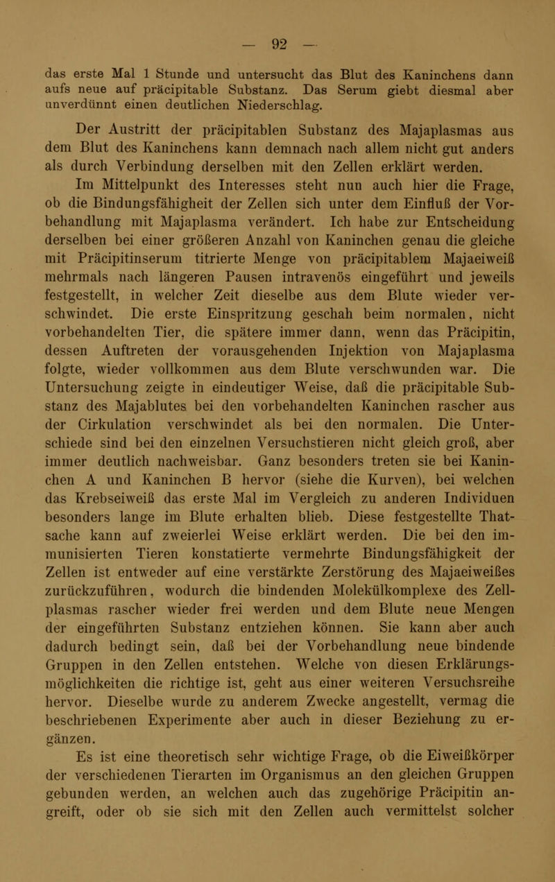 das erste Mal 1 Stunde und untersucht das Blut des Kaninchens dann aufs neue auf präcipitable Substanz. Das Serum giebt diesmal aber unverdünnt einen deutlichen Niederschlag. Der Austritt der präcipitablen Substanz des Majaplasmas aus dem Blut des Kaninchens kann demnach nach allem nicht gut anders als durch Verbindung derselben mit den Zellen erklärt werden. Im Mittelpunkt des Interesses steht nun auch hier die Frage, ob die Bindungsfähigheit der Zellen sich unter dem Einfluß der Vor- behandlung mit Majaplasma verändert. Ich habe zur Entscheidung derselben bei einer größeren Anzahl von Kaninchen genau die gleiche mit Präcipitinserum titrierte Menge von präcipitablem Majaeiweiß mehrmals nach längeren Pausen intravenös eingeführt und jeweils festgestellt, in welcher Zeit dieselbe aus dem Blute wieder ver- schwindet. Die erste Einspritzung geschah beim normalen, nicht vorbehandelten Tier, die spätere immer dann, wenn das Präcipitin, dessen Auftreten der vorausgehenden Injektion von Majaplasma folgte, wieder vollkommen aus dem Blute verschwunden war. Die Untersuchung zeigte in eindeutiger Weise, daß die präcipitable Sub- stanz des Majablutes bei den vorbehandelten Kaninchen rascher aus der Cirkulation verschwindet als bei den normalen. Die Unter- schiede sind bei den einzelnen Versuchstieren nicht gleich groß, aber immer deutlich nachweisbar. Ganz besonders treten sie bei Kanin- chen A und Kaninchen B hervor (siehe die Kurven), bei welchen das Krebseiweiß das erste Mal im Vergleich zu anderen Individuen besonders lange im Blute erhalten blieb. Diese festgestellte That- sache kann auf zweierlei Weise erklärt werden. Die bei den im- munisierten Tieren konstatierte vermehrte Bindungsfähigkeit der Zellen ist entweder auf eine verstärkte Zerstörung des Majaeiweißes zurückzuführen, wodurch die bindenden Molekülkomplexe des Zell- plasmas rascher wieder frei werden und dem Blute neue Mengen der eingeführten Substanz entziehen können. Sie kann aber auch dadurch bedingt sein, daß bei der Vorbehandlung neue bindende Gruppen in den Zellen entstehen. Welche von diesen Erklärungs- möglichkeiten die richtige ist, geht aus einer weiteren Versuchsreihe hervor. Dieselbe wurde zu anderem Zwecke angestellt, vermag die beschriebenen Experimente aber auch in dieser Beziehung zu er- gänzen. Es ist eine theoretisch sehr wichtige Frage, ob die Eiweißkörper der verschiedenen Tierarten im Organismus an den gleichen Gruppen gebunden werden, an welchen auch das zugehörige Präcipitin an- greift, oder ob sie sich mit den Zellen auch vermittelst solcher