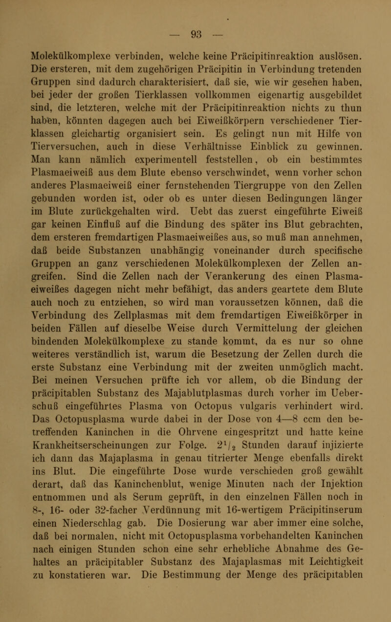 Molekülkomplexe verbinden, welche keine Präcipitinreaktion auslösen. Die ersteren, mit dem zugehörigen Präcipitin in Verbindung tretenden Gruppen sind dadurch charakterisiert, daß sie, wie wir gesehen haben, bei jeder der großen Tierklassen vollkommen eigenartig ausgebildet sind, die letzteren, welche mit der Präcipitinreaktion nichts zu thun haben, könnten dagegen auch bei Eiweißkörpern verschiedener Tier- klassen gleichartig organisiert sein. Es gelingt nun mit Hilfe von Tierversuchen, auch in diese Verhältnisse Einblick zu gewinnen. Man kann nämlich experimentell feststellen, ob ein bestimmtes Plasmaeiweiß aus dem Blute ebenso verschwindet, wenn vorher schon anderes Plasmaeiweiß einer fernstehenden Tiergruppe von den Zellen gebunden worden ist, oder ob es unter diesen Bedingungen länger im Blute zurückgehalten wird. Uebt das zuerst eingeführte Eiweiß gar keinen Einfluß auf die Bindung des später ins Blut gebrachten, dem ersteren fremdartigen Plasmaeiweißes aus, so muß man annehmen, daß beide Substanzen unabhängig voneinander durch specifische Gruppen an ganz verschiedenen Molekülkomplexen der Zellen an- greifen. Sind die Zellen nach der Verankerung des einen Plasma- eiweißes dagegen nicht mehr befähigt, das anders geartete dem Blute auch noch zu entziehen, so wird man voraussetzen können, daß die Verbindung des Zellplasmas mit dem fremdartigen Eiweißkörper in beiden Fällen auf dieselbe Weise durch Vermittelung der gleichen bindenden Molekülkomplexe zu stände kommt, da es nur so ohne weiteres verständlich ist, warum die Besetzung der Zellen durch die erste Substanz eine Verbindung mit der zweiten unmöglich macht. Bei meinen Versuchen prüfte ich vor allem, ob die Bindung der präcipitablen Substanz des Majablutplasmas durch vorher im Ueber- schuß eingeführtes Plasma von Octopus vulgaris verhindert wird. Das Octopusplasma wurde dabei in der Dose von 4—8 ccm den be- treffenden Kaninchen in die Ohrvene eingespritzt und hatte keine Krankheitserscheinungen zur Folge. 21/2 Stunden darauf injizierte ich dann das Majaplasma in genau titrierter Menge ebenfalls direkt ins Blut. Die eingeführte Dose wurde verschieden groß gewählt derart, daß das Kaninchenblut, wenige Minuten nach der Injektion entnommen und als Serum geprüft, in den einzelnen Fällen noch in 8-, 16- oder 32-facher Verdünnung mit 16-wertigem Präcipitinserum einen Niederschlag gab. Die Dosierung war aber immer eine solche, daß bei normalen, nicht mit Octopusplasma vorbehandelten Kaninchen nach einigen Stunden schon eine sehr erhebliche Abnahme des Ge- haltes an präcipitabler Substanz des Majaplasmas mit Leichtigkeit zu konstatieren war. Die Bestimmung der Menge des präcipitablen