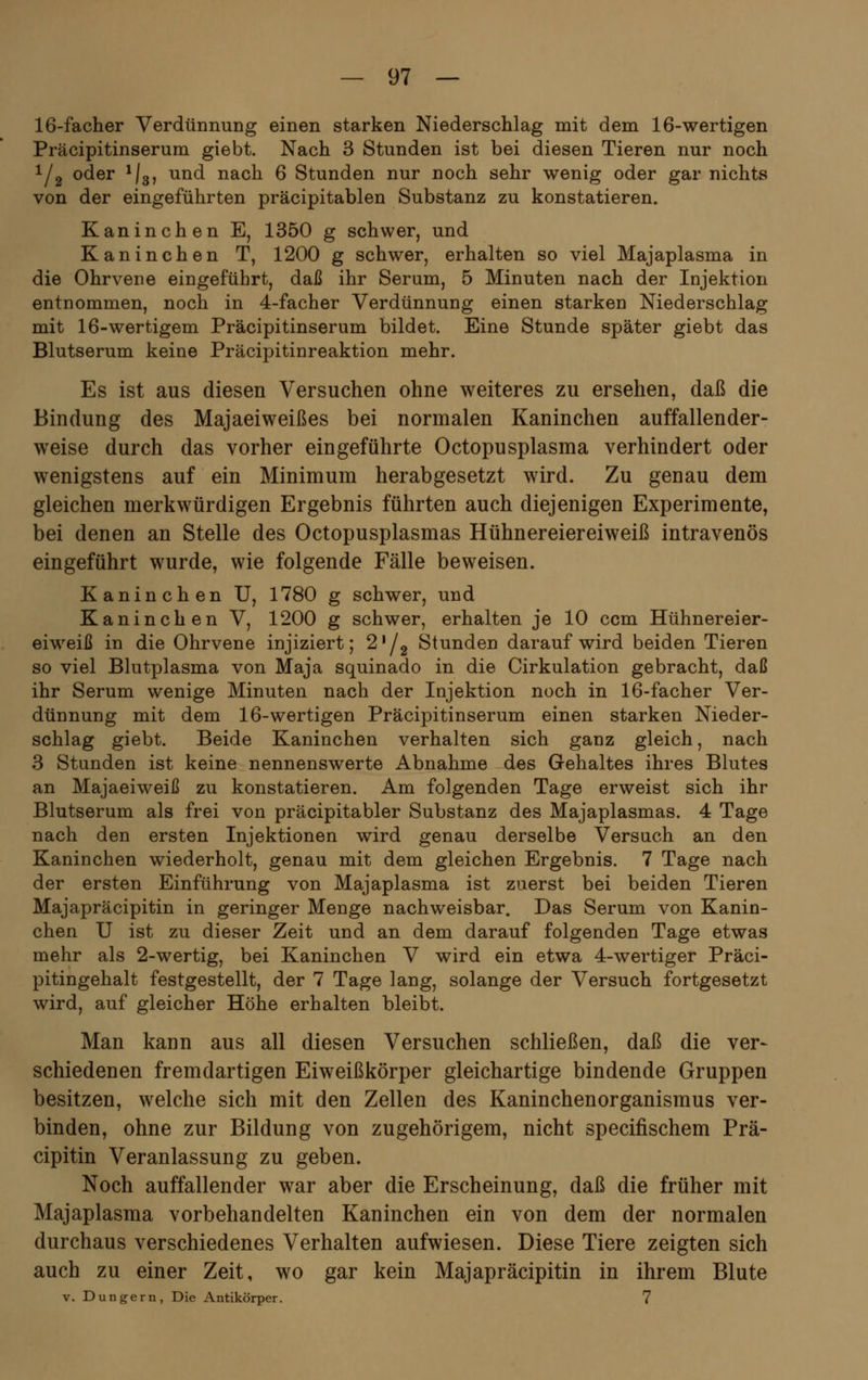 16-facher Verdünnung einen starken Niederschlag mit dem 16-wertigen Präcipitinserum giebt. Nach 3 Stunden ist bei diesen Tieren nur noch 1/2 oder 1|3, und nach 6 Stunden nur noch sehr wenig oder gar nichts von der eingeführten präcipitablen Substanz zu konstatieren. Kaninchen E, 1350 g schwer, und Kaninchen T, 1200 g schwer, erhalten so viel Majaplasma in die Ohrvene eingeführt, daß ihr Serum, 5 Minuten nach der Injektion entnommen, noch in 4-facher Verdünnung einen starken Niederschlag mit 16-wertigem Präcipitinserum bildet. Eine Stunde später giebt das Blutserum keine Präcipitinreaktion mehr. Es ist aus diesen Versuchen ohne weiteres zu ersehen, daß die Bindung des Majaeiweißes bei normalen Kaninchen auffallender- weise durch das vorher eingeführte Octopusplasma verhindert oder wenigstens auf ein Minimum herabgesetzt wird. Zu genau dem gleichen merkwürdigen Ergebnis führten auch diejenigen Experimente, bei denen an Stelle des Octopusplasmas Hühnereiereiweiß intravenös eingeführt wurde, wie folgende Fälle beweisen. Kaninchen U, 1780 g schwer, und Kaninchen V, 1200 g schwer, erhalten je 10 ccm Hühnereier- eiweiß in die Ohrvene injiziert; 2/2 Stunden darauf wird beiden Tieren so viel Blutplasma von Maja squinado in die Cirkulation gebracht, daß ihr Serum wenige Minuten nach der Injektion noch in 16-facher Ver- dünnung mit dem 16-wertigen Präcipitinserum einen starken Nieder- schlag giebt. Beide Kaninchen verhalten sich ganz gleich, nach 3 Stunden ist keine nennenswerte Abnahme des Gehaltes ihres Blutes an Majaeiweiß zu konstatieren. Am folgenden Tage erweist sich ihr Blutserum als frei von präcipitabler Substanz des Majaplasmas. 4 Tage nach den ersten Injektionen wird genau derselbe Versuch an den Kaninchen wiederholt, genau mit dem gleichen Ergebnis. 7 Tage nach der ersten Einführung von Majaplasma ist zuerst bei beiden Tieren Majapräcipitin in geringer Menge nachweisbar. Das Serum von Kanin- chen U ist zu dieser Zeit und an dem darauf folgenden Tage etwas mehr als 2-wertig, bei Kaninchen V wird ein etwa 4-wertiger Präci- pitingehalt festgestellt, der 7 Tage lang, solange der Versuch fortgesetzt wird, auf gleicher Höhe erhalten bleibt. Man kann aus all diesen Versuchen schließen, daß die ver- schiedenen fremdartigen Eiweißkörper gleichartige bindende Gruppen besitzen, welche sich mit den Zellen des Kaninchenorganismus ver- binden, ohne zur Bildung von zugehörigem, nicht specifischem Prä- cipitin Veranlassung zu geben. Noch auffallender war aber die Erscheinung, daß die früher mit Majaplasma vorbehandelten Kaninchen ein von dem der normalen durchaus verschiedenes Verhalten aufwiesen. Diese Tiere zeigten sich auch zu einer Zeit, wo gar kein Majapräcipitin in ihrem Blute v. Dungern, Die Antikörper. 7