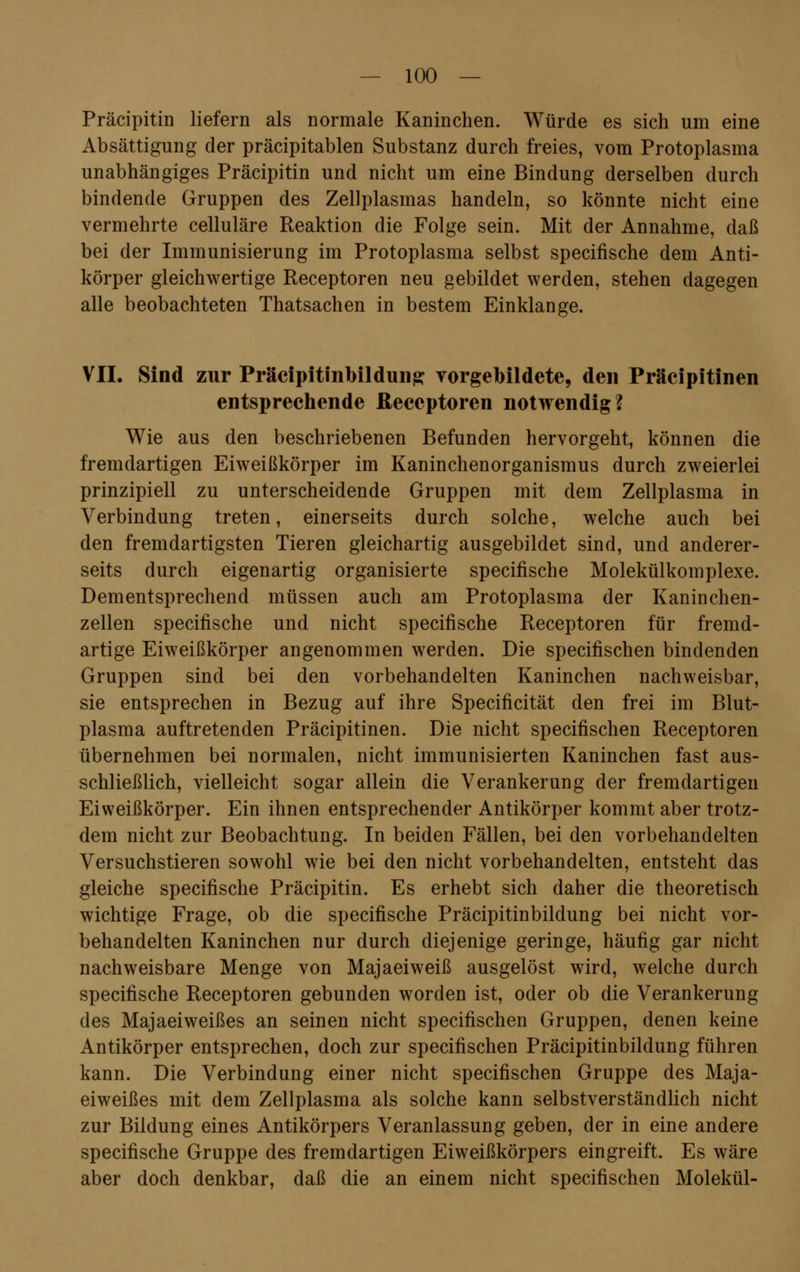 Präcipitin liefern als normale Kaninchen. Würde es sich um eine Absättigung der präcipitablen Substanz durch freies, vom Protoplasma unabhängiges Präcipitin und nicht um eine Bindung derselben durch bindende Gruppen des Zellplasmas handeln, so könnte nicht eine vermehrte celluläre Reaktion die Folge sein. Mit der Annahme, daß bei der Immunisierung im Protoplasma selbst specifische dem Anti- körper gleichwertige Receptoren neu gebildet werden, stehen dagegen alle beobachteten Thatsachen in bestem Einklänge. VII. Sind zur Präcipitinbildung vorgebildete, den Präcipitinen entsprechende Receptoren notwendig? Wie aus den beschriebenen Befunden hervorgeht, können die fremdartigen Eiweißkörper im Kaninchenorganismus durch zweierlei prinzipiell zu unterscheidende Gruppen mit dem Zellplasma in Verbindung treten, einerseits durch solche, welche auch bei den fremdartigsten Tieren gleichartig ausgebildet sind, und anderer- seits durch eigenartig organisierte specifische Molekülkomplexe. Dementsprechend müssen auch am Protoplasma der Kanin chen- zellen specifische und nicht specifische Receptoren für fremd- artige Eiweißkörper angenommen werden. Die specifischen bindenden Gruppen sind bei den vorbehandelten Kaninchen nachweisbar, sie entsprechen in Bezug auf ihre Specificität den frei im Blut- plasma auftretenden Präcipitinen. Die nicht specifischen Receptoren übernehmen bei normalen, nicht immunisierten Kaninchen fast aus- schließlich, vielleicht sogar allein die Verankerung der fremdartigen Eiweißkörper. Ein ihnen entsprechender Antikörper kommt aber trotz- dem nicht zur Beobachtung. In beiden Fällen, bei den vorbehandelten Versuchstieren sowohl wie bei den nicht vorbehandelten, entsteht das gleiche specifische Präcipitin. Es erhebt sich daher die theoretisch wichtige Frage, ob die specifische Präcipitinbildung bei nicht vor- behandelten Kaninchen nur durch diejenige geringe, häufig gar nicht nachweisbare Menge von Majaeiweiß ausgelöst wird, welche durch specifische Receptoren gebunden worden ist, oder ob die Verankerung des Majaeiweißes an seinen nicht specifischen Gruppen, denen keine Antikörper entsprechen, doch zur specifischen Präcipitinbildung führen kann. Die Verbindung einer nicht specifischen Gruppe des Maja- eiweißes mit dem Zellplasma als solche kann selbstverständlich nicht zur Bildung eines Antikörpers Veranlassung geben, der in eine andere specifische Gruppe des fremdartigen Eiweißkörpers eingreift. Es wäre aber doch denkbar, daß die an einem nicht specifischen Molekül-