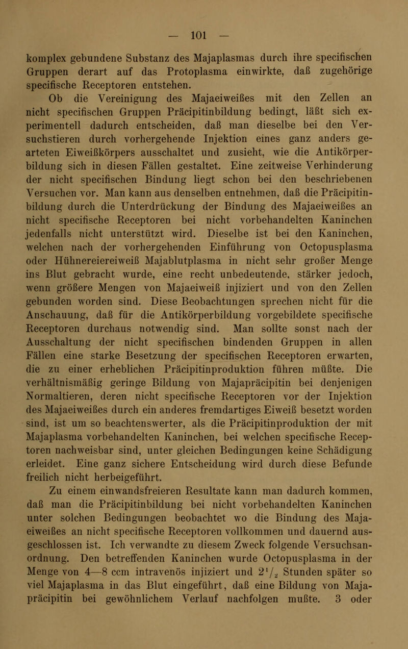 komplex gebundene Substanz des Majaplasmas durch ihre specifischen Gruppen derart auf das Protoplasma einwirkte, daß zugehörige specifische Receptoren entstehen. Ob die Vereinigung des Majaeiweißes mit den Zellen an nicht specifischen Gruppen Präcipitinbildung bedingt, läßt sich ex- perimentell dadurch entscheiden, daß man dieselbe bei den Ver- suchstieren durch vorhergehende Injektion eines ganz anders ge- arteten Eiweißkörpers ausschaltet und zusieht, wie die Antikörper- bildung sich in diesen Fällen gestaltet. Eine zeitweise Verhinderung der nicht specifischen Bindung liegt schon bei den beschriebenen Versuchen vor. Man kann aus denselben entnehmen, daß die Präcipitin- bildung durch die Unterdrückung der Bindung des Majaeiweißes an nicht specifische Receptoren bei nicht vorbehandelten Kaninchen jedenfalls nicht unterstützt wird. Dieselbe ist bei den Kaninchen, welchen nach der vorhergehenden Einführung von Octopusplasma oder Hühnereiereiweiß Majablutplasma in nicht sehr großer Menge ins Blut gebracht wurde, eine recht unbedeutende, stärker jedoch, wenn größere Mengen von Majaeiweiß injiziert und von den Zellen gebunden worden sind. Diese Beobachtungen sprechen nicht für die Anschauung, daß für die Antikörperbildung vorgebildete specifische Receptoren durchaus notwendig sind. Man sollte sonst nach der Ausschaltung der nicht specifischen bindenden Gruppen in allen Fällen eine starke Besetzung der specifischen Receptoren erwarten, die zu einer erheblichen Präcipitinproduktion führen müßte. Die verhältnismäßig geringe Bildung von Majapräcipitin bei denjenigen Normaltieren, deren nicht specifische Receptoren vor der Injektion des Majaeiweißes durch ein anderes fremdartiges Eiweiß besetzt worden sind, ist um so beachtenswerter, als die Präcipitinproduktion der mit Majaplasma vorbehandelten Kaninchen, bei welchen specifische Recep- toren nachweisbar sind, unter gleichen Bedingungen keine Schädigung erleidet. Eine ganz sichere Entscheidung wird durch diese Befunde freilich nicht herbeigeführt. Zu einem einwandsfreieren Resultate kann man dadurch kommen, daß man die Präcipitinbildung bei nicht vorbehandelten Kaninchen unter solchen Bedingungen beobachtet wo die Bindung des Maja- eiweißes an nicht specifische Receptoren vollkommen und dauernd aus- geschlossen ist. Ich verwandte zu diesem Zweck folgende Versuchsan- ordnung. Den betreffenden Kaninchen wurde Octopusplasma in der Menge von 4—8 ccm intravenös injiziert und 2I/2J Stunden später so viel Majaplasma in das Blut eingeführt, daß eine Bildung von Maja- präcipitin bei gewöhnlichem Verlauf nachfolgen mußte. 3 oder