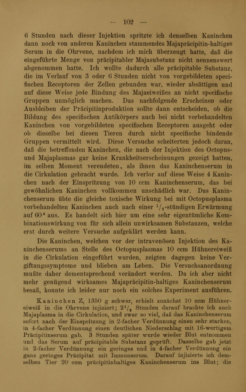 6 Stunden nach dieser Injektion spritzte ich denselben Kaninchen dann noch von anderen Kaninchen stammendes Majapräcipitin-haltiges Serum in die Ohrvene, nachdem ich mich überzeugt hatte, daß die eingeführte Menge von präcipitabler Majasubstanz nicht nennenswert abgenommen hatte. Ich wollte dadurch alle präcipitable Substanz, die im Verlauf von 3 oder 6 Stunden nicht von vorgebildeten speci- fischen Receptoren der Zellen gebunden war, wieder absättigen und auf diese Weise jede Bindung des Majaeiweißes an nicht specifische Gruppen unmöglich machen. Das nachfolgende Erscheinen oder Ausbleiben der Präcipitinproduktion sollte dann entscheiden, ob die Bildung des specifischen Antikörpers auch bei nicht vorbehandelten Kaninchen von vorgebildeten specifischen Receptoren ausgeht oder ob dieselbe bei diesen Tieren durch nicht specifische bindende Gruppen vermittelt wird. Diese Versuche scheiterten jedoch daran, daß die betreffenden Kaninchen, die nach der Injektion des Octopus- und Majaplasmas gar keine Krankheitserscheinungen gezeigt hatten, im selben Moment verendeten, als ihnen das Kaninchenserum in die Cirkulation gebracht wurde. Ich verlor auf diese Weise 4 Kanin- chen nach der Einspritzung von 10 ccm Kaninchenserum, das bei gewöhnlichen Kaninchen vollkommen unschädlich war. Das Kanin- chenserum übte die gleiche toxische Wirkung bei mit Octopusplasma vorbehandelten Kaninchen auch nach einer 1/2-stündigen Erwärmung auf 60° aus. Es handelt sich hier um eine sehr eigentümliche Kom- binationswirkung von für sich allein unwirksamen Substanzen, welche erst durch weitere Versuche aufgeklärt werden kann. Die Kaninchen, welchen vor der intravenösen Injektion des Ka- ninchenserums an Stelle des Octopusplasmas 10 ccm Hühnereiweiß in die Cirkulation eingeführt wurden, zeigten dagegen keine Ver- giftungssymptome und blieben am Leben. Die Versuchsanordnung mußte daher dementsprechend verändert werden. Da ich aber nicht mehr genügend wirksames Majapräcipitin-haltiges Kaninchenserum besaß, konnte ich leider nur noch ein solches Experiment ausführen. Kaninchen Z, 1350 g schwer, erhielt zunächst 10 ccm Hühner- eiweiß in die Ohrvene injiziert; 21/2 Stunden darauf brachte ich auch Majaplasma in die Cirkulation, und zwar so viel, daß das Kaninchenserum sofort nach der Einspritzung in 2-facher Verdünnung einen sehr starken, in 4-facher Verdünnung einen deutlichen Niederschlag mit 16-wertigem Präcipitinserum gab. 3 Stunden später wurde wieder Blut entnommen und das Serum auf präcipitable Substanz geprüft. Dasselbe gab jetzt in 2-facher Verdünnung ein geringes und in 4-facher Verdünnung ein ganz geringes Präcipitat mit Immunserum. Darauf injizierte ich dem- selben Tier 20 ccm präcipitinhaltiges Kaninchenserum ins Blut; die