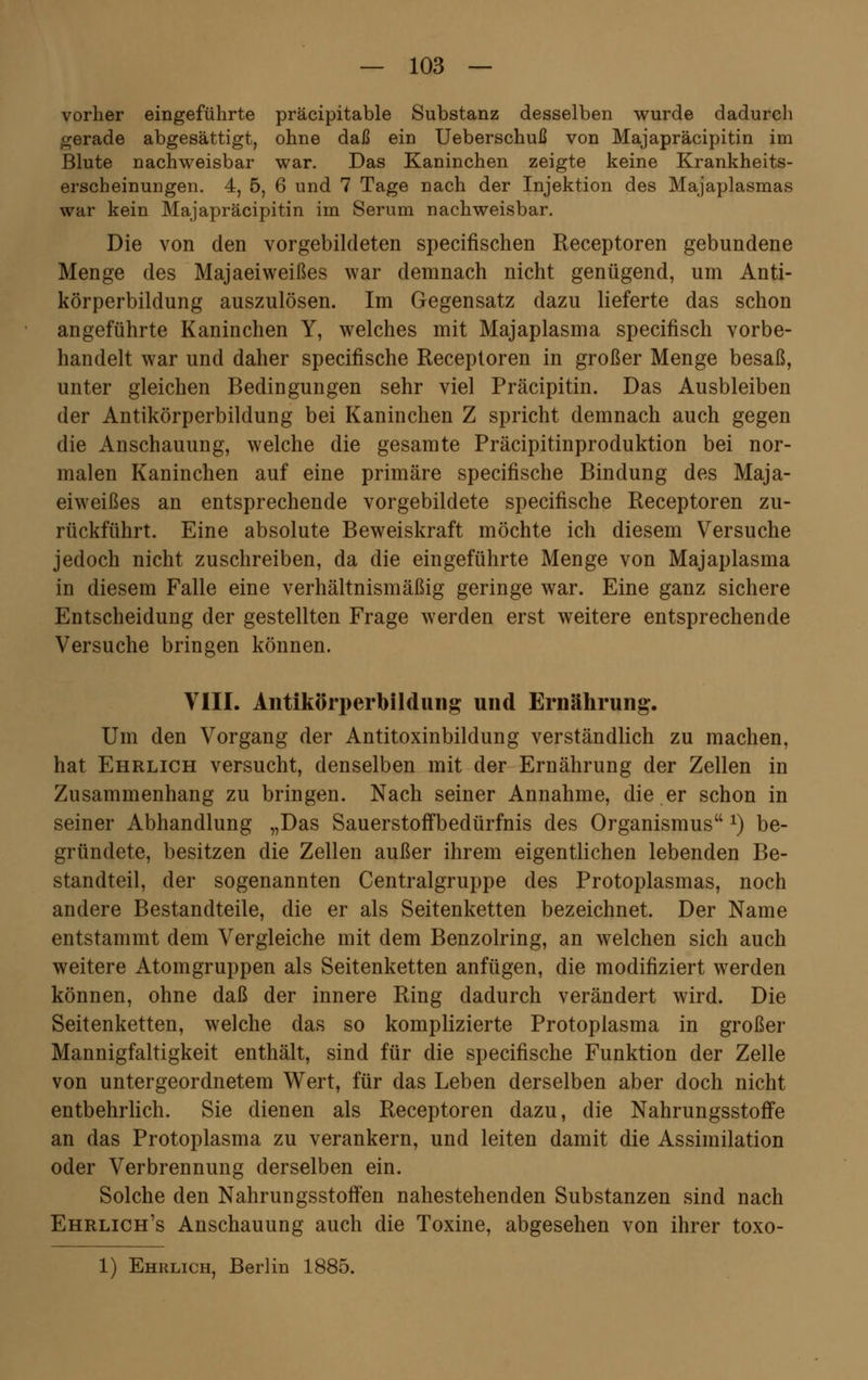 vorher eingeführte präcipitable Substanz desselben wurde dadurch gerade abgesättigt, ohne daß ein Ueberschuß von Majapräcipitin im Blute nachweisbar war. Das Kaninchen zeigte keine Krankheits- erscheinungen. 4, 5, 6 und 7 Tage nach der Injektion des Majaplasmas war kein Majapräcipitin im Serum nachweisbar. Die von den vorgebildeten specifischen Receptoren gebundene Menge des Majaeiweißes war demnach nicht genügend, um Anti- körperbildung auszulösen. Im Gegensatz dazu lieferte das schon angeführte Kaninchen Y, welches mit Majaplasma specifisch vorbe- handelt war und daher specifische Receptoren in großer Menge besaß, unter gleichen Bedingungen sehr viel Präcipitin. Das Ausbleiben der Antikörperbildung bei Kaninchen Z spricht demnach auch gegen die Anschauung, welche die gesamte Präcipitinproduktion bei nor- malen Kaninchen auf eine primäre specifische Bindung des Maja- eiweißes an entsprechende vorgebildete specifische Receptoren zu- rückführt. Eine absolute Beweiskraft möchte ich diesem Versuche jedoch nicht zuschreiben, da die eingeführte Menge von Majaplasma in diesem Falle eine verhältnismäßig geringe war. Eine ganz sichere Entscheidung der gestellten Frage werden erst weitere entsprechende Versuche bringen können. VIII. Antikörperbildung und Ernährung. Um den Vorgang der Antitoxinbildung verständlich zu machen, hat Ehrlich versucht, denselben mit der Ernährung der Zellen in Zusammenhang zu bringen. Nach seiner Annahme, die er schon in seiner Abhandlung „Das Sauerstoifbedürfnis des Organismus x) be- gründete, besitzen die Zellen außer ihrem eigentlichen lebenden Be- standteil, der sogenannten Centralgruppe des Protoplasmas, noch andere Bestandteile, die er als Seitenketten bezeichnet. Der Name entstammt dem Vergleiche mit dem Benzolring, an welchen sich auch weitere Atomgruppen als Seitenketten anfügen, die modifiziert werden können, ohne daß der innere Ring dadurch verändert wird. Die Seitenketten, welche das so komplizierte Protoplasma in großer Mannigfaltigkeit enthält, sind für die specifische Funktion der Zelle von untergeordnetem Wert, für das Leben derselben aber doch nicht entbehrlich. Sie dienen als Receptoren dazu, die Nahrungsstoffe an das Protoplasma zu verankern, und leiten damit die Assimilation oder Verbrennung derselben ein. Solche den Nahrungsstoffen nahestehenden Substanzen sind nach Ehrlich's Anschauung auch die Toxine, abgesehen von ihrer toxo- 1) Ehrlich, Berlin 1885.