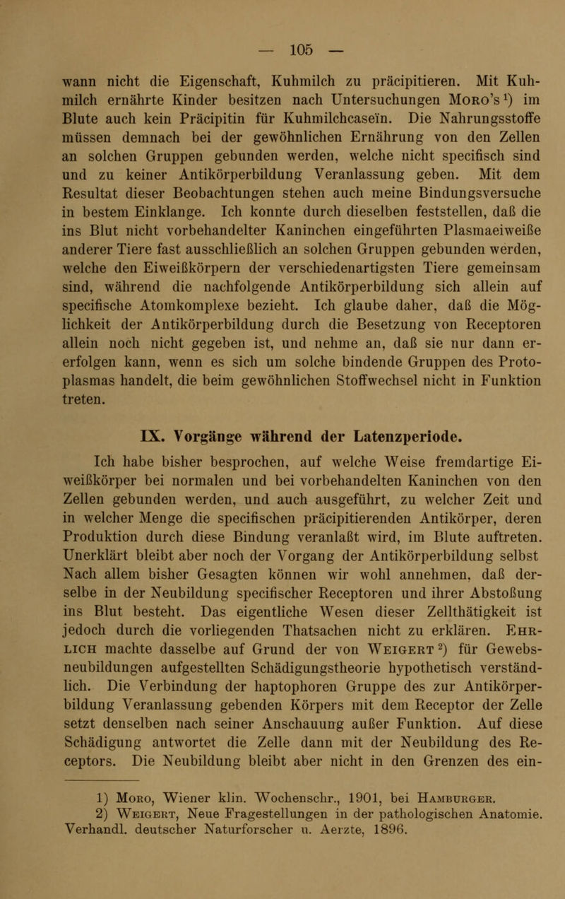 wann nicht die Eigenschaft, Kuhmilch zu präcipitieren. Mit Kuh- milch ernährte Kinder besitzen nach Untersuchungen Moro's x) im Blute auch kein Präcipitin für Kuhmilchcasein. Die Nahrungsstoffe müssen demnach bei der gewöhnlichen Ernährung von den Zellen an solchen Gruppen gebunden werden, welche nicht specifisch sind und zu keiner Antikörperbildung Veranlassung geben. Mit dem Resultat dieser Beobachtungen stehen auch meine Bindungsversuche in bestem Einklänge. Ich konnte durch dieselben feststellen, daß die ins Blut nicht vorbehandelter Kaninchen eingeführten Plasmaeiweiße anderer Tiere fast ausschließlich an solchen Gruppen gebunden werden, welche den Eiweißkörpern der verschiedenartigsten Tiere gemeinsam sind, während die nachfolgende Antikörperbildung sich allein auf specifische Atomkomplexe bezieht. Ich glaube daher, daß die Mög- lichkeit der Antikörperbildung durch die Besetzung von Receptoren allein noch nicht gegeben ist, und nehme an, daß sie nur dann er- erfolgen kann, wenn es sich um solche bindende Gruppen des Proto- plasmas handelt, die beim gewöhnlichen Stoffwechsel nicht in Funktion treten. IX. Vorgänge während der Latenzperiode. Ich habe bisher besprochen, auf welche Weise fremdartige Ei- weißkörper bei normalen und bei vorbehandelten Kaninchen von den Zellen gebunden werden, und auch ausgeführt, zu welcher Zeit und in welcher Menge die specifischen präcipitierenden Antikörper, deren Produktion durch diese Bindung veranlaßt wird, im Blute auftreten. Unerklärt bleibt aber noch der Vorgang der Antikörperbildung selbst Nach allem bisher Gesagten können wir wohl annehmen, daß der- selbe in der Neubildung specifischer Receptoren und ihrer Abstoßung ins Blut besteht. Das eigentliche Wesen dieser Zellthätigkeit ist jedoch durch die vorliegenden Thatsachen nicht zu erklären. Ehr- lich machte dasselbe auf Grund der von Weigert 2) für Gewebs- neubildungen aufgestellten Schädigungstheorie hypothetisch verständ- lich. Die Verbindung der haptophoren Gruppe des zur Antikörper- bildung Veranlassung gebenden Körpers mit dem Receptor der Zelle setzt denselben nach seiner Anschauung außer Funktion. Auf diese Schädigung antwortet die Zelle dann mit der Neubildung des Re- ceptors. Die Neubildung bleibt aber nicht in den Grenzen des ein- 1) Moro, Wiener klin. Wochenschr., 1901, bei Hamburger. 2) Weigert, Neue Fragestellungen in der pathologischen Anatomie. Verhandl. deutscher Naturforscher u. Aerzte, 1896.