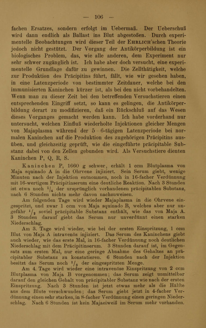 fachen Ersatzes, sondern erfolgt im Uebermaß. Der Ueberschuß wird dann endlich als Ballast ins Blut abgestoßen. Durch experi- mentelle Beobachtungen wird dieser Teil der EHRLiCH'schen Theorie jedoch nicht gestützt. Der Vorgang der Antikörperbildung ist ein biologisches Problem, das, wie alle anderen, dem Experiment nur sehr schwer zugänglich ist. Ich habe aber doch versucht, eine experi- mentelle Grundlage dafür zu gewinnen. Die Zellthätigkeit, welche zur Produktion des Präcipitins führt, fällt, wie wir gesehen haben, in eine Latenzperiode von bestimmter Zeitdauer, welche bei den immunisierten Kaninchen kürzer ist, als bei den nicht vorbehandelten. Wenn man zu dieser Zeit bei den betreffenden Versuchstieren einen entsprechenden Eingriff setzt, so kann es gelingen, die Antikörper- bildung derart zu modifizieren, daß ein Rückschluß auf das Wesen dieses Vorganges gemacht werden kann. Ich habe vorderhand nur untersucht, welchen Einfluß wiederholte Injektionen gleicher Mengen von Majaplasma während der 5-6-tägigen Latenzperiode bei nor- malen Kaninchen auf die Produktion des zugehörigen Präcipitins aus- üben, und gleichzeitig geprüft, wie die eingeführte präcipitable Sub- stanz dabei von den Zellen gebunden wird. Als Versuchstiere dienten Kaninchen P, Q, R, S. Kaninchen P, 1660 g schwer, erhält 1 ccm Blutplasma von Maja squinado A in die Ohrvene injiziert. Sein Serum giebt, wenige Minuten nach der Injektion entnommen, noch in 16-facher Verdünnung mit 16-wertigem Präcipitinserum eine deutliche Reaktion. Nach 3 Stunden ist etwa noch x/4 der ursprünglich vorhandenen präcipitablen Substanz, nach 6 Stunden nichts mehr davon nachzuweisen. Am folgenden Tage wird wieder Majaplasma in die Ohrvene ein- gespritzt, und zwar 1 ccm von Maja squinado B, welches aber nur un- gefähr 1/2 soviel präcipitable Substanz enthält, wie das von Maja A. 3 Stunden darauf giebt das Serum nur unverdünnt einen starken Niederschlag. Am 3. Tage wird wieder, wie bei der ersten Einspritzung, 1 ccm Blut von Maja A intravenös injiziert. Das Serum des Kaninchens giebt auch wieder, wie das erste Mal, in 16-facher Verdünnung noch deutlichen Niederschlag mit dem Präcipitinserum. 3 Stunden darauf ist, im Gegen- satz zum ersten Mal, nur eine geringe Abnahme des Gehaltes an prä- cipitabler Substanz zu konstatieren. 6 Stunden nach der Injektion besitzt das Serum noch 1/8 der eingespritzten Menge. Am 4. Tage wird wieder eine intravenöse Einspritzung von 2 ccm Blutplasma von Maja B vorgenommen; das Serum zeigt unmittelbar darauf den gleichen Gehalt von präcipitabler Substanz wie nach der ersten Einspritzung. Nach 3 Stunden ist jetzt etwas mehr als die Hälfte aus dem Blute verschwunden; das Serum giebt jetzt in 4-facher Ver- dünnung einen sehr starken, in 8-facher Verdünnung einen geringen Nieder- schlag. Nach 6 Stunden ist kein Majaeiweiß im Serum mehr vorhanden.