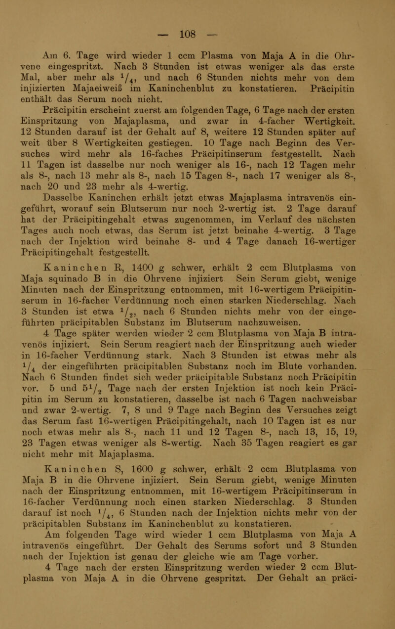 Am 6. Tage wird wieder 1 ccm Plasma von Maja A in die Ohr- vene eingespritzt. Nach 3 Stunden ist etwas weniger als das erste Mal, aber mehr als x/4, und nach 6 Stunden nichts mehr von dem injizierten Majaeiweiß im Kaninchenblut zu konstatieren. Präcipitin enthält das Serum noch nicht. Präcipitin erscheint zuerst am folgenden Tage, 6 Tage nach der ersten Einspritzung von Majaplasma, und zwar in 4-facher Wertigkeit. 12 Stunden darauf ist der Gehalt auf 8, weitere 12 Stunden später auf weit über 8 Wertigkeiten gestiegen. 10 Tage nach Beginn des Ver- suches wird mehr als 16-faches Präcipitinserum festgestellt. Nach 11 Tagen ist dasselbe nur noch weniger als 16-, nach 12 Tagen mehr als 8-, nach 13 mehr als 8-, nach 15 Tagen 8-, nach 17 weniger als 8-, nach 20 und 23 mehr als 4-wertig. Dasselbe Kaninchen erhält jetzt etwas Majaplasma intravenös ein- geführt, worauf sein Blutserum nur noch 2-wertig ist. 2 Tage darauf hat der Präcipitingehalt etwas zugenommen, im Verlauf des nächsten Tages auch noch etwas, das Serum ist jetzt beinahe 4-wertig. 3 Tage nach der Injektion wird beinahe 8- und 4 Tage danach 16-wertiger Präcipitingehalt festgestellt. Kaninchen R, 1400 g schwer, erhält 2 ccm Blutplasma von Maja squinado B in die Ohrvene injiziert Sein Serum giebt, wenige Minuten nach der Einspritzung entnommen, mit 16-wertigem Präcipitin- serum in 16-facher Verdünnung noch einen starken Niederschlag. Nach 3 Stunden ist etwa 1/2, nach 6 Stunden nichts mehr von der einge- führten präcipitablen Substanz im Blutserum nachzuweisen. 4 Tage später werden wieder 2 ccm Blutplasma von Maja B intra- venös injiziert. Sein Serum reagiert nach der Einspritzung auch wieder in 16-facher Verdünnung stark. Nach 3 Stunden ist etwas mehr als x/4 der eingeführten präcipitablen Substanz noch im Blute vorhanden. Nach 6 Stunden findet sich weder präcipitable Substanz noch Präcipitin vor. 5 und 5x/2 Tage nach der ersten Injektion ist noch kein Präci- pitin im Serum zu konstatieren, dasselbe ist nach 6 Tagen nachweisbar und zwar 2-wertig. 7, 8 und 9 Tage nach Beginn des Versuches zeigt das Serum fast 16-wertigen Präcipitingehalt, nach 10 Tagen ist es nur noch etwas mehr als 8-, nach 11 und 12 Tagen 8-, nach 13, 15, 19, 23 Tagen etwas weniger als 8-wertig. Nach 35 Tagen reagiert es gar nicht mehr mit Majaplasma. Kaninchen S, 1600 g schwer, erhält 2 ccm Blutplasma von Maja B in die Ohrvene injiziert. Sein Serum giebt, wenige Minuten nach der Einspritzung entnommen, mit 16-wertigem Präcipitinserum in 16-facher Verdünnung noch einen starken Niederschlag. 3 Stunden darauf ist noch x/4, 6 Stunden nach der Injektion nichts mehr von der präcipitablen Substanz im Kaninchenblut zu konstatieren. Am folgenden Tage wird wieder 1 ccm Blutplasma von Maja A intravenös eingeführt. Der Gehalt des Serums sofort und 3 Stunden nach der Injektion ist genau der gleiche wie am Tage vorher. 4 Tage nach der ersten Einspritzung werden wieder 2 ccm Blut- plasma von Maja A in die Ohrvene gespritzt. Der Gehalt an präci-