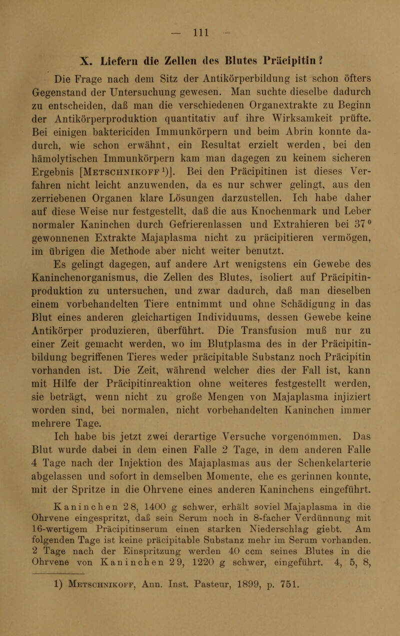 X. Liefern die Zellen des Blutes Präcipitin ? Die Frage nach dem Sitz der Antikörperbildung ist schon öfters Gegenstand der Untersuchung gewesen. Man suchte dieselbe dadurch zu entscheiden, daß man die verschiedenen Organextrakte zu Beginn der Antikörperproduktion quantitativ auf ihre Wirksamkeit prüfte. Bei einigen bakterieiden Immunkörpern und beim Abrin konnte da- durch, wie schon erwähnt, ein Resultat erzielt werden, bei den hämolytischen Immunkörpern kam man dagegen zu keinem sicheren Ergebnis [Metschnikoff1)]. Bei den Präcipitinen ist dieses Ver- fahren nicht leicht anzuwenden, da es nur schwer gelingt, aus den zerriebenen Organen klare Lösungen darzustellen. Ich habe daher auf diese Weise nur festgestellt, daß die aus Knochenmark und Leber normaler Kaninchen durch Gefrierenlassen und Extrahieren bei 37° gewonnenen Extrakte Majaplasma nicht zu präeipitieren vermögen, im übrigen die Methode aber nicht weiter benutzt. Es gelingt dagegen, auf andere Art wenigstens ein Gewebe des Kaninchenorganismus, die Zellen des Blutes, isoliert auf Präcipitin- produktion zu untersuchen, und zwar dadurch, daß man dieselben einem vorbehandelten Tiere entnimmt und ohne Schädigung in das Blut eines anderen gleichartigen Individuums, dessen Gewebe keine Antikörper produzieren, überführt. Die Transfusion muß nur zu einer Zeit gemacht werden, wo im Blutplasma des in der Präcipitin- bildung begriffenen Tieres weder präcipitable Substanz noch Präcipitin vorhanden ist. Die Zeit, während welcher dies der Fall ist, kann mit Hilfe der Präcipitinreaktion ohne weiteres festgestellt werden, sie beträgt, wenn nicht zu große Mengen von Majaplasma injiziert worden sind, bei normalen, nicht vorbehandelten Kaninchen immer mehrere Tage. Ich habe bis jetzt zwei derartige Versuche vorgenommen. Das Blut wurde dabei in dem einen Falle 2 Tage, in dem anderen Falle 4 Tage nach der Injektion des Majaplasmas aus der Schenkelarterie abgelassen und sofort in demselben Momente, ehe es gerinnen konnte, mit der Spritze in die Ohrvene eines anderen Kaninchens eingeführt. Kaninchen 2 8, 1400 g schwer, erhält soviel Majaplasma in die Ohrvene eingespritzt, daß sein Serum noch in 8-facher Verdünnung mit 16-wertigem Präcipitinserum einen starken Niederschlag giebt. Am folgenden Tage ist keine präcipitable Substanz mehr im Serum vorhanden. 2 Tage nach der Einspritzung werden 40 cem seines Blutes in die Ohrvene von Kaninchen 2 9, 1220 g schwer, eingeführt. 4, 5, 8, 1) Metschnikoff, Ann. Inst. Pasteur, 1899, p. 751.