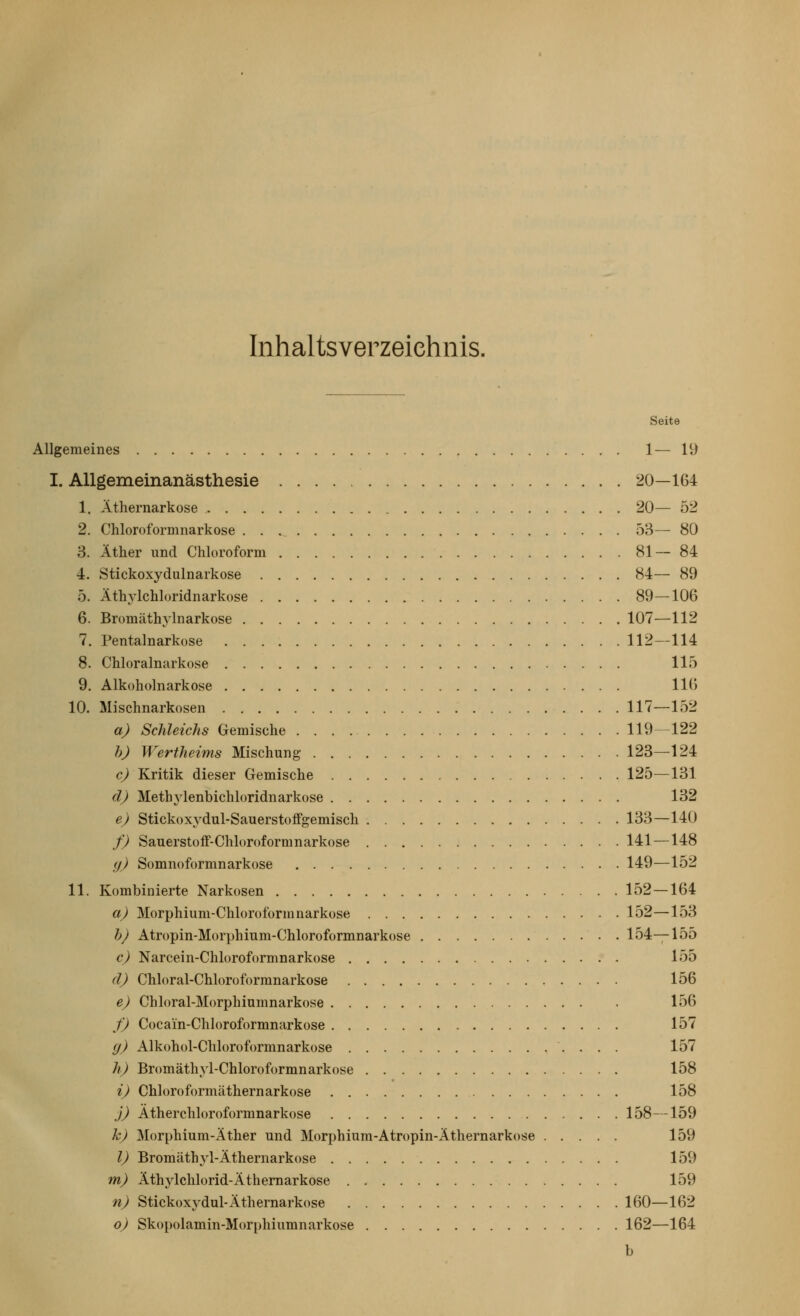 Inhaltsverzeichnis. Seite Allgemeines 1— 19 I. AUgeraeinanästhesie 20—164 1. Äthernarkose 20— 52 2. Chloroformnarkose . . .^ 53— 80 3. Äther und Chloroform 81— 84 4. Stickoxydulnarkose 84— 89 5. Äthylchloridnarkose 89—106 6. Bromäthylnarkose 107—112 7. Pentalnarkose 112—114 8. Chloralnarkose 115 9. Alkoholnarkose 116 10. Mischnarkosen 117—152 a) Schleichs Gemische 119—122 7)_) Wertheims Mischung 123—124 c) Kritik dieser Gemische 125—131 d) Methylenbichloridnarkose 132 e) Stickoxydul-Sauerstoffgemisch 133—140 f) SauerstofF-Chh)r()formnarkose 141—148 (/) Somnoformnarkose 149—152 11. Kombinierte Narkosen 152 — 164 aj Morphium-Chloroform narkose 152—153 bj Atropin-Morphium-Chloroformnarkose 154—155 c) Narcein-Chloroformnarkose 155 dj Chloral-Chloroformnarkose 156 e) Chloral-Morphiumnarkose 156 fj Cocain-Chloroformnarkose 157 g) Alkohol-Chloroformnarkose 157 h) Bromäthyl-Chloroformnarkose 158 ij Chloroformäthernarkose . 158 j) Ätherchloroformnarkose 158—159 k) Morphium-Äther und Morphium-Atropin-Äthernarkose 159 l) Bromäthyl-Äthernarkose 159 mj Äthylchlorid-Äthemarkose 159 n) Stickoxydul-Äthernarkose 160—162 oj Skopolamin-Morphiumnarkose 162—164 b