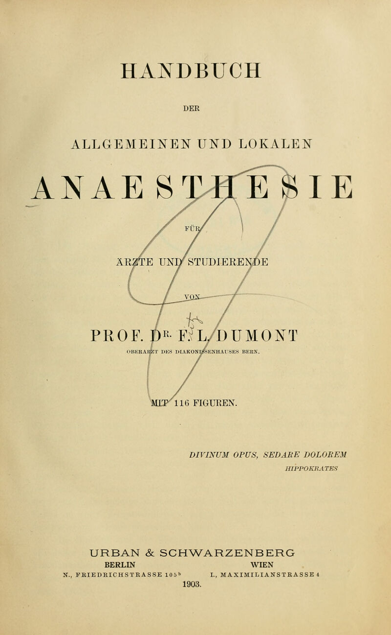 HANDBUCH DER ALLGEMEINE!^ UND LOKALEN ANAE STHE SIE PROF. pE FiL/DUMOIsT OBERÄI^T DKS DIAKON;PENHAüSES BERN. MIF116 FIGUREN. DIVINUM OPUS, SEDÄRE DOLOREM HIPPOKRATES URBAN & SCHWARZENBERG BERLIN WIEN N., FEIEDEICHSTRASSE \0b^ I., MAXIMILIANS TK AS SE 4 1903.