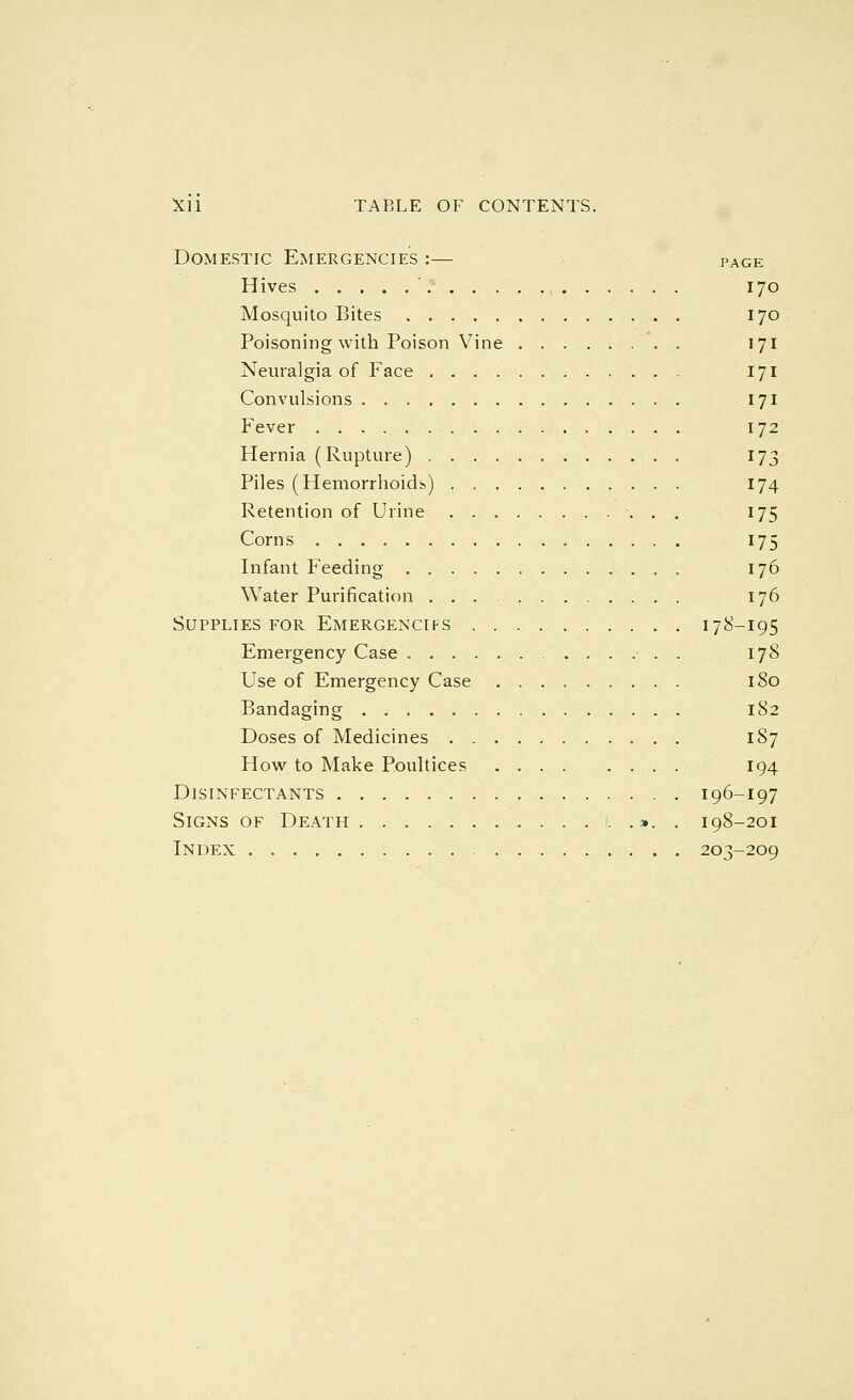 Domestic Emergencies :— page Hives 170 Mosquito Bites 170 Poisoning with Poison Vine 171 Neuralgia of Face 171 Convulsions 171 Fever 172 Hernia (Rupture) 173 Piles (Hemorrhoids) 174 Retention of Urine 175 Corns 175 Infant Feeding 176 Water Purification . 176 Supplies for Emergencifs 178-195 Emergency Case 178 Use of Emergency Case 180 Bandaging 182 Doses of Medicines 1S7 How to Make Poultices 194 Disinfectants 196-197 Signs of Death ». . 198-201 Index 203-209