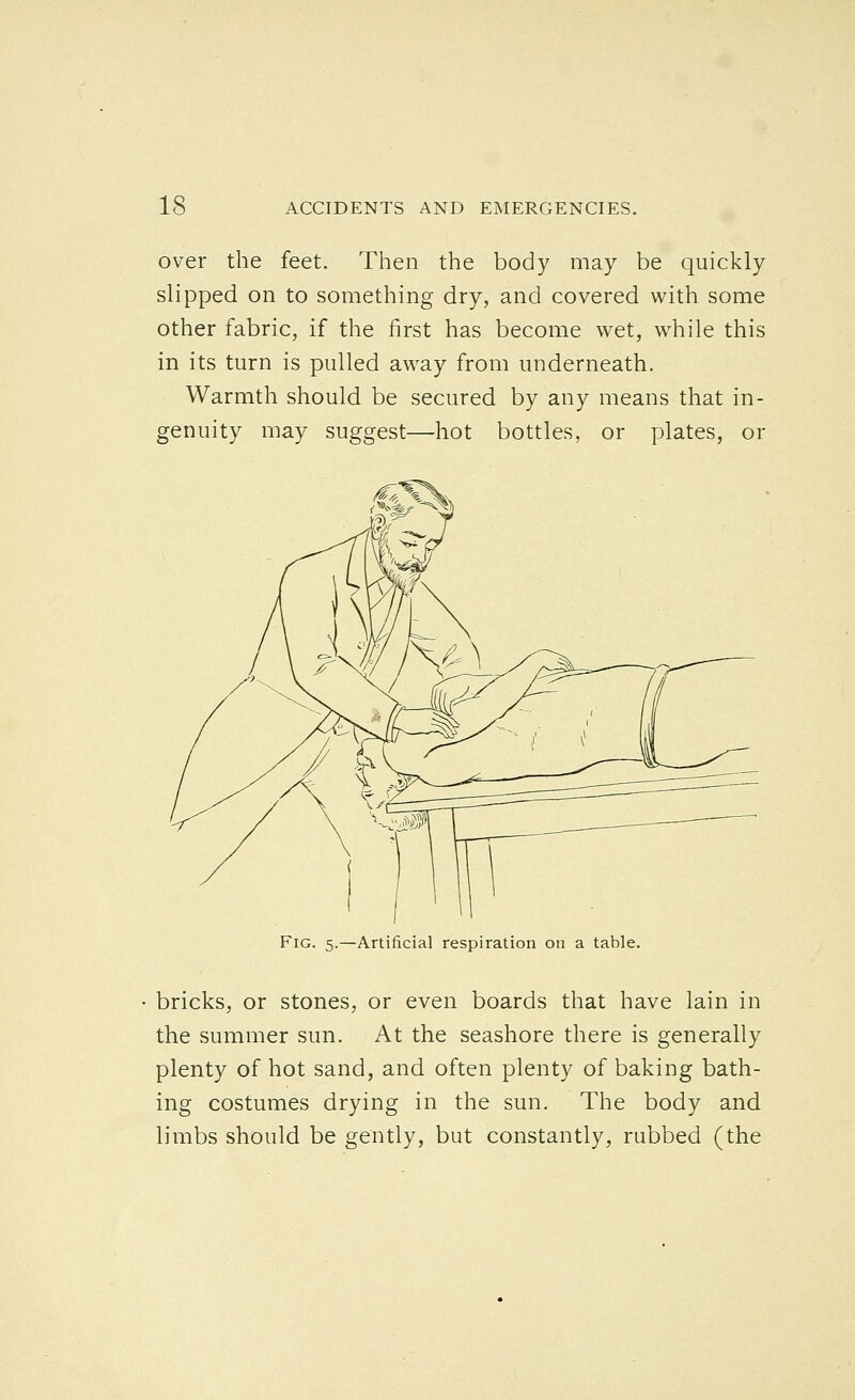 over the feet. Then the body may be quickly slipped on to something dry, and covered with some other fabric, if the first has become wet, while this in its turn is pulled away from underneath. Warmth should be secured by any means that in- genuity may suggest—hot bottles, or plates, or Artificial respiration on a table. bricks, or stones, or even boards that have lain in the summer sun. At the seashore there is generally plenty of hot sand, and often plenty of baking bath- ing costumes drying in the sun. The body and limbs should be gently, but constantly, rubbed (the