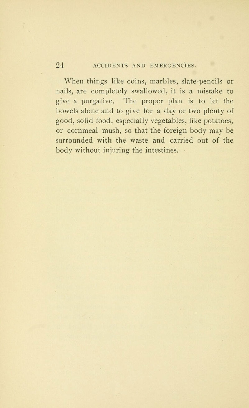 When things like coins, marbles, slate-pencils or nails, are completely swallowed, it is a mistake to give a purgative. The proper plan is to let the bowels alone and to give for a day or two plenty of good, solid food, especially vegetables, like potatoes, or cornmeal mush, so that the foreign body may be surrounded with the waste and carried out of the body without injuring the intestines.