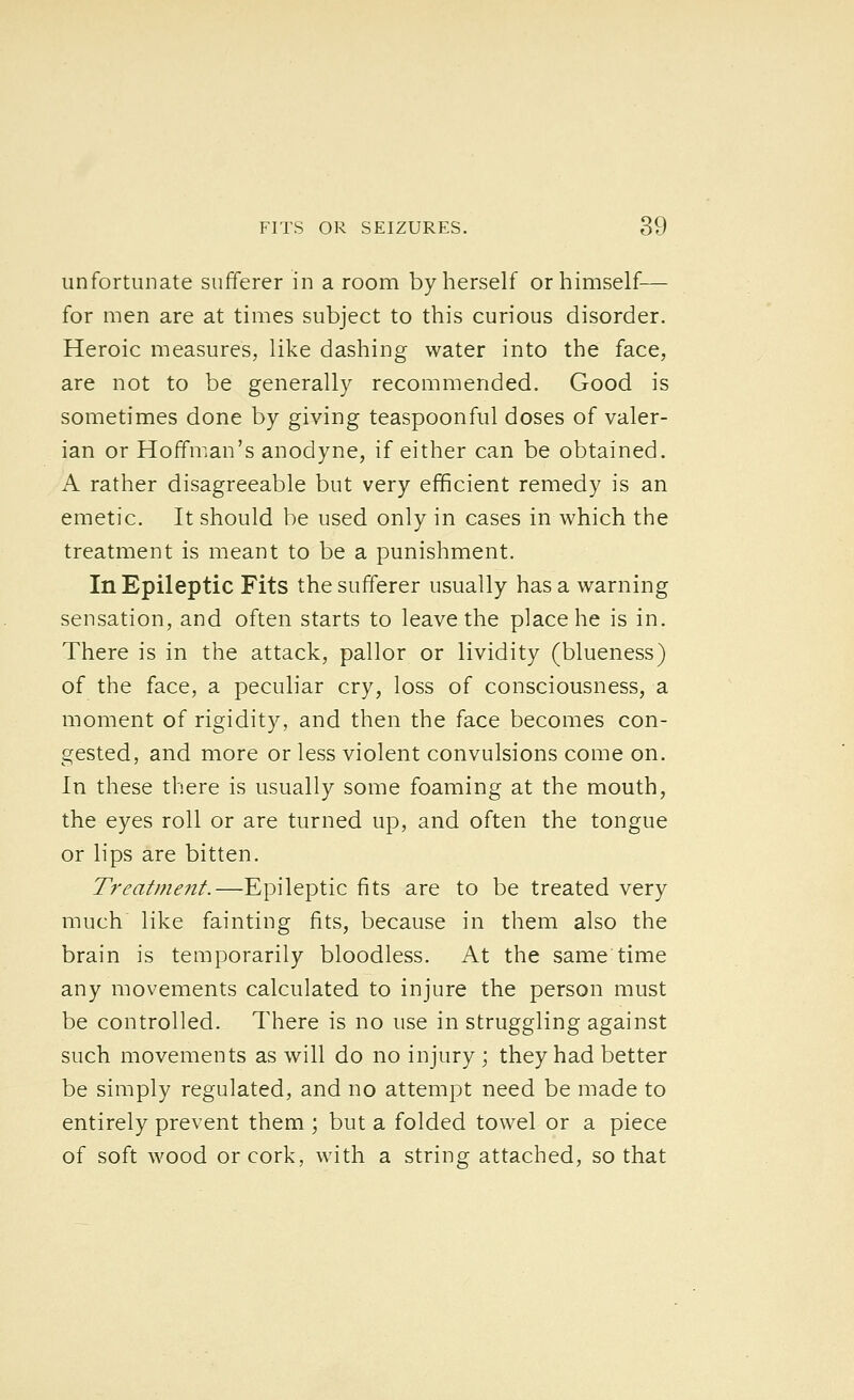 unfortunate sufferer in a room by herself or himself— for men are at times subject to this curious disorder. Heroic measures, like dashing water into the face, are not to be generally recommended. Good is sometimes done by giving teaspoonful doses of valer- ian or Hoffman's anodyne, if either can be obtained. A rather disagreeable but very efficient remedy is an emetic. It should be used only in cases in which the treatment is meant to be a punishment. In Epileptic Fits the sufferer usually has a warning sensation, and often starts to leave the place he is in. There is in the attack, pallor or lividity (blueness) of the face, a peculiar cry, loss of consciousness, a moment of rigidity, and then the face becomes con- gested, and more or less violent convulsions come on. In these there is usually some foaming at the mouth, the eyes roll or are turned up, and often the tongue or lips are bitten. Treatment.—Epileptic fits are to be treated very much like fainting fits, because in them also the brain is temporarily bloodless. At the same time any movements calculated to injure the person must be controlled. There is no use in struggling against such movements as will do no injury ; they had better be simply regulated, and no attempt need be made to entirely prevent them ; but a folded towel or a piece of soft wood or cork, with a string attached, so that