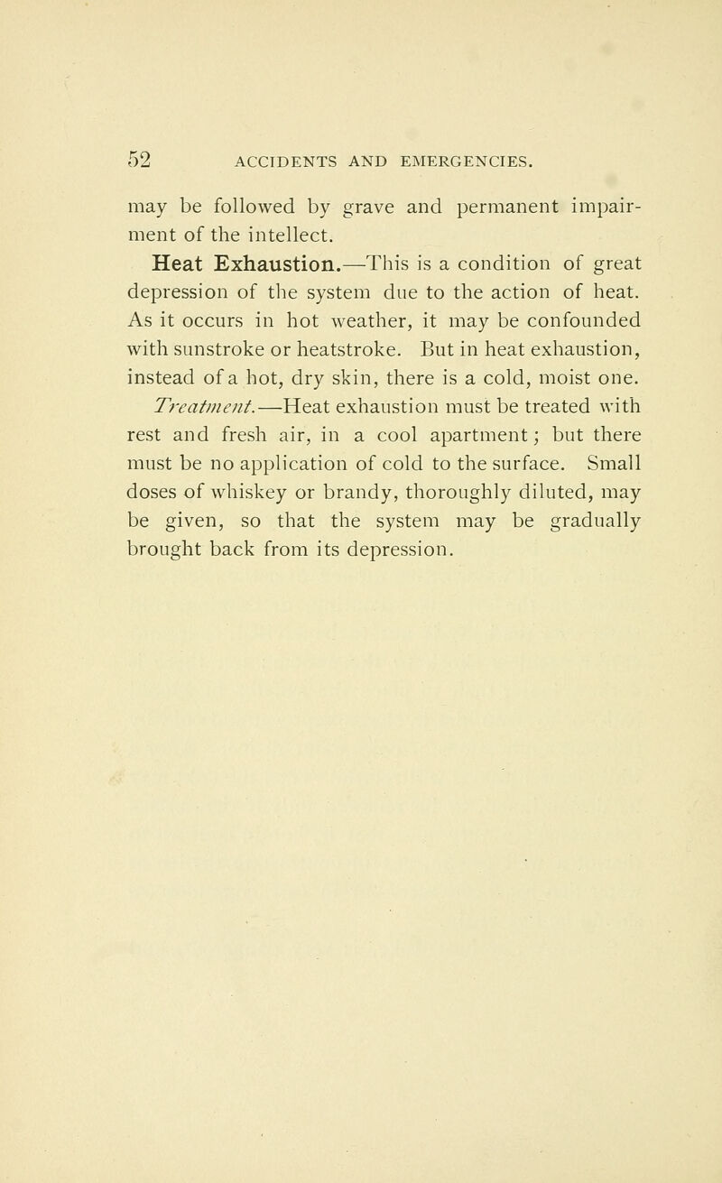 may be followed by grave and permanent impair- ment of the intellect. Heat Exhaustion.—This is a condition of great depression of the system due to the action of heat. As it occurs in hot weather, it may be confounded with sunstroke or heatstroke. But in heat exhaustion, instead of a hot, dry skin, there is a cold, moist one. Ti'eatment.—Heat exhaustion must be treated with rest and fresh air, in a cool apartment; but there must be no application of cold to the surface. Small doses of whiskey or brandy, thoroughly diluted, may be given, so that the system may be gradually brought back from its depression.