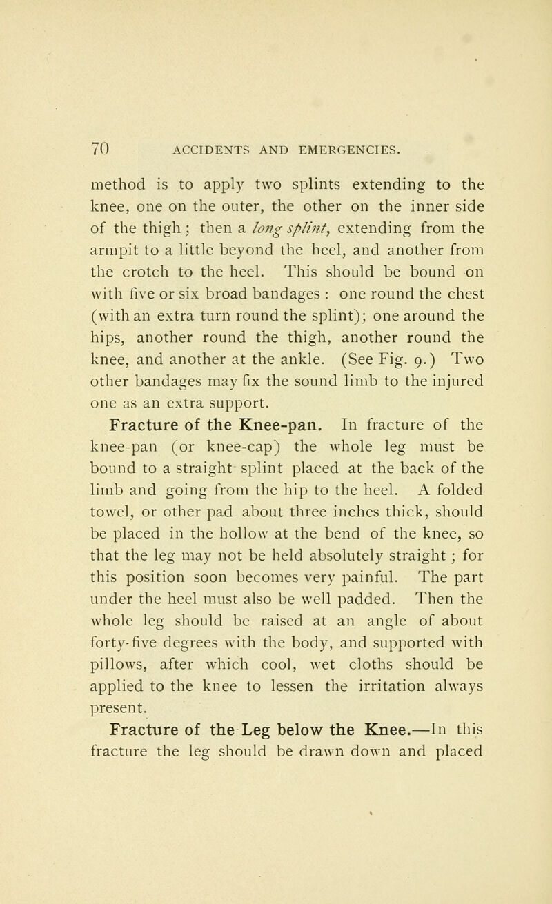 method is to apply two splints extending to the knee, one on the outer, the other on the inner side of the thigh; then a long splint, extending from the armpit to a little beyond the heel, and another from the crotch to the heel. This should be bound on with five or six broad bandages : one round the chest (with an extra turn round the splint); one around the hips, another round the thigh, another round the knee, and another at the ankle. (See Fig. 9.) Two other bandages may fix the sound limb to the injured one as an extra support. Fracture of the Knee-pan. In fracture of the knee-pan (or knee-cap) the whole leg must be bound to a straight splint placed at the back of the limb and going from the hip to the heel. A folded towel, or other pad about three inches thick, should be placed in the hollow at the bend of the knee, so that the leg may not be held absolutely straight; for this position soon becomes very painful. The part under the heel must also be well padded. Then the whole leg should be raised at an angle of about forty-five degrees with the body, and supported with pillows, after which cool, wet cloths should be applied to the knee to lessen the irritation always present. Fracture of the Leg below the Knee.—In this fracture the leg should be drawn down and placed