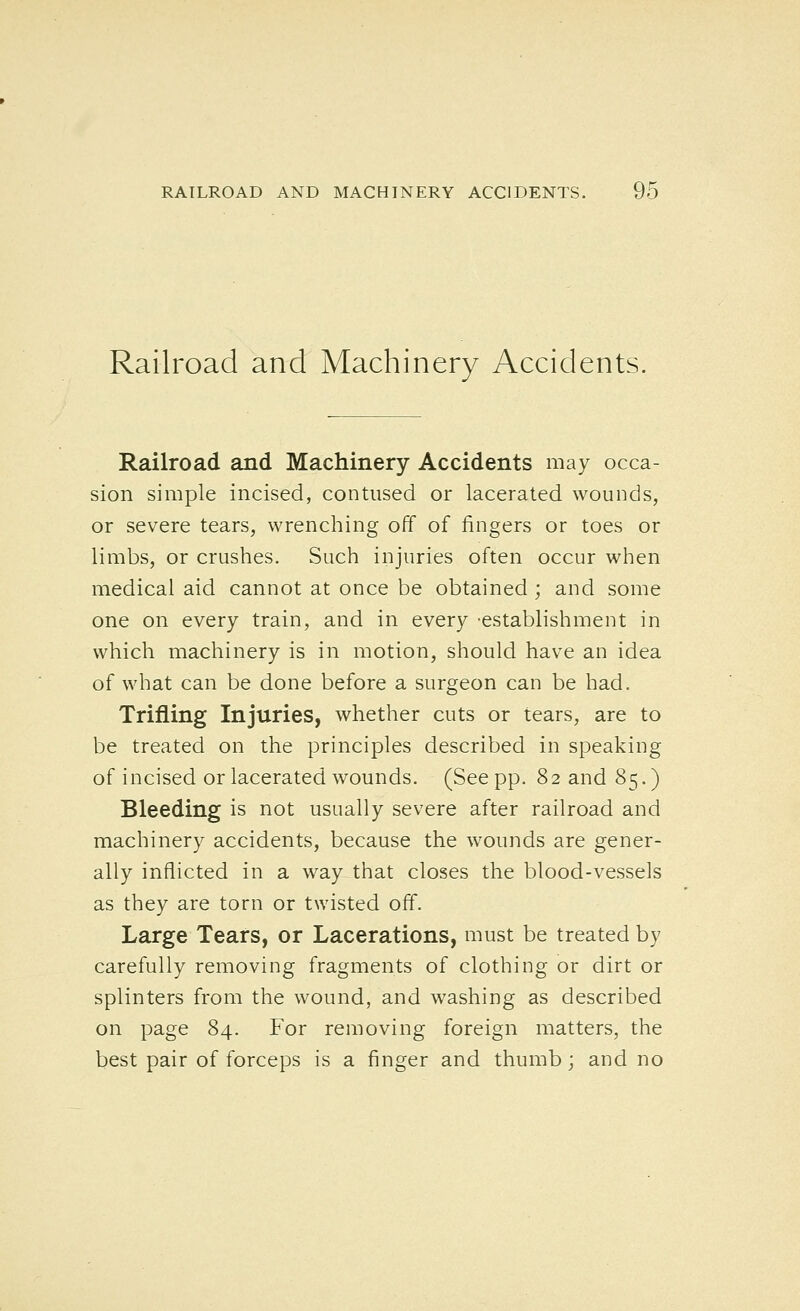 Railroad and Machinery Accidents. Railroad and Machinery Accidents may occa- sion simple incised, contused or lacerated wounds, or severe tears, wrenching off of fingers or toes or limbs, or crushes. Such injuries often occur when medical aid cannot at once be obtained ; and some one on every train, and in every -establishment in which machinery is in motion, should have an idea of what can be done before a surgeon can be had. Trifling Injuries, whether cuts or tears, are to be treated on the principles described in speaking of incised or lacerated wounds. (See pp. 82 and 85.) Bleeding is not usually severe after railroad and machinery accidents, because the wounds are gener- ally inflicted in a way that closes the blood-vessels as they are torn or twisted off. Large Tears, or Lacerations, must be treated by carefully removing fragments of clothing or dirt or splinters from the wound, and washing as described on page 84. For removing foreign matters, the best pair of forceps is a finger and thumb; and no