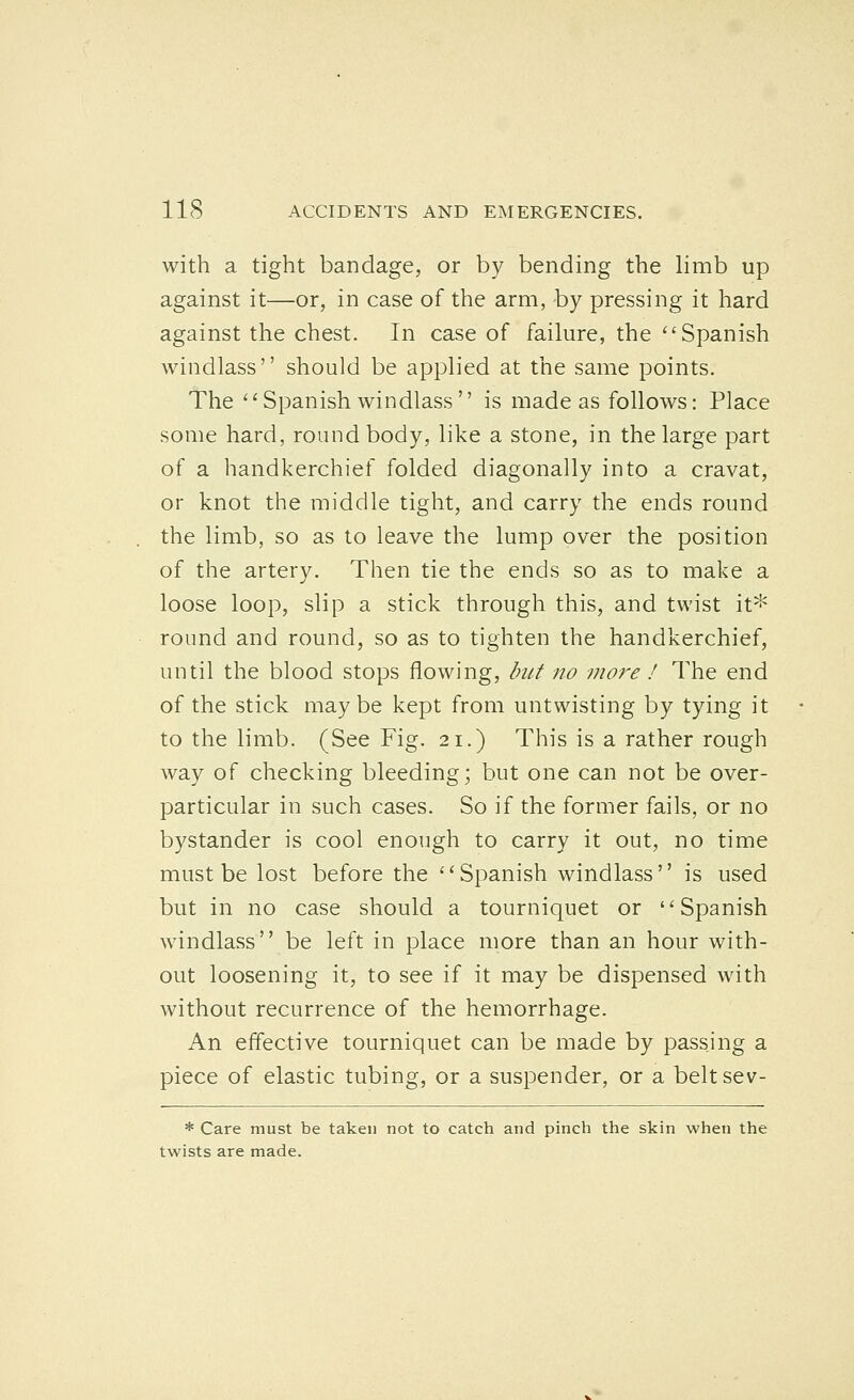 with a tight bandage, or by bending the limb up against it—or, in case of the arm, by pressing it hard against the chest. In case of failure, the Spanish windlass should be applied at the same points. The Spanish windlass'' is made as follows: Place some hard, round body, like a stone, in the large part of a handkerchief folded diagonally into a cravat, or knot the middle tight, and carry the ends round the limb, so as to leave the lump over the position of the artery. Then tie the ends so as to make a loose loop, slip a stick through this, and twist it^ round and round, so as to tighten the handkerchief, until the blood stops flowing, but no ?nore ! The end of the stick maybe kept from untwisting by tying it to the limb. (See Fig. 21.) This is a rather rough way of checking bleeding; but one can not be over- particular in such cases. So if the former fails, or no bystander is cool enough to carry it out, no time must be lost before the Spanish windlass is used but in no case should a tourniquet or Spanish windlass be left in place more than an hour with- out loosening it, to see if it may be dispensed with without recurrence of the hemorrhage. An effective tourniquet can be made by passing a piece of elastic tubing, or a suspender, or a belt sev- * Care must be taken not to catch and pinch the skin when the twists are made.