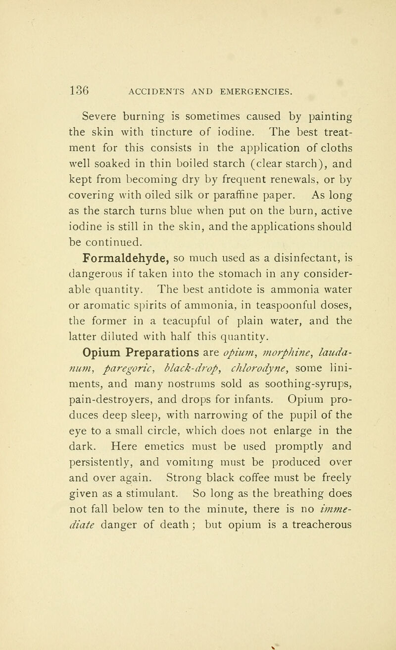 Severe burning is sometimes caused by painting the skin with tincture of iodine. The best treat- ment for this consists in the application of cloths well soaked in thin boiled starch (clear starch), and kept from becoming dry by frequent renewals, or by covering with oiled silk or paraffine paper. As long as the starch turns blue when put on the burn, active iodine is still in the skin, and the applications should be continued. Formaldehyde, so much used as a disinfectant, is dangerous if taken into the stomach in any consider- able quantity. The best antidote is ammonia water or aromatic spirits of ammonia, in teaspoonful doses, the former in a teacupful of plain water, and the latter diluted with half this quantity. Opium Preparations are opium, 77iorphine, lauda- num, paregoric, black-drop, chlorodyne, some lini- ments, and many nostrums sold as soothing-syrups, pain-destroyers, and drops for infants. Opium pro- duces deep sleep, with narrowing of the pupil of the eye to a small circle, which does not enlarge in the dark. Here emetics must be used promptly and persistently, and vomiting must be produced over and over again. Strong black coffee must be freely given as a stimulant. So long as the breathing does not fall below ten to the minute, there is no imme- diate danger of death; but opium is a treacherous