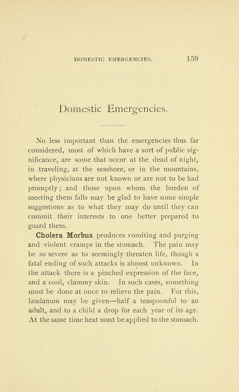 Domestic Emergencies. No less important than the emergencies thus far considered, most of which have a sort of public sig- nificance, are some that occur at the dead of night, in traveling, at the seashore, or in the mountains, where physicians are not known or are not to be had promptly; and those upon whom the burden of meeting them falls may be glad to have some simple suggestions as to what they may do until they can commit their interests to one better prepared to guard them. Cholera Morbus produces vomiting and purging and violent cramps in the stomach. The pain may be so severe as to seemingly threaten life, though a fatal ending of such attacks is almost unknown. In the attack there is a pinched expression of the face, and a cool, clammy skin. In such cases, something must be done at once to relieve the pain. For this, laudanum may be given—half a teaspoonful to an adult, and to a child a drop for each year of its age. At the same time heat must be applied to the stomach.